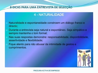 8 DICAS PARA UMA ENTREVISTA DE SELECÇÃO

                      4 - NATURALIDADE

o Naturalidade e espontaneidade constroem um diálogo franco e
  directo;
o Durante a entrevista seja natural e espontâneo. Seja simpático e
  sempre mantenha o tom formal;
o Nas suas respostas demonstre: responsabilidade, disponibilidade,
  assertividade e flexibilidade;
o Fique atento para não abusar da intimidade de gestos e
  cumprimentos.




                      PROCURA ACTIVA DE EMPREGO
 
