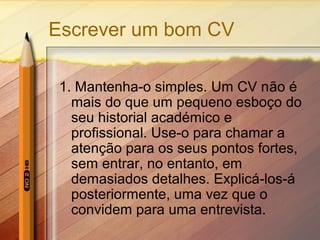 Escrever um bom CV
1. Mantenha-o simples. Um CV não é
mais do que um pequeno esboço do
seu historial académico e
profissional. Use-o para chamar a
atenção para os seus pontos fortes,
sem entrar, no entanto, em
demasiados detalhes. Explicá-los-á
posteriormente, uma vez que o
convidem para uma entrevista.

 