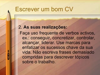 Escrever um bom CV
2. As suas realizações:
Faça uso frequente de verbos activos,
ex.: conseguir, concretizar, controlar,
alcançar, liderar. Use marcas para
enfatizar os sucessos chave da sua
vida. Não escreva frases demasiado
compridas para descrever tópicos
sobre o trabalho.

 
