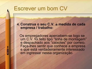 Escrever um bom CV
4. Construa o seu C.V. à medida de cada
empresa / trabalho:

Os empregadores apercebem-se logo se
um C.V. foi feito tipo “linha de montagem”
e despachado aos “caixotes” por correio.
Faça-lhes sentir que conhece a empresa
e que está verdadeiramente interessado
em ingressar nessa organização.

 