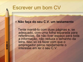 Escrever um bom CV
7. Não

faça do seu C.V. um testamento

Tente mantê-lo com duas páginas e, se
adequado, com uma folha separada para
referências. Se não tiver espaço para toda
a informação, não reduza o tamanho da
letra. Isso só irá fazer com que o
empregador perca rapidamente o
interesse em ler o seu C.V.

 