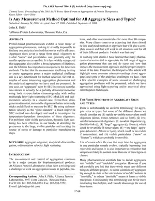 E564
The AAPS Journal 2006; 8 (3) Article 65 (http://www.aapsj.org).
ABSTRACT
Protein-based pharmaceuticals exhibit a wide range of
aggregation phenomena, making it virtually impossible to
ﬁnd any one analytical method that works well in all cases.
Aggregate sizes cover a range from small oligomers to
visible “snow” and precipitates, and generally only the
smaller species are reversible. It is less widely recognized
that aggregates also exhibit a broad spectrum of lifetimes,
and the lifetime has important consequences for detection
methods. The fact that the measurement itself may destroy
or create aggregates poses a major analytical challenge
and is a key determinant for method selection. Several ex-
amples of some interesting aggregation phenomena and
the analytical approaches we have used are presented. In
one case, an “aggregate” seen by SEC in stressed samples
was shown to actually be a partially denatured monomer
using both size-exclusion chromatography with online
multiangle laser light scattering (SEC-MALLS) and sedi-
mentation velocity. In a second case, freeze/thaw stress
generatestransient,metastableoligomersthatareextremely
sticky and difﬁcult to measure by SEC. By using sedimen-
tation velocity as the “gold standard” a much improved
SEC method was developed and used to investigate the
temperature-dependent dissociation of these oligomers.
For problems with visible particulates, dynamic light scat-
tering has been effective, in our hands, at detecting the
precursors to the large, visible particles and tracking the
source of stress or damage to particular manufacturing
steps.
KEYWORDS: aggregate, oligomer, analytical ultracentrifu-
gation, sedimentation velocity, light scattering
INTRODUCTION
The measurement and control of aggregation continues
to be a major concern for biopharmaceutical products.
At Alliance Protein Laboratories it has been a privilege and
a challenge to work on aggregation issues in peptides, pro-
teins, and other macromolecules for more than 80 compa-
nies. Many clients come to us expecting that there should
be one analytical method or approach that will give a com-
plete answer and that will work in all situations and for all
of their different products. I wish it was that easy!
In working with clients I have learned that many pharma-
ceutical scientists fail to appreciate the full range of aggre-
gation phenomena that can and do occur and how that
impacts the measurement approach and the proper interpre-
tation of the data. Therefore, the ﬁrst part of this article will
highlight some common misunderstandings about aggre-
gates and some of the analytical challenges we face. Then
a few speciﬁc examples of some unusual or challenging
aggregation problems will be presented, which we have
approached using light-scattering and/or analytical ultra-
centrifugation techniques.
THE WIDE SPECTRUM OF AGGREGATE SIZES
AND TYPES
There is unfortunately no uniform terminology for aggre-
gate sizes or types, but some of the different classes we
should consider are (1) rapidly reversible noncovalent small
oligomers (dimer, trimer, tetramer, and so forth); (2) irre-
versible noncovalent oligomers; (3) covalent oligomers (eg,
disulﬁde-linked); (4) “large” aggregates (≥ 10-mer), which
could be reversible if noncovalent; (5) “very large” aggre-
gates (diameter ~50 nm to 3 mm), which could be reversible
if noncovalent; and (6) visible particulates (“snow” or
“ﬂoaters”), which are probably irreversible.
It is of course often the case that over time the aggregates
in any particular sample evolve, typically becoming less
reversible and larger. It is also important to remember that
samples are likely to contain more than one of these types or
classes.
Many pharmaceutical scientists like to divide aggregates
into “soluble” and “insoluble” categories. However if you
ask carefully you ﬁnd that these words mean very different
things to different people—to some scientists any aggregate
big enough to elute in the void volume of an SEC column is
“insoluble,” to others “insoluble” means it forms a visible
precipitate. Consequently this terminology can be far more
misleading than helpful, and I would discourage the use of
these terms.
Corresponding Author: John S. Philo, Alliance Protein
Laboratories, 3957 Corte Cancion, Thousand Oaks,
CA 91360. Tel: 805-388-1074; Fax: 805-388-7252;
E-mail: jphilo@ap-lab.com
Themed Issue: Proceedings of the 2005 AAPS Biotec Open Forum on Aggregation of Protein Therapeutics
Guest Editor - Steve Shire
Is Any Measurement Method Optimal for All Aggregate Sizes and Types?
Submitted: January 24, 2006; Accepted: June 22, 2006; Published: September 8, 2006
John S. Philo1
1Alliance Protein Laboratories, Thousand Oaks, CA
 