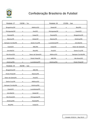 Confederação Brasileira de Futebol

Rodada 17

19/08 - Ter

Rodada 18

23/08 - Sab

Bragantino/SP

x

Atlético/GO

Oeste/SP

x

Boa/MG

Portuguesa/SP

x

Avaí/SC

Portuguesa/SP

x

Ceará/CE

Paraná/PR

x

Icasa/CE

Paraná/PR

x

Bragantino/SP

Náutico/PE

x

Oeste/SP

Náutico/PE

x

América/RN

Sampaio Corrêa/MA

x

Santa Cruz/PE

Luverdense/MT

x

Joinville/SC

Ceará/CE

x

ABC/RN

Icasa/CE

x

Vasco da Gama/RJ

Joinville/SC

x

Boa/MG

Avaí/SC

x

Santa Cruz/PE

Vila Nova/GO

x

Vasco da Gama/RJ

Atlético/GO

x

Sampaio Corrêa/MA

América/RN

x

Ponte Preta/SP

ABC/RN

x

Vila Nova/GO

América/MG

x

Luverdense/MT

América/MG

x

Ponte Preta/SP

Rodada 19

30/08 - Sab

Bragantino/SP

x

ABC/RN

Ponte Preta/SP

x

Náutico/PE

Vasco da Gama/RJ

x

Avaí/SC

Santa Cruz/PE

x

Atlético/GO

Sampaio Corrêa/MA

x

América/MG

Ceará/CE

x

Luverdense/MT

Joinville/SC

x

Oeste/SP

Vila Nova/GO

x

Portuguesa/SP

América/RN

x

Paraná/PR

Boa/MG

x

Icasa/CE

Emissão: 07/02/14

Pág. 05/10

 