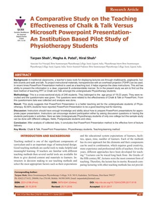 Int J Cur Res Rev | Vol 9 • Issue 11 • June 2017 40
A Comparative Study on the Teaching
Effectiveness of Chalk  Talk Versus
Microsoft Powerpoint Presentation-
An Institution Based Pilot Study of
Physiotherapy Students
Tarpan Shah1
, Megha A. Patel2
, Hiral Shah3
1
Associate Vice Principal, Shree Swaminarayan Physiotherapy College, Surat, Gujarat, India, 2
Physiotherapy Intern Shree Swaminarayan
Physiotherapy College, Surat, Gujarat, India; 3
Senior Assistant Professor, Shree Swaminarayan Physiotherapy College, Surat, Gujarat, India.
ABSTRACT
Background: In traditional classrooms, a teacher’s basic tools for displaying lectures are through chalkboards, pegboards, bul-
letin boards and walk and talk. To project instructional materials, transparencies with an overhead projector (TOHP) can be used.
In recent times PowerPoint Presentation method is used as a teaching tool, it helps organize the class instructions. This aid has
ability to present the information in a clear, organized  understandable manner. So in the present study we aim to find out the
best method of teaching PPT or Chalk and Talk amongst the undergraduate Physiotherapy students.
Methodology: This is a cross-sectional study of 246 students. They belonged to the age group of 18-23 years. They were re-
cruited and the questionnaire was given. The questions were related to the effectiveness of Chalk  Talk or PowerPoint. From
this questionnaire data was collected and analysis was done.
Result: This study suggests that PowerPoint Presentation is a better teaching aid for the undergraduate students of Physi-
otherapy. 82.60% students have reported PowerPoint Presentation to be a good teaching tool for learning.
Discussion: Instructors should have enough knowledge and ability about how to prepare PowerPoint presentations for appro-
priate paper presentation. Instructors can encourage student participation either by asking discussion questions or having the
students participate in activities. Here we take Undergraduate Physiotherapy students of only one college but this sample study
can be done with different colleges, fields, Postgraduate students and cities.
Conclusion: After analysis of collected data, it concludes that PowerPoint Presentation method is the effective form of lecture
delivery
Key Words: Chalk  Talk, PowerPoint Presentation, Physiotherapy students, Teaching-learning method
Corresponding Author:
Tarpan Shah, Shree Swaminarayan Physiotherapy College, N.H. NO 8, Kadodara, Tal-Palsana, Dist-Surat 394327
Ph: 02622-271632, 290490; Fax-276148; Mobile: 9419013699; Email: tarpanshah@hotmail.com
ISSN: 2231-2196 (Print)	ISSN: 0975-5241 (Online)	 DOI: http://dx.doi.org/10.7324/IJCRR.2017.9118
Received: 26.10.2016	 Revised: 25.11.2016	 Accepted: 02.01.2017
INTRODUCTION AND BACKGROUND
Teaching method is one of the significant components of
curriculum and is an important stage of instructional design.
Good teaching methods are useful tools to make helpful and
meaningful learning. If teachers are familiar with different
teaching methods then several useful tools are available for
them to give desired content and materials to learners. In-
structors in decision making to use teaching methods and
select the most appropriate factors such as their expectations
and the educational system expectations of learners, facili-
ties, space, time, number of learners. Each of the methods
has its own approach but the elements and their components
can be used in combination, which requires good creativity,
more experience and professional skills of teachers. Over the
years, different approaches have been developed for teach-
ing.(1)
Lectures can be traced long back from the Greeks of
the fifth century BC, lectures were the most common form of
teaching. Therefore, the lecture has its merits. Research com-
paring lecturing with other teaching methods has not provid-
IJCRR
Section: Healthcare
Sci. Journal
Impact Factor
4.016
ICV: 71.54
Research Article
 