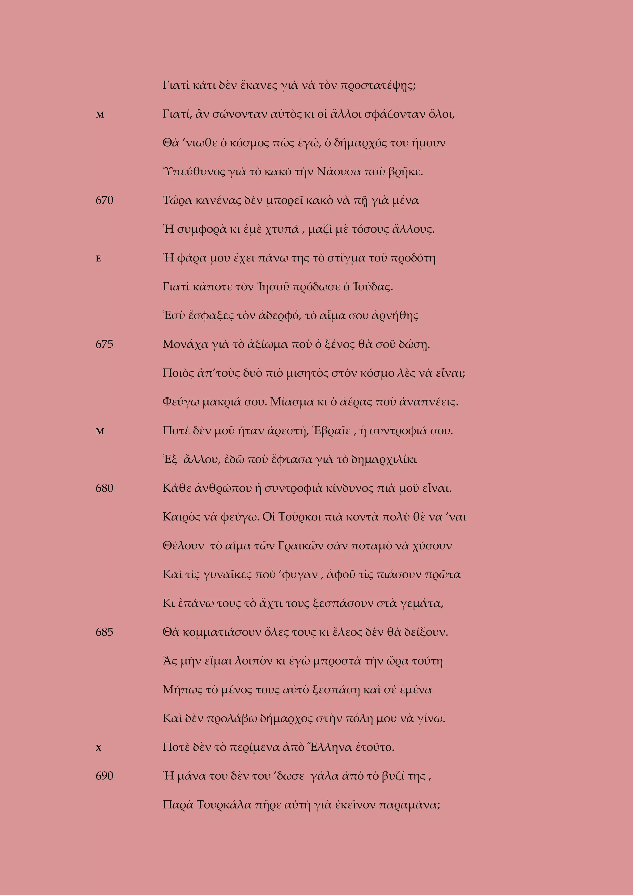 Γιατὶ κάτι δὲν ἔκανες γιὰ νὰ τὸν προστατέψῃς;
Μ

Γιατί, ἂν σώνονταν αὐτὸς κι οἱ ἄλλοι σφάζονταν ὅλοι,
Θὰ ’νιωθε ὁ κόσμος πὼς ἐγώ, ὁ δήμαρχός του ἤμουν
Ὑπεύθυνος γιὰ τὸ κακὸ τὴν Νάουσα ποὺ βρῆκε.

670

Τώρα κανένας δὲν μπορεῖ κακὸ νὰ πῇ γιὰ μένα
Ἡ συμφορὰ κι ἐμὲ χτυπᾶ , μαζὶ μὲ τόσους ἄλλους.

Ε

Ἡ φάρα μου ἔχει πάνω της τὸ στῖγμα τοῦ προδότη
Γιατὶ κάποτε τὸν Ἰησοῦ πρόδωσε ὁ Ἰούδας.
Ἐσὺ ἔσφαξες τὸν ἀδερφό, τὸ αἷμα σου ἀρνήθης

675

Μονάχα γιὰ τὸ ἀξίωμα ποὺ ὁ ξένος θὰ σοῦ δώσῃ.
Ποιὸς ἀπ’τοὺς δυὸ πιὸ μισητὸς στὸν κόσμο λὲς νὰ εἶναι;
Φεύγω μακριά σου. Μίασμα κι ὁ ἀέρας ποὺ ἀναπνέεις.

Μ

Ποτὲ δὲν μοῦ ἦταν ἀρεστή, Ἑβραῖε , ἡ συντροφιά σου.
Ἐξ ἄλλου, ἐδῶ ποὺ ἔφτασα γιὰ τὸ δημαρχιλίκι

680

Κάθε ἀνθρώπου ἡ συντροφιὰ κίνδυνος πιὰ μοῦ εἶναι.
Καιρὸς νὰ φεύγω. Οἱ Τοῦρκοι πιὰ κοντὰ πολὺ θὲ να ’ναι
Θέλουν τὸ αἷμα τῶν Γραικῶν σὰν ποταμὸ νὰ χύσουν
Καὶ τὶς γυναῖκες ποὺ ’φυγαν , ἀφοῦ τὶς πιάσουν πρῶτα
Κι ἐπάνω τους τὸ ἄχτι τους ξεσπάσουν στὰ γεμάτα,

685

Θὰ κομματιάσουν ὅλες τους κι ἔλεος δὲν θὰ δείξουν.
Ἂς μὴν εἶμαι λοιπὸν κι ἐγὼ μπροστὰ τὴν ὥρα τούτη
Μήπως τὸ μένος τους αὐτὸ ξεσπάσῃ καὶ σἐ ἐμένα
Καὶ δὲν προλάβω δήμαρχος στὴν πόλη μου νὰ γίνω.

Χ

Ποτὲ δὲν τὸ περίμενα ἀπὸ Ἕλληνα ἐτοῦτο.

690

Ἡ μάνα του δὲν τοῦ ’δωσε γάλα ἀπὸ τὸ βυζί της ,
Παρὰ Τουρκάλα πῆρε αὐτὴ γιὰ ἐκεῖνον παραμάνα;

 