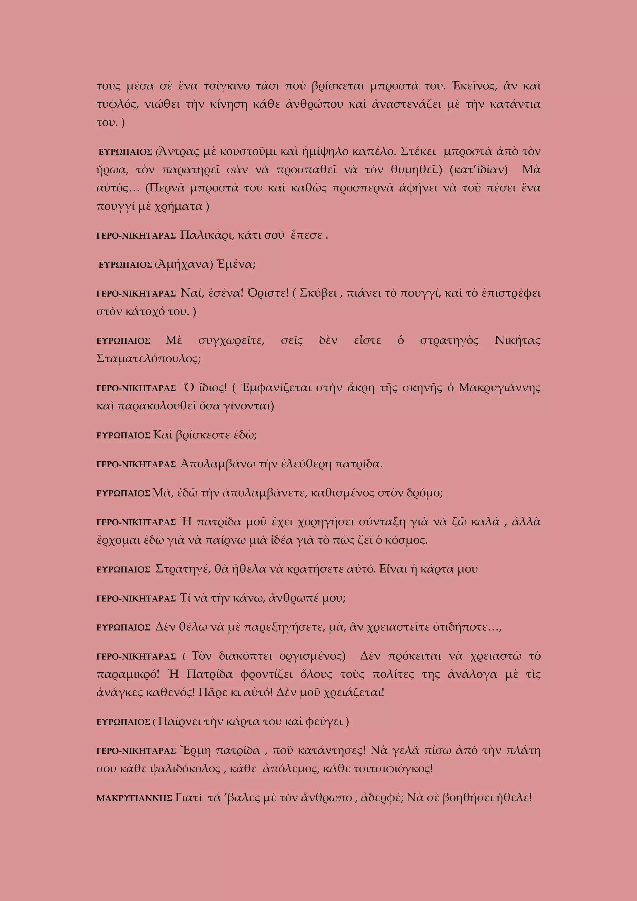 τους μέσα σὲ ἕνα τσίγκινο τάσι ποὺ βρίσκεται μπροστά του. Ἐκεῖνος, ἂν καὶ
τυφλός, νιώθει τὴν κίνηση κάθε ἀνθρώπου καὶ ἀναστενάζει μὲ τὴν κατάντια
του. )
ΕΥΡΩΠΑΙΟΣ (Ἄντρας

μὲ κουστοῦμι καὶ ἡμίψηλο καπέλο. Στέκει μπροστὰ ἀπὸ τὸν

ἥρωα, τὸν παρατηρεῖ σὰν νὰ προσπαθεῖ νὰ τὸν θυμηθεῖ.) (κατ’ἰδίαν)

Μὰ

αὐτὸς… (Περνᾶ μπροστά του καὶ καθῶς προσπερνᾶ ἀφήνει νὰ τοῦ πέσει ἕνα
πουγγί μὲ χρήματα )
ΓΕΡΟ-ΝΙΚΗΤΑΡΑΣ

Παλικάρι, κάτι σοῦ ἔπεσε .

ΕΥΡΩΠΑΙΟΣ (Ἀμήχανα)
ΓΕΡΟ-ΝΙΚΗΤΑΡΑΣ

Ἐμένα;

Ναί, ἐσένα! Ὀρῖστε! ( Σκύβει , πιάνει τὸ πουγγί, καὶ τὸ ἐπιστρέφει

στὸν κάτοχό του. )
Μὲ

ΕΥΡΩΠΑΙΟΣ

συγχωρεῖτε,

σεῖς

δὲν

εἶστε

ὁ

στρατηγὸς

Νικήτας

Σταματελόπουλος;
ΓΕΡΟ-ΝΙΚΗΤΑΡΑΣ

Ὁ ἴδιος! ( Ἐμφανίζεται στὴν ἄκρη τῆς σκηνῆς ὁ Μακρυγιάννης

καὶ παρακολουθεῖ ὅσα γίνονται)
ΕΥΡΩΠΑΙΟΣ

Καὶ βρίσκεστε ἐδῶ;

ΓΕΡΟ-ΝΙΚΗΤΑΡΑΣ
ΕΥΡΩΠΑΙΟΣ Μά,

Ἀπολαμβάνω τὴν ἐλεύθερη πατρίδα.
ἐδῶ τὴν ἀπολαμβάνετε, καθισμένος στὸν δρόμο;

ΓΕΡΟ-ΝΙΚΗΤΑΡΑΣ

Ἡ πατρίδα μοῦ ἔχει χορηγήσει σύνταξη γιὰ νὰ ζῶ καλά , ἀλλὰ

ἔρχομαι ἐδῶ γιὰ νὰ παίρνω μιὰ ἰδέα γιὰ τὸ πῶς ζεῖ ὁ κόσμος.
ΕΥΡΩΠΑΙΟΣ

Στρατηγέ, θὰ ἤθελα νὰ κρατήσετε αὐτό. Εἶναι ἡ κάρτα μου

ΓΕΡΟ-ΝΙΚΗΤΑΡΑΣ
ΕΥΡΩΠΑΙΟΣ

Τί νὰ τὴν κάνω, ἄνθρωπέ μου;

Δὲν θέλω νὰ μὲ παρεξηγήσετε, μὰ, ἂν χρειαστεῖτε ὁτιδήποτε…,

ΓΕΡΟ-ΝΙΚΗΤΑΡΑΣ (

Τὸν διακόπτει ὀργισμένος)

Δὲν πρόκειται νὰ χρειαστῶ τὸ

παραμικρό! Ἡ Πατρίδα φροντίζει ὅλους τοὺς πολίτες της ἀνάλογα μὲ τὶς
ἀνάγκες καθενός! Πᾶρε κι αὐτό! Δὲν μοῦ χρειάζεται!
ΕΥΡΩΠΑΙΟΣ (

Παίρνει τὴν κάρτα του καὶ φεύγει )

ΓΕΡΟ-ΝΙΚΗΤΑΡΑΣ

Ἔρμη πατρίδα , ποῦ κατάντησες! Νὰ γελᾶ πίσω ἀπὸ τὴν πλάτη

σου κάθε ψαλιδόκολος , κάθε ἀπόλεμος, κάθε τσιτσιφιόγκος!
ΜΑΚΡΥΓΙΑΝΝΗΣ

Γιατὶ τά ’βαλες μὲ τὸν ἄνθρωπο , ἀδερφέ; Νὰ σὲ βοηθήσει ἤθελε!

 