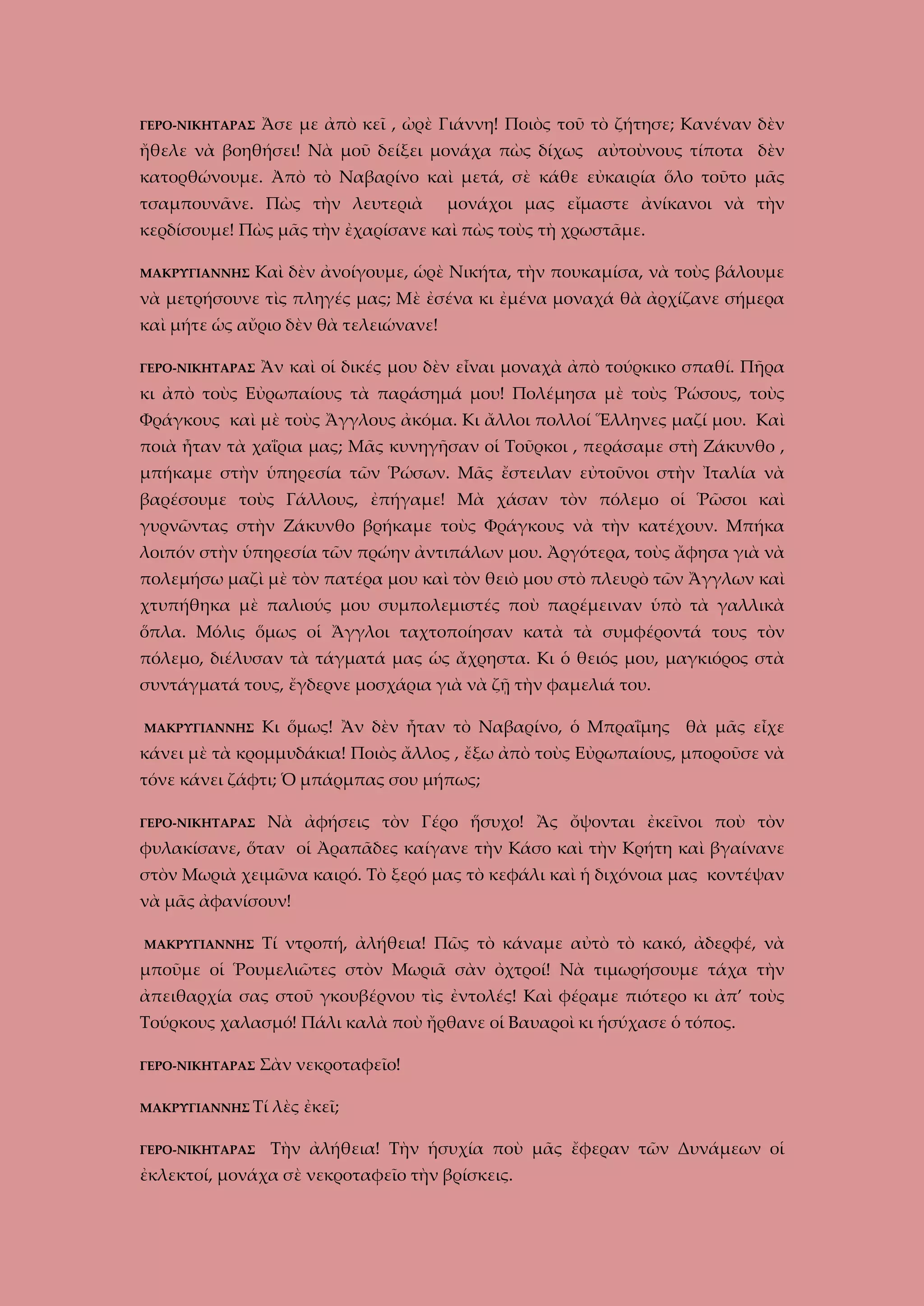 ΓΕΡΟ-ΝΙΚΗΤΑΡΑΣ

Ἄσε με ἀπὸ κεῖ , ὠρὲ Γιάννη! Ποιὸς τοῦ τὸ ζήτησε; Κανέναν δὲν

ἤθελε νὰ βοηθήσει! Νὰ μοῦ δείξει μονάχα πὼς δίχως αὐτοὺνους τίποτα δὲν
κατορθώνουμε. Ἀπὸ τὸ Ναβαρίνο καὶ μετά, σὲ κάθε εὐκαιρία ὅλο τοῦτο μᾶς
τσαμπουνᾶνε. Πὼς τὴν λευτεριὰ

μονάχοι μας εἴμαστε ἀνίκανοι νὰ τὴν

κερδίσουμε! Πὼς μᾶς τὴν ἐχαρίσανε καὶ πὼς τοὺς τὴ χρωστᾶμε.
ΜΑΚΡΥΓΙΑΝΝΗΣ

Καὶ δὲν ἀνοίγουμε, ὡρὲ Νικήτα, τὴν πουκαμίσα, νὰ τοὺς βάλουμε

νὰ μετρήσουνε τὶς πληγές μας; Μὲ ἐσένα κι ἐμένα μοναχά θὰ ἀρχίζανε σήμερα
καὶ μήτε ὡς αὔριο δὲν θὰ τελειώνανε!
ΓΕΡΟ-ΝΙΚΗΤΑΡΑΣ

Ἂν καὶ οἱ δικές μου δὲν εἶναι μοναχὰ ἀπὸ τούρκικο σπαθί. Πῆρα

κι ἀπὸ τοὺς Εὐρωπαίους τὰ παράσημά μου! Πολέμησα μὲ τοὺς Ῥώσους, τοὺς
Φράγκους καὶ μὲ τοὺς Ἄγγλους ἀκόμα. Κι ἄλλοι πολλοί Ἕλληνες μαζί μου. Καὶ
ποιὰ ἦταν τὰ χαΐρια μας; Μᾶς κυνηγῆσαν οἱ Τοῦρκοι , περάσαμε στὴ Ζάκυνθο ,
μπήκαμε στὴν ὑπηρεσία τῶν Ῥώσων. Μᾶς ἔστειλαν εὐτοῦνοι στὴν Ἰταλία νὰ
βαρέσουμε τοὺς Γάλλους, ἐπήγαμε! Μὰ χάσαν τὸν πόλεμο οἱ Ῥῶσοι καὶ
γυρνῶντας στὴν Ζάκυνθο βρήκαμε τοὺς Φράγκους νὰ τὴν κατέχουν. Μπήκα
λοιπόν στὴν ὑπηρεσία τῶν πρώην ἀντιπάλων μου. Ἀργότερα, τοὺς ἄφησα γιὰ νὰ
πολεμήσω μαζὶ μὲ τὸν πατέρα μου καὶ τὸν θειὸ μου στὸ πλευρὸ τῶν Ἄγγλων καὶ
χτυπήθηκα μὲ παλιούς μου συμπολεμιστές ποὺ παρέμειναν ὑπὸ τὰ γαλλικὰ
ὅπλα. Μόλις ὅμως οἱ Ἄγγλοι ταχτοποίησαν κατὰ τὰ συμφέροντά τους τὸν
πόλεμο, διέλυσαν τὰ τάγματά μας ὡς ἄχρηστα. Κι ὁ θειός μου, μαγκιόρος στὰ
συντάγματά τους, ἔγδερνε μοσχάρια γιὰ νὰ ζῇ τὴν φαμελιά του.
ΜΑΚΡΥΓΙΑΝΝΗΣ

Κι ὅμως! Ἂν δὲν ἦταν τὸ Ναβαρίνο, ὁ Μπραΐμης θὰ μᾶς εἶχε

κάνει μὲ τὰ κρομμυδάκια! Ποιὸς ἄλλος , ἔξω ἀπὸ τοὺς Εὐρωπαίους, μποροῦσε νὰ
τόνε κάνει ζάφτι; Ὁ μπάρμπας σου μήπως;
ΓΕΡΟ-ΝΙΚΗΤΑΡΑΣ

Νὰ ἀφήσεις τὸν Γέρο ἥσυχο! Ἂς ὄψονται ἐκεῖνοι ποὺ τὸν

φυλακίσανε, ὅταν οἱ Ἀραπᾶδες καίγανε τὴν Κάσο καὶ τὴν Κρήτη καὶ βγαίνανε
στὸν Μωριὰ χειμῶνα καιρό. Τὸ ξερό μας τὸ κεφάλι καὶ ἡ διχόνοια μας κοντέψαν
νὰ μᾶς ἀφανίσουν!
ΜΑΚΡΥΓΙΑΝΝΗΣ

Τί ντροπή, ἀλήθεια! Πῶς τὸ κάναμε αὐτὸ τὸ κακό, ἀδερφέ, νὰ

μποῦμε οἱ Ῥουμελιῶτες στὸν Μωριᾶ σὰν ὀχτροί! Νὰ τιμωρήσουμε τάχα τὴν
ἀπειθαρχία σας στοῦ γκουβέρνου τὶς ἐντολές! Καὶ φέραμε πιότερο κι ἀπ’ τοὺς
Τούρκους χαλασμό! Πάλι καλὰ ποὺ ἤρθανε οἱ Βαυαροὶ κι ἡσύχασε ὁ τόπος.
ΓΕΡΟ-ΝΙΚΗΤΑΡΑΣ

Σὰν νεκροταφεῖο!

ΜΑΚΡΥΓΙΑΝΝΗΣ Τί

λὲς ἐκεῖ;

ΓΕΡΟ-ΝΙΚΗΤΑΡΑΣ

Τὴν ἀλήθεια! Τὴν ἡσυχία ποὺ μᾶς ἔφεραν τῶν Δυνάμεων οἱ

ἐκλεκτοί, μονάχα σὲ νεκροταφεῖο τὴν βρίσκεις.

 