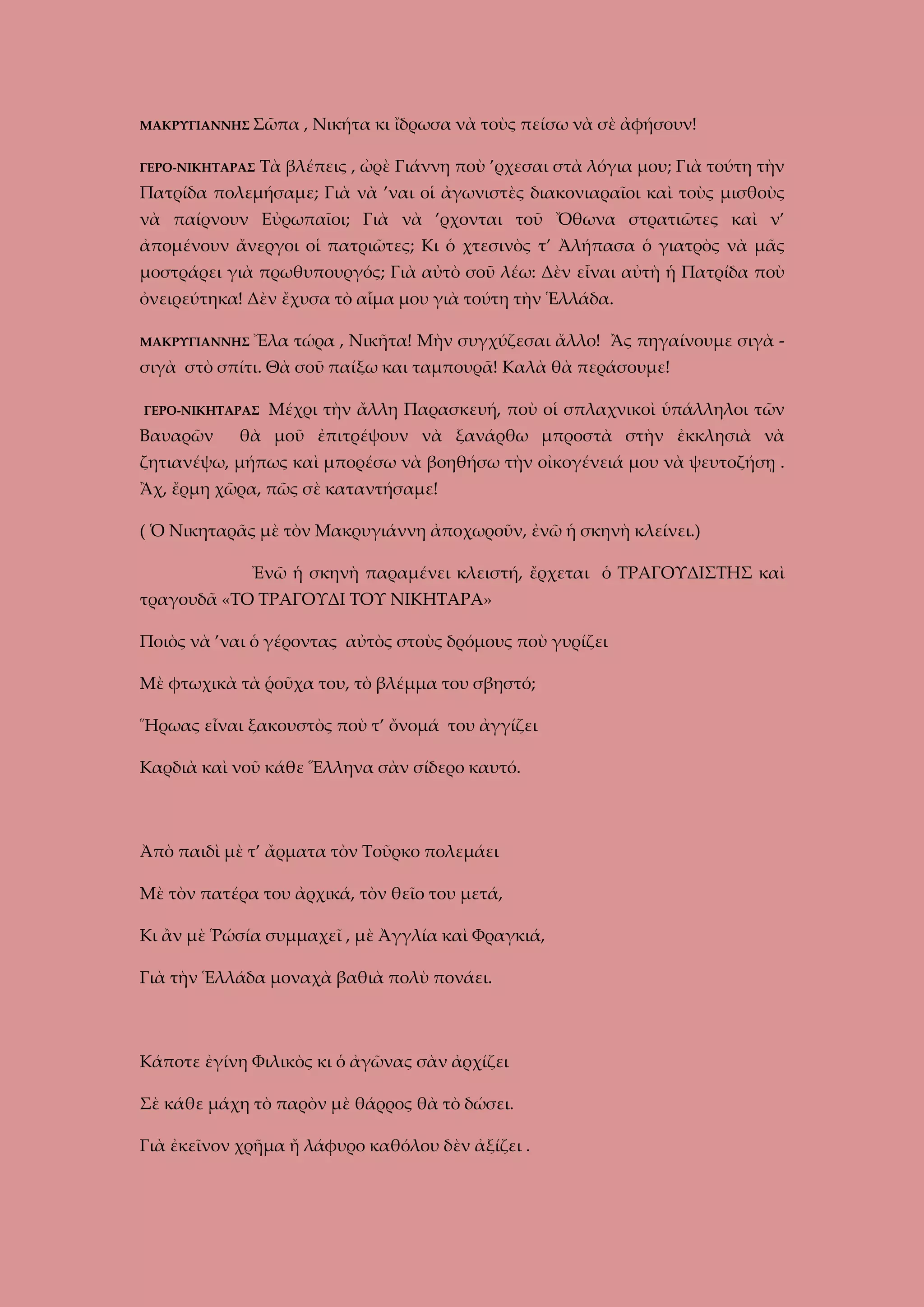 ΜΑΚΡΥΓΙΑΝΝΗΣ Σῶπα
ΓΕΡΟ-ΝΙΚΗΤΑΡΑΣ

, Νικήτα κι ἴδρωσα νὰ τοὺς πείσω νὰ σὲ ἀφήσουν!

Τὰ βλέπεις , ὠρὲ Γιάννη ποὺ ’ρχεσαι στὰ λόγια μου; Γιὰ τούτη τὴν

Πατρίδα πολεμήσαμε; Γιὰ νὰ ’ναι οἱ ἀγωνιστὲς διακονιαραῖοι καὶ τοὺς μισθοὺς
νὰ παίρνουν Εὐρωπαῖοι; Γιὰ νὰ ’ρχονται τοῦ Ὄθωνα στρατιῶτες καὶ ν’
ἀπομένουν ἄνεργοι οἱ πατριῶτες; Κι ὁ χτεσινὸς τ’ Ἀλήπασα ὁ γιατρὸς νὰ μᾶς
μοστράρει γιὰ πρωθυπουργός; Γιὰ αὐτὸ σοῦ λέω: Δὲν εἶναι αὐτὴ ἡ Πατρίδα ποὺ
ὀνειρεύτηκα! Δὲν ἔχυσα τὸ αἷμα μου γιὰ τούτη τὴν Ἑλλάδα.
ΜΑΚΡΥΓΙΑΝΝΗΣ Ἔλα

τώρα , Νικῆτα! Μὴν συγχύζεσαι ἄλλο! Ἂς πηγαίνουμε σιγὰ -

σιγὰ στὸ σπίτι. Θὰ σοῦ παίξω και ταμπουρᾶ! Καλὰ θὰ περάσουμε!
ΓΕΡΟ-ΝΙΚΗΤΑΡΑΣ

Βαυαρῶν

Μέχρι τὴν ἄλλη Παρασκευή, ποὺ οἱ σπλαχνικοὶ ὑπάλληλοι τῶν

θὰ μοῦ ἐπιτρέψουν νὰ ξανάρθω μπροστὰ στὴν ἐκκλησιὰ νὰ

ζητιανέψω, μήπως καὶ μπορέσω νὰ βοηθήσω τὴν οἰκογένειά μου νὰ ψευτοζήσῃ .
Ἂχ, ἔρμη χῶρα, πῶς σὲ καταντήσαμε!
( Ὁ Νικηταρᾶς μὲ τὸν Μακρυγιάννη ἀποχωροῦν, ἐνῶ ἡ σκηνὴ κλείνει.)
Ἐνῶ ἡ σκηνὴ παραμένει κλειστή, ἔρχεται ὁ ΤΡΑΓΟΥΔΙΣΤΗΣ καὶ
τραγουδᾶ «ΤΟ ΤΡΑΓΟΥΔΙ ΤΟΥ ΝΙΚΗΤΑΡΑ»
Ποιὸς νὰ ’ναι ὁ γέροντας αὐτὸς στοὺς δρόμους ποὺ γυρίζει
Μὲ φτωχικὰ τὰ ῥοῦχα του, τὸ βλέμμα του σβηστό;
Ἥρωας εἶναι ξακουστὸς ποὺ τ’ ὄνομά του ἀγγίζει
Καρδιὰ καὶ νοῦ κάθε Ἕλληνα σὰν σίδερο καυτό.

Ἀπὸ παιδὶ μὲ τ’ ἄρματα τὸν Τοῦρκο πολεμάει
Μὲ τὸν πατέρα του ἀρχικά, τὸν θεῖο του μετά,
Κι ἂν μὲ Ῥώσία συμμαχεῖ , μὲ Ἀγγλία καὶ Φραγκιά,
Γιὰ τὴν Ἑλλάδα μοναχὰ βαθιὰ πολὺ πονάει.

Κάποτε ἐγίνη Φιλικὸς κι ὁ ἀγῶνας σὰν ἀρχίζει
Σὲ κάθε μάχη τὸ παρὸν μὲ θάρρος θὰ τὸ δώσει.
Γιὰ ἐκεῖνον χρῆμα ἤ λάφυρο καθόλου δὲν ἀξίζει .

 