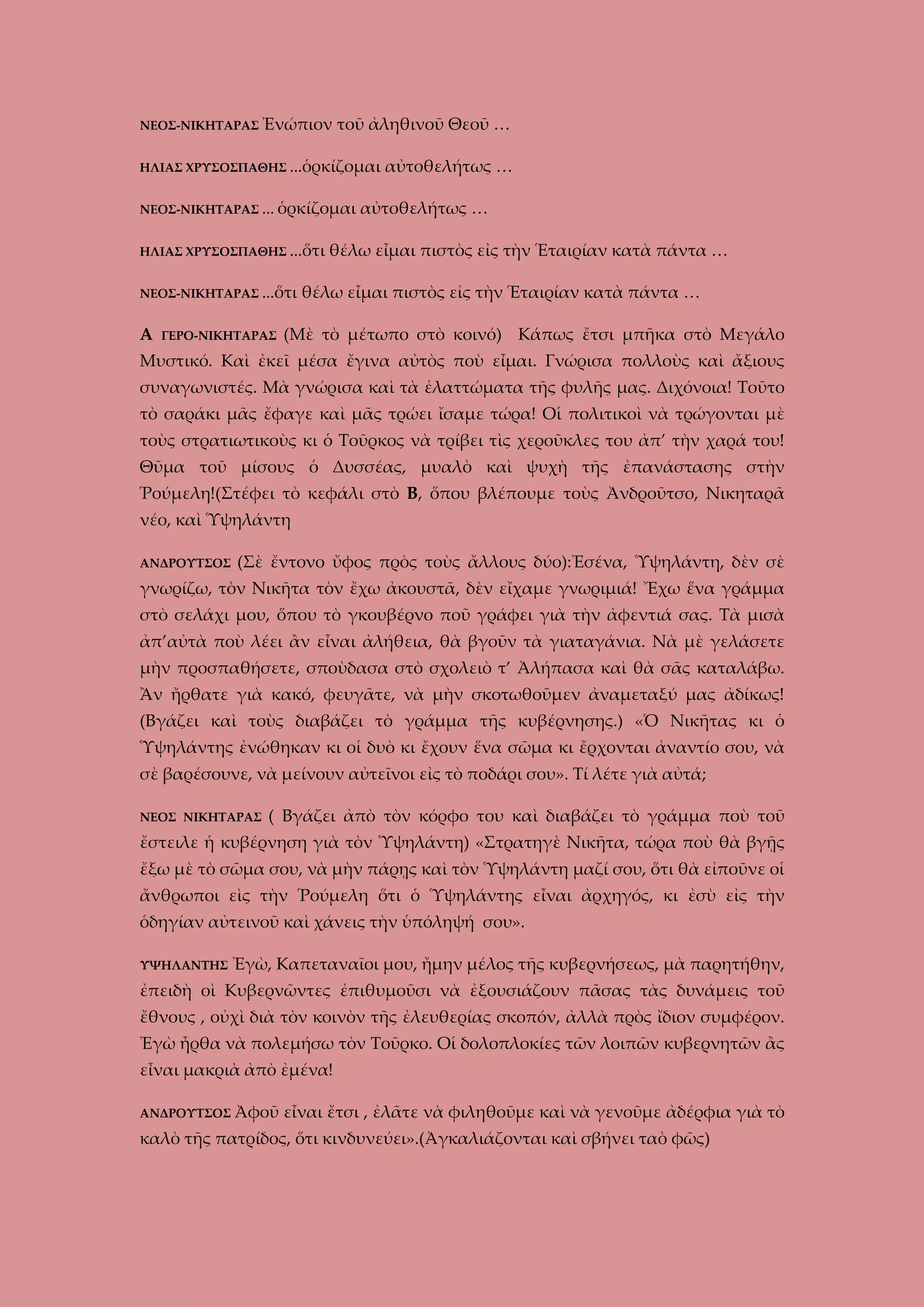 ΝΕΟΣ-ΝΙΚΗΤΑΡΑΣ Ἐνώπιον

τοῦ ἀληθινοῦ Θεοῦ …

ΗΛΙΑΣ ΧΡΥΣΟΣΠΑΘΗΣ …ὁρκίζομαι
ΝΕΟΣ-ΝΙΚΗΤΑΡΑΣ … ὁρκίζομαι
ΗΛΙΑΣ ΧΡΥΣΟΣΠΑΘΗΣ …ὅτι
ΝΕΟΣ-ΝΙΚΗΤΑΡΑΣ …ὅτι

Α

ΓΕΡΟ-ΝΙΚΗΤΑΡΑΣ

αὐτοθελήτως …

αὐτοθελήτως …

θέλω εἶμαι πιστὸς εἰς τὴν Ἑταιρίαν κατὰ πάντα …

θέλω εἶμαι πιστὸς εἰς τὴν Ἑταιρίαν κατὰ πάντα …

(Μὲ τὸ μέτωπο στὸ κοινό) Κάπως ἔτσι μπῆκα στὸ Μεγάλο

Μυστικό. Καὶ ἐκεῖ μέσα ἔγινα αὐτὸς ποὺ εἶμαι. Γνώρισα πολλοὺς καὶ ἄξιους
συναγωνιστές. Μὰ γνώρισα καὶ τὰ ἐλαττώματα τῆς φυλῆς μας. Διχόνοια! Τοῦτο
τὸ σαράκι μᾶς ἔφαγε καὶ μᾶς τρώει ἴσαμε τώρα! Οἱ πολιτικοὶ νὰ τρώγονται μὲ
τοὺς στρατιωτικοὺς κι ὁ Τοῦρκος νὰ τρίβει τὶς χεροῦκλες του ἀπ’ τὴν χαρά του!
Θῦμα τοῦ μίσους ὁ Δυσσέας, μυαλὸ καὶ ψυχὴ τῆς ἐπανάστασης στὴν
Ῥούμελη!(Στέφει τὸ κεφάλι στὸ Β, ὅπου βλέπουμε τοὺς Ἀνδροῦτσο, Νικηταρᾶ
νέο, καὶ Ὑψηλάντη
ΑΝΔΡΟΥΤΣΟΣ

(Σὲ ἔντονο ὔφος πρὸς τοὺς ἄλλους δύο):Ἐσένα, Ὑψηλάντη, δὲν σὲ

γνωρίζω, τὸν Νικῆτα τὸν ἔχω ἀκουστᾶ, δὲν εἴχαμε γνωριμιά! Ἔχω ἕνα γράμμα
στὸ σελάχι μου, ὅπου τὸ γκουβέρνο ποῦ γράφει γιὰ τὴν ἀφεντιά σας. Τὰ μισὰ
ἀπ’αὐτὰ ποὺ λέει ἂν εἶναι ἀλήθεια, θὰ βγοῦν τὰ γιαταγάνια. Νὰ μὲ γελάσετε
μὴν προσπαθήσετε, σποὺδασα στὸ σχολειὸ τ’ Ἀλήπασα καὶ θὰ σᾶς καταλάβω.
Ἂν ἤρθατε γιὰ κακό, φευγᾶτε, νὰ μὴν σκοτωθοῦμεν ἀναμεταξύ μας ἀδίκως!
(Βγάζει καὶ τοὺς διαβάζει τὸ γράμμα τῆς κυβέρνησης.) «Ὁ Νικῆτας κι ὁ
Ὑψηλάντης ἐνώθηκαν κι οἱ δυὸ κι ἔχουν ἕνα σῶμα κι ἔρχονται ἀναντίο σου, νὰ
σὲ βαρέσουνε, νὰ μείνουν αὐτεῖνοι εἰς τὸ ποδάρι σου». Τί λέτε γιὰ αὐτά;
ΝΕΟΣ ΝΙΚΗΤΑΡΑΣ

( Βγάζει ἀπὸ τὸν κόρφο του καὶ διαβάζει τὸ γράμμα ποὺ τοῦ

ἔστειλε ἡ κυβέρνηση γιὰ τὸν Ὑψηλάντη) «Στρατηγὲ Νικῆτα, τώρα ποὺ θὰ βγῇς
ἔξω μὲ τὸ σῶμα σου, νὰ μὴν πάρῃς καὶ τὸν Ὑψηλάντη μαζί σου, ὅτι θὰ εἰποῦνε οἱ
ἄνθρωποι εὶς τὴν Ῥούμελη ὅτι ὁ Ὑψηλάντης εἶναι ἀρχηγός, κι ἐσὺ εἰς τὴν
ὁδηγίαν αὐτεινοῦ καὶ χάνεις τὴν ὑπόληψή σου».
ΥΨΗΛΑΝΤΗΣ

Ἐγὼ, Καπεταναῖοι μου, ἤμην μέλος τῆς κυβερνήσεως, μὰ παρητήθην,

ἐπειδὴ οὶ Κυβερνῶντες ἐπιθυμοῦσι νὰ ἐξουσιάζουν πᾶσας τὰς δυνάμεις τοῦ
ἔθνους , οὐχὶ διὰ τὸν κοινὸν τῆς ἐλευθερίας σκοπόν, ἀλλὰ πρὸς ἴδιον συμφέρον.
Ἐγὼ ἦρθα νὰ πολεμήσω τὸν Τοῦρκο. Οἱ δολοπλοκίες τῶν λοιπῶν κυβερνητῶν ἂς
εἶναι μακριὰ ἀπὸ ἐμένα!
ΑΝΔΡΟΥΤΣΟΣ Ἀφοῦ

εἶναι ἔτσι , ἐλᾶτε νὰ φιληθοῦμε καὶ νὰ γενοῦμε ἀδέρφια γιὰ τὸ

καλὸ τῆς πατρίδος, ὅτι κινδυνεύει».(Ἀγκαλιάζονται καὶ σβήνει ταὸ φῶς)

 