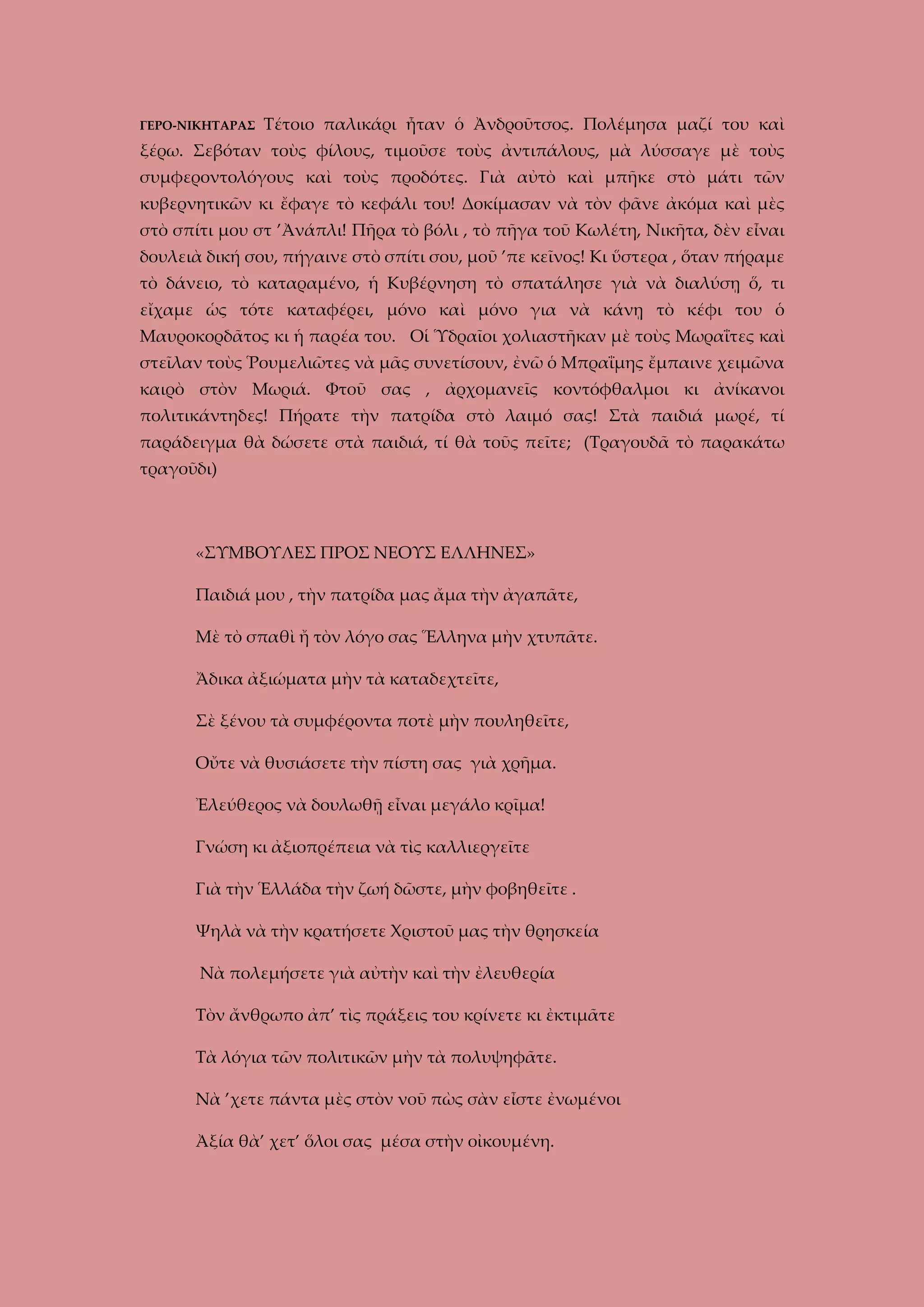 ΓΕΡΟ-ΝΙΚΗΤΑΡΑΣ

Τέτοιο παλικάρι ἦταν ὁ Ἀνδροῦτσος. Πολέμησα μαζί του καὶ

ξέρω. Σεβόταν τοὺς φίλους, τιμοῦσε τοὺς ἀντιπάλους, μὰ λύσσαγε μὲ τοὺς
συμφεροντολόγους καὶ τοὺς προδότες. Γιὰ αὐτὸ καὶ μπῆκε στὸ μάτι τῶν
κυβερνητικῶν κι ἔφαγε τὸ κεφάλι του! Δοκίμασαν νὰ τὸν φᾶνε ἀκόμα καὶ μὲς
στὸ σπίτι μου στ ’Ἀνάπλι! Πῆρα τὸ βόλι , τὸ πῆγα τοῦ Κωλέτη, Νικῆτα, δὲν εἶναι
δουλειὰ δική σου, πήγαινε στὸ σπίτι σου, μοῦ ’πε κεῖνος! Κι ὕστερα , ὅταν πήραμε
τὸ δάνειο, τὸ καταραμένο, ἡ Κυβέρνηση τὸ σπατάλησε γιὰ νὰ διαλύσῃ ὅ, τι
εἴχαμε ὡς τότε καταφέρει, μόνο καὶ μόνο για νὰ κάνῃ τὸ κέφι του ὁ
Μαυροκορδᾶτος κι ἡ παρέα του. Οἱ Ὑδραῖοι χολιαστῆκαν μὲ τοὺς Μωραΐτες καὶ
στεῖλαν τοὺς Ῥουμελιῶτες νὰ μᾶς συνετίσουν, ἐνῶ ὁ Μπραΐμης ἔμπαινε χειμῶνα
καιρὸ στὸν Μωριά. Φτοῦ σας , ἀρχομανεῖς κοντόφθαλμοι κι ἀνίκανοι
πολιτικάντηδες! Πήρατε τὴν πατρίδα στὸ λαιμό σας! Στὰ παιδιά μωρέ, τί
παράδειγμα θὰ δώσετε στὰ παιδιά, τί θὰ τοῦς πεῖτε; (Τραγουδᾶ τὸ παρακάτω
τραγοῦδι)

«ΣΥΜΒΟΥΛΕΣ ΠΡΟΣ ΝΕΟΥΣ ΕΛΛΗΝΕΣ»
Παιδιά μου , τὴν πατρίδα μας ἄμα τὴν ἀγαπᾶτε,
Μὲ τὸ σπαθὶ ἤ τὸν λόγο σας Ἕλληνα μὴν χτυπᾶτε.
Ἄδικα ἀξιώματα μὴν τὰ καταδεχτεῖτε,
Σὲ ξένου τὰ συμφέροντα ποτὲ μὴν πουληθεῖτε,
Οὔτε νὰ θυσιάσετε τὴν πίστη σας γιὰ χρῆμα.
Ἐλεύθερος νὰ δουλωθῇ εἶναι μεγάλο κρῖμα!
Γνώση κι ἀξιοπρέπεια νὰ τὶς καλλιεργεῖτε
Γιὰ τὴν Ἑλλάδα τὴν ζωή δῶστε, μὴν φοβηθεῖτε .
Ψηλὰ νὰ τὴν κρατήσετε Χριστοῦ μας τὴν θρησκεία
Νὰ πολεμήσετε γιὰ αὐτὴν καὶ τὴν ἐλευθερία
Τὸν ἄνθρωπο ἀπ’ τὶς πράξεις του κρίνετε κι ἐκτιμᾶτε
Τὰ λόγια τῶν πολιτικῶν μὴν τὰ πολυψηφᾶτε.
Νὰ ’χετε πάντα μὲς στὸν νοῦ πὼς σὰν εἶστε ἐνωμένοι
Ἀξία θὰ’ χετ’ ὅλοι σας μέσα στὴν οἰκουμένη.

 