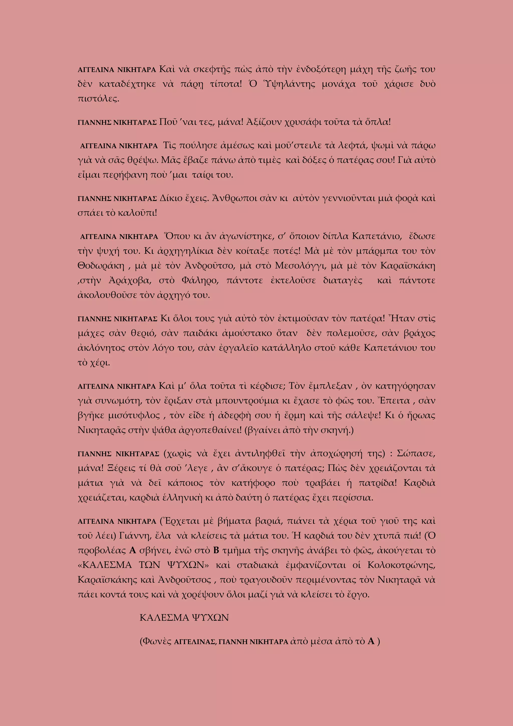 ΑΓΓΕΛΙΝΑ ΝΙΚΗΤΑΡΑ

Καὶ νὰ σκεφτῇς πὼς ἀπὸ τὴν ἐνδοξότερη μάχη τῆς ζωῆς του

δὲν καταδέχτηκε νὰ πάρῃ τίποτα! Ὁ Ὑψηλάντης μονάχα τοῦ χάρισε δυὸ
πιστόλες.
ΓΙΑΝΝΗΣ ΝΙΚΗΤΑΡΑΣ

Ποῦ ’ναι τες, μάνα! Ἀξίζουν χρυσάφι τοῦτα τὰ ὅπλα!
Τὶς πούλησε ἀμέσως καὶ μοῦ’στειλε τὰ λεφτά, ψωμὶ νὰ πάρω

ΑΓΓΕΛΙΝΑ ΝΙΚΗΤΑΡΑ

γιὰ νὰ σᾶς θρέψω. Μᾶς ἔβαζε πάνω ἀπὸ τιμὲς καὶ δόξες ὁ πατέρας σου! Γιὰ αὐτὸ
εἶμαι περήφανη ποὺ ’μαι ταίρι του.
Δίκιο ἔχεις. Ἄνθρωποι σὰν κι αὐτὸν γεννιοῦνται μιὰ φορὰ καὶ

ΓΙΑΝΝΗΣ ΝΙΚΗΤΑΡΑΣ

σπάει τὸ καλοῦπι!
Ὅπου κι ἂν ἀγωνίστηκε, σ’ ὅποιον δίπλα Καπετάνιο, ἔδωσε

ΑΓΓΕΛΙΝΑ ΝΙΚΗΤΑΡΑ

τὴν ψυχή του. Κι ἀρχηγηλίκια δὲν κοίταξε ποτές! Μὰ μὲ τὸν μπάρμπα του τὸν
Θοδωράκη , μὰ μὲ τὸν Ἀνδροῦτσο, μὰ στὸ Μεσολόγγι, μὰ μὲ τὸν Καραϊσκάκη
,στὴν Ἀράχοβα, στὸ Φάληρο, πάντοτε ἐκτελοῦσε διαταγὲς

καὶ πάντοτε

ἀκολουθοῦσε τὸν ἀρχηγό του.
Κι ὅλοι τους γιὰ αὐτὸ τὸν ἐκτιμοῦσαν τὸν πατέρα! Ἦταν στὶς

ΓΙΑΝΝΗΣ ΝΙΚΗΤΑΡΑΣ

μάχες σὰν θεριό, σὰν παιδάκι ἀμούστακο ὅταν δὲν πολεμοῦσε, σὰν βράχος
ἀκλόνητος στὸν λόγο του, σὰν ἐργαλεῖο κατάλληλο στοῦ κάθε Καπετάνιου του
τὸ χέρι.
ΑΓΓΕΛΙΝΑ ΝΙΚΗΤΑΡΑ

Καὶ μ’ ὅλα τοῦτα τὶ κέρδισε; Τὸν ἔμπλεξαν , ὸν κατηγόρησαν

γιὰ συνωμότη, τὸν ἔριξαν στὰ μπουντρούμια κι ἔχασε τὸ φῶς του. Ἔπειτα , σὰν
βγῆκε μισότυφλος , τὸν εἶδε ἡ ἀδερφὴ σου ἡ ἔρμη καὶ τῆς σάλεψε! Κι ὁ ἥρωας
Νικηταρᾶς στὴν ψάθα ἀργοπεθαίνει! (βγαίνει ἀπὸ τὴν σκηνή.)
ΓΙΑΝΝΗΣ ΝΙΚΗΤΑΡΑΣ

(χωρὶς νὰ ἔχει ἀντιληφθεῖ τὴν ἀποχώρησή της) : Σώπασε,

μάνα! Ξέρεις τί θὰ σοῦ ’λεγε , ἂν σ’ἄκουγε ὁ πατέρας; Πὼς δὲν χρειάζονται τὰ
μάτια γιὰ νὰ δεῖ κάποιος τὸν κατήφορο ποὺ τραβάει ἡ πατρίδα! Καρδιὰ
χρειάζεται, καρδιὰ ἑλληνικὴ κι ἀπὸ δαύτη ὁ πατέρας ἔχει περίσσια.
ΑΓΓΕΛΙΝΑ ΝΙΚΗΤΑΡΑ

(Ἔρχεται μὲ βήματα βαριά, πιάνει τὰ χέρια τοῦ γιοῦ της καὶ

τοῦ λέει) Γιάννη, ἔλα νὰ κλείσεις τὰ μάτια του. Ἡ καρδιά του δὲν χτυπᾶ πιά! (Ὁ
προβολέας Α σβήνει, ἐνῶ στὸ Β τμῆμα τῆς σκηνῆς ἀνάβει τὸ φῶς, ἀκούγεται τὸ
«ΚΑΛΕΣΜΑ ΤΩΝ ΨΥΧΩΝ» καὶ σταδιακὰ ἐμφανίζονται οἱ Κολοκοτρώνης,
Καραϊσκάκης καὶ Ἀνδροῦτσος , ποὺ τραγουδοῦν περιμένοντας τὸν Νικηταρᾶ νὰ
πάει κοντά τους καὶ νὰ χορέψουν ὅλοι μαζί γιὰ νὰ κλείσει τὸ ἔργο.
ΚΑΛΕΣΜΑ ΨΥΧΩΝ
(Φωνὲς ΑΓΓΕΛΙΝΑΣ, ΓΙΑΝΝΗ ΝΙΚΗΤΑΡΑ ἀπὸ μἐσα ἀπὸ τὸ Α )

 