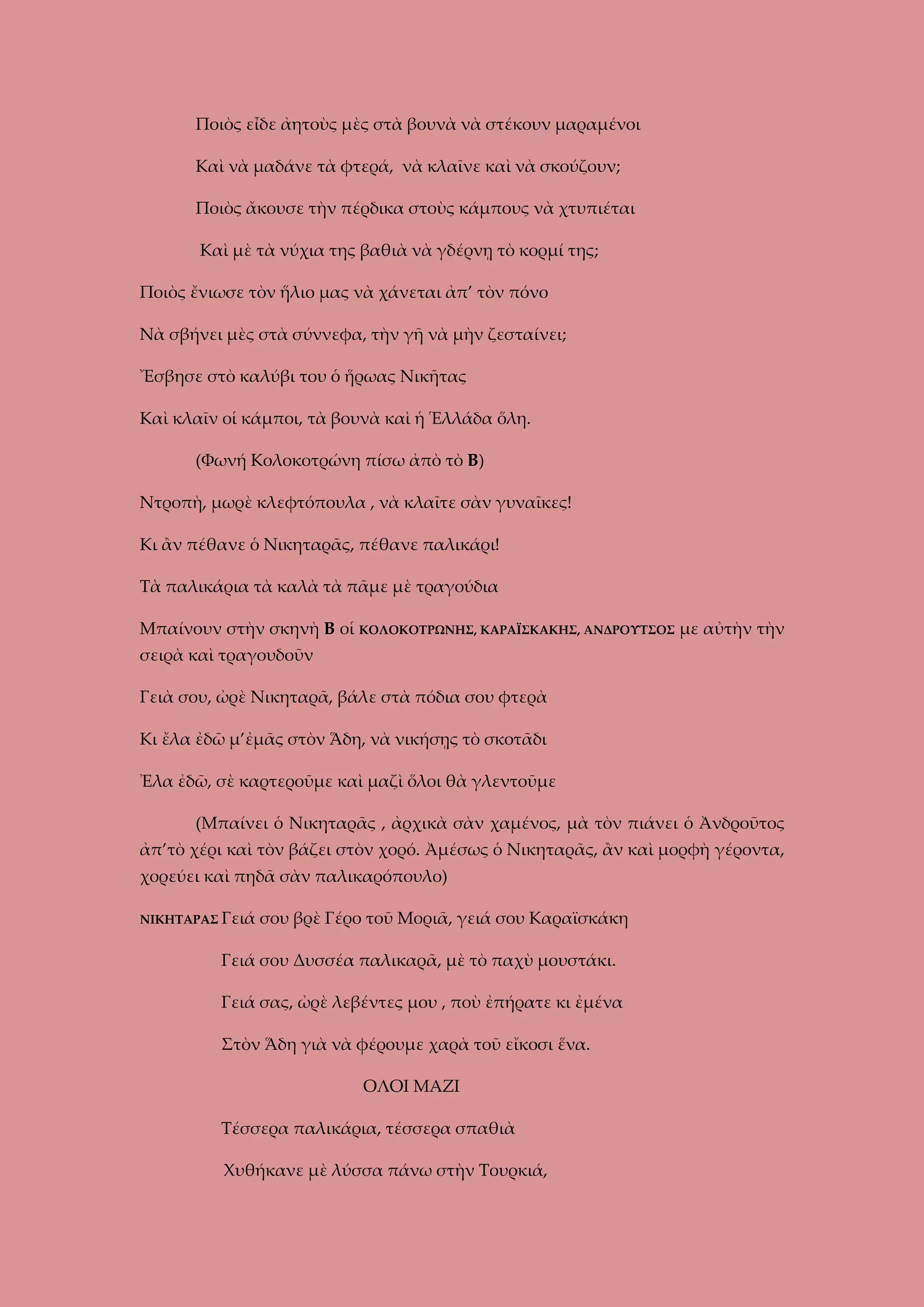 Ποιὸς εἶδε ἀητοὺς μὲς στὰ βουνὰ νὰ στέκουν μαραμένοι
Καὶ νὰ μαδάνε τὰ φτερά, νὰ κλαῖνε καὶ νὰ σκούζουν;
Ποιὸς ἄκουσε τὴν πέρδικα στοὺς κάμπους νὰ χτυπιέται
Καὶ μὲ τὰ νύχια της βαθιὰ νὰ γδέρνῃ τὸ κορμί της;
Ποιὸς ἔνιωσε τὸν ἥλιο μας νὰ χάνεται ἀπ’ τὸν πόνο
Νὰ σβήνει μὲς στὰ σύννεφα, τὴν γῆ νὰ μὴν ζεσταίνει;
Ἔσβησε στὸ καλύβι του ὁ ἥρωας Νικῆτας
Καὶ κλαῖν οἱ κάμποι, τὰ βουνὰ καὶ ἡ Ἑλλάδα ὅλη.
(Φωνή Κολοκοτρώνη πίσω ἀπὸ τὸ Β)
Ντροπὴ, μωρὲ κλεφτόπουλα , νὰ κλαῖτε σὰν γυναῖκες!
Κι ἂν πέθανε ὁ Νικηταρᾶς, πέθανε παλικάρι!
Τὰ παλικάρια τὰ καλὰ τὰ πᾶμε μὲ τραγούδια
Μπαίνουν στὴν σκηνὴ Β οἱ ΚΟΛΟΚΟΤΡΩΝΗΣ, ΚΑΡΑΪΣΚΑΚΗΣ, ΑΝΔΡΟΥΤΣΟΣ με αὐτὴν τὴν
σειρὰ καὶ τραγουδοῦν
Γειὰ σου, ὠρὲ Νικηταρᾶ, βάλε στὰ πόδια σου φτερὰ
Κι ἔλα ἐδῶ μ’ἐμᾶς στὸν Ἅδη, νὰ νικήσῃς τὸ σκοτᾶδι
Ἐλα ἐδῶ, σὲ καρτεροῦμε καὶ μαζὶ ὅλοι θὰ γλεντοῦμε
(Μπαίνει ὁ Νικηταρᾶς , ἀρχικὰ σὰν χαμένος, μὰ τὸν πιάνει ὁ Ἀνδροῦτος
ἀπ’τὸ χέρι καὶ τὸν βάζει στὸν χορό. Ἀμέσως ὁ Νικηταρᾶς, ἂν καὶ μορφὴ γέροντα,
χορεύει καὶ πηδᾶ σὰν παλικαρόπουλο)
ΝΙΚΗΤΑΡΑΣ Γειά

σου βρὲ Γέρο τοῦ Μοριᾶ, γειά σου Καραϊσκάκη

Γειά σου Δυσσέα παλικαρᾶ, μὲ τὸ παχὺ μουστάκι.
Γειά σας, ὠρὲ λεβέντες μου , ποὺ ἐπήρατε κι ἐμένα
Στὸν Ἅδη γιὰ νὰ φέρουμε χαρὰ τοῦ εἴκοσι ἕνα.
ΟΛΟΙ ΜΑΖΙ
Τέσσερα παλικάρια, τέσσερα σπαθιὰ
Χυθήκανε μὲ λύσσα πάνω στὴν Τουρκιά,

 