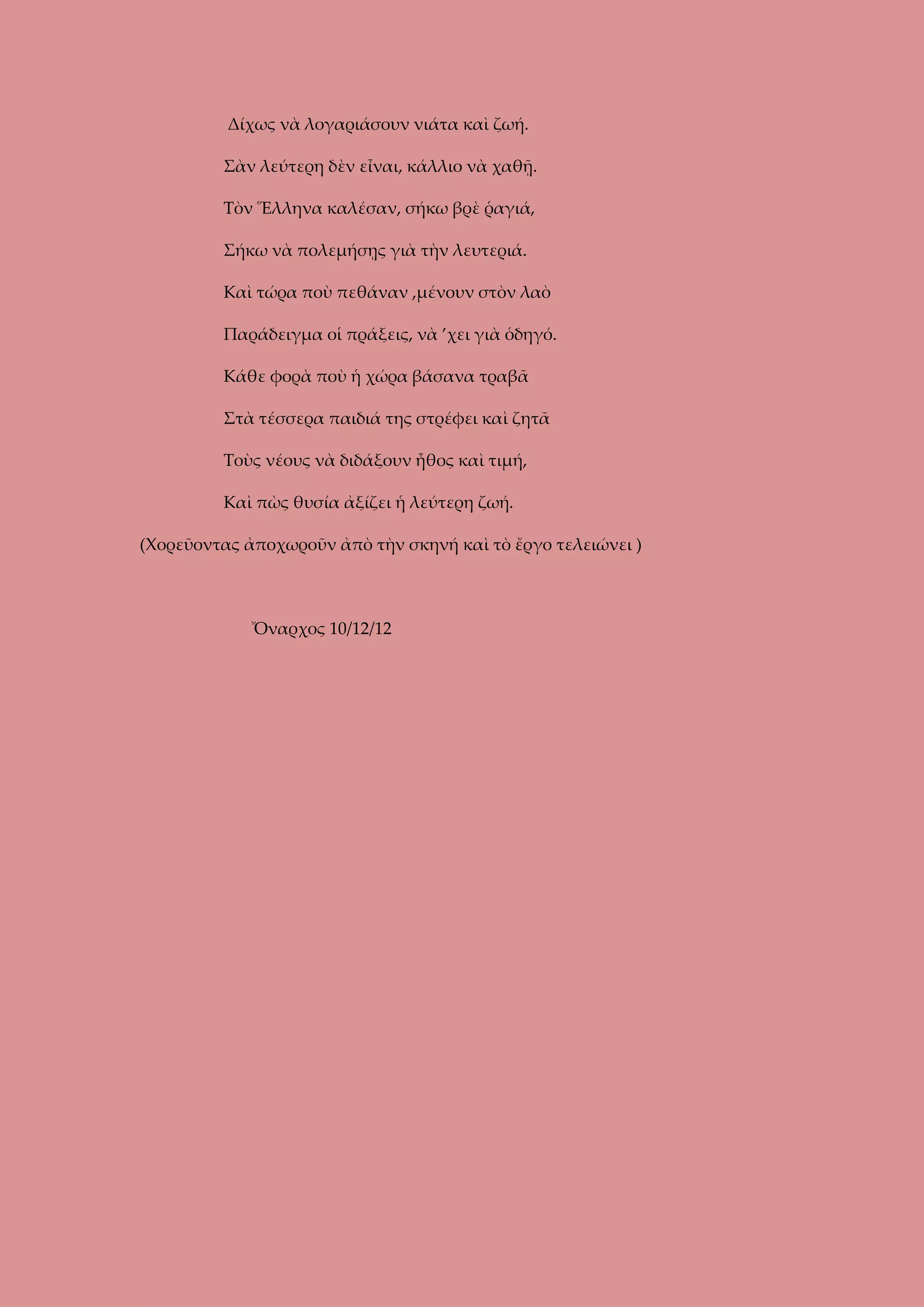Δίχως νὰ λογαριάσουν νιάτα καὶ ζωή.
Σὰν λεύτερη δὲν εἶναι, κάλλιο νὰ χαθῇ.
Τὸν Ἕλληνα καλέσαν, σήκω βρὲ ῥαγιά,
Σήκω νὰ πολεμήσῃς γιὰ τὴν λευτεριά.
Καὶ τώρα ποὺ πεθάναν ,μένουν στὸν λαὸ
Παράδειγμα οἱ πράξεις, νὰ ’χει γιὰ ὁδηγό.
Κάθε φορὰ ποὺ ἡ χώρα βάσανα τραβᾶ
Στὰ τέσσερα παιδιά της στρέφει καὶ ζητᾶ
Τοὺς νέους νὰ διδάξουν ἦθος καὶ τιμή,
Καὶ πὼς θυσία ἀξίζει ἡ λεύτερη ζωή.
(Χορεῦοντας ἀποχωροῦν ἀπὸ τὴν σκηνή καὶ τὸ ἔργο τελειώνει )

Ὄναρχος 10/12/12

 