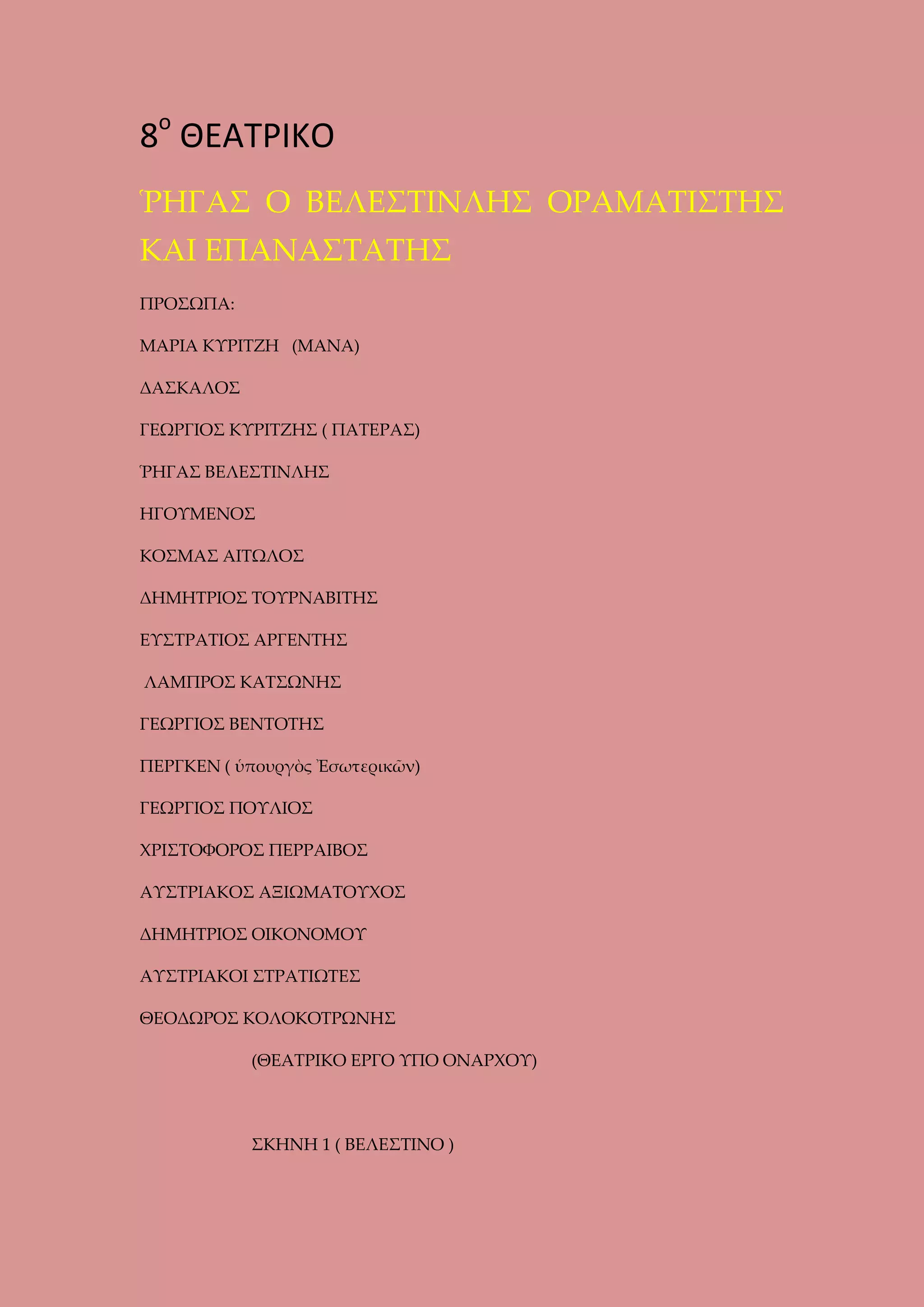 8ο ΘΕΑΤΡΙΚΟ
ῬΗΓΑΣ Ο ΒΕΛΕΣΤΙΝΛΗΣ ΟΡΑΜΑΤΙΣΤΗΣ
ΚΑΙ ΕΠΑΝΑΣΤΑΤΗΣ
ΠΡΟΣΩΠΑ:
ΜΑΡΙΑ ΚΥΡΙΤΖΗ (ΜΑΝΑ)
ΔΑΣΚΑΛΟΣ
ΓΕΩΡΓΙΟΣ ΚΥΡΙΤΖΗΣ ( ΠΑΤΕΡΑΣ)
ῬΗΓΑΣ ΒΕΛΕΣΤΙΝΛΗΣ
ΗΓΟΥΜΕΝΟΣ
ΚΟΣΜΑΣ ΑΙΤΩΛΟΣ
ΔΗΜΗΤΡΙΟΣ ΤΟΥΡΝΑΒΙΤΗΣ
ΕΥΣΤΡΑΤΙΟΣ ΑΡΓΕΝΤΗΣ
ΛΑΜΠΡΟΣ ΚΑΤΣΩΝΗΣ
ΓΕΩΡΓΙΟΣ ΒΕΝΤΟΤΗΣ
ΠΕΡΓΚΕΝ ( ὑπουργὸς Ἐσωτερικῶν)
ΓΕΩΡΓΙΟΣ ΠΟΥΛΙΟΣ
ΧΡΙΣΤΟΦΟΡΟΣ ΠΕΡΡΑΙΒΟΣ
ΑΥΣΤΡΙΑΚΟΣ ΑΞΙΩΜΑΤΟΥΧΟΣ
ΔΗΜΗΤΡΙΟΣ ΟΙΚΟΝΟΜΟΥ
ΑΥΣΤΡΙΑΚΟΙ ΣΤΡΑΤΙΩΤΕΣ
ΘΕΟΔΩΡΟΣ ΚΟΛΟΚΟΤΡΩΝΗΣ
(ΘΕΑΤΡΙΚΟ ΕΡΓΟ ΥΠΟ ΟΝΑΡΧΟΥ)

ΣΚΗΝΗ 1 ( ΒΕΛΕΣΤΙΝΟ )

 