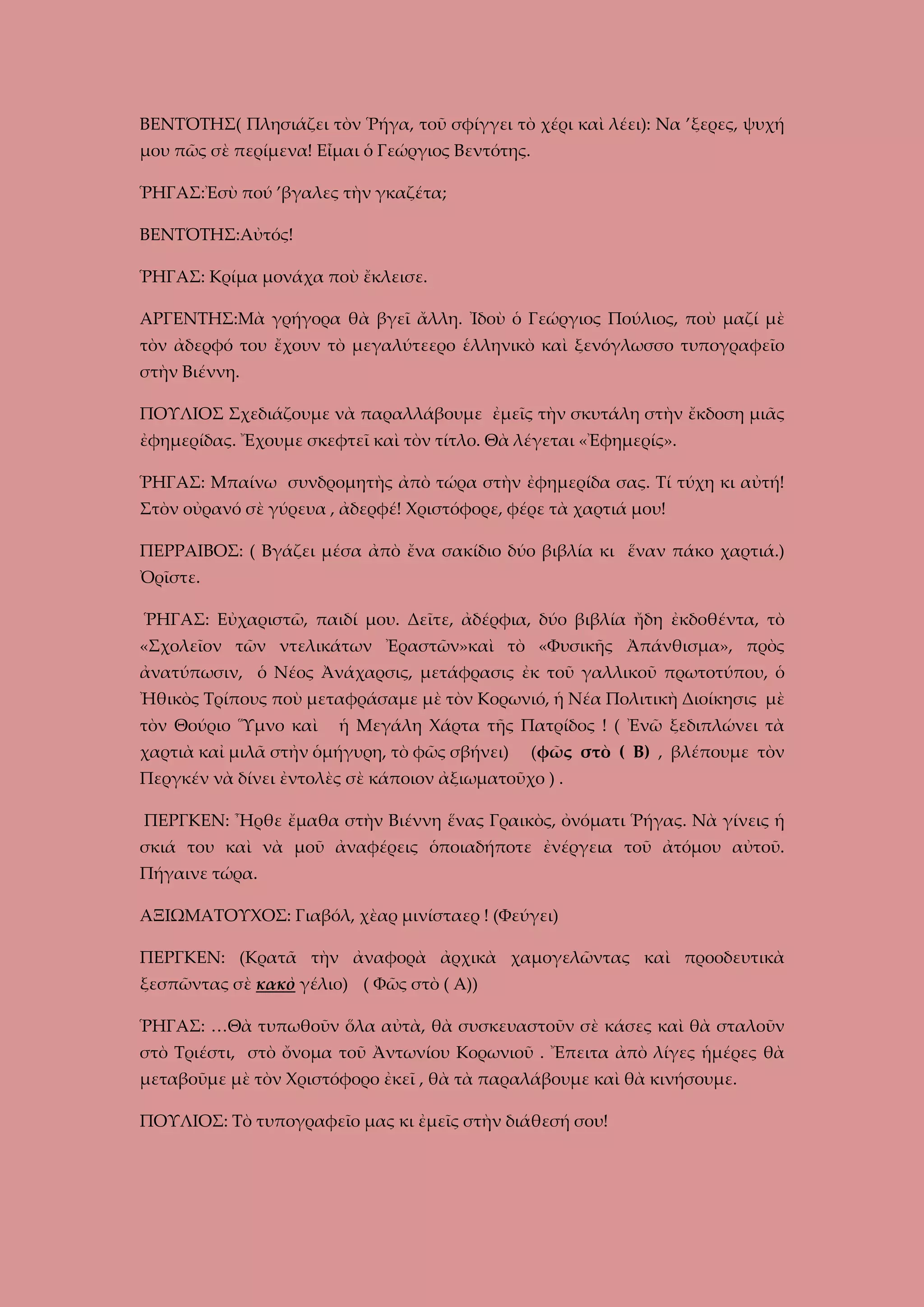 ΒΕΝΤΌΤΗΣ( Πλησιάζει τὸν Ῥήγα, τοῦ σφίγγει τὸ χέρι καὶ λέει): Να ’ξερες, ψυχή
μου πῶς σὲ περίμενα! Εἶμαι ὁ Γεώργιος Βεντότης.
ῬΗΓΑΣ:Ἐσὺ πού ’βγαλες τὴν γκαζέτα;
ΒΕΝΤΌΤΗΣ:Αὐτός!
ῬΗΓΑΣ: Κρίμα μονάχα ποὺ ἔκλεισε.
ΑΡΓΕΝΤΗΣ:Μὰ γρήγορα θὰ βγεῖ ἄλλη. Ἰδοὺ ὁ Γεώργιος Πούλιος, ποὺ μαζί μὲ
τὸν ἀδερφό του ἔχουν τὸ μεγαλύτεερο ἑλληνικὸ καὶ ξενόγλωσσο τυπογραφεῖο
στὴν Βιέννη.
ΠΟΥΛΙΟΣ Σχεδιάζουμε νὰ παραλλάβουμε ἐμεῖς τὴν σκυτάλη στὴν ἔκδοση μιᾶς
ἐφημερίδας. Ἔχουμε σκεφτεῖ καὶ τὸν τίτλο. Θὰ λέγεται «Ἐφημερίς».
ῬΗΓΑΣ: Μπαίνω συνδρομητὴς ἀπὸ τώρα στὴν ἐφημερίδα σας. Τί τύχη κι αὐτή!
Στὸν οὐρανό σὲ γύρευα , ἀδερφέ! Χριστόφορε, φέρε τὰ χαρτιά μου!
ΠΕΡΡΑΙΒΟΣ: ( Βγάζει μέσα ἀπὸ ἔνα σακίδιο δύο βιβλία κι ἕναν πάκο χαρτιά.)
Ὀρῖστε.
ῬΗΓΑΣ: Εὐχαριστῶ, παιδί μου. Δεῖτε, ἀδέρφια, δύο βιβλία ἤδη ἐκδοθέντα, τὸ
«Σχολεῖον τῶν ντελικάτων Ἐραστῶν»καὶ τὸ «Φυσικῆς Ἀπάνθισμα», πρὸς
ἀνατύπωσιν, ὁ Νέος Ἀνάχαρσις, μετάφρασις ἐκ τοῦ γαλλικοῦ πρωτοτύπου, ὁ
Ἠθικὸς Τρίπους ποὺ μεταφράσαμε μὲ τὸν Κορωνιό, ἡ Νέα Πολιτικὴ Διοίκησις μὲ
τὸν Θούριο Ὕμνο καὶ

ἡ Μεγάλη Χάρτα τῆς Πατρίδος ! ( Ἐνῶ ξεδιπλώνει τὰ

χαρτιὰ καἰ μιλᾶ στἠν ὁμήγυρη, τὸ φῶς σβήνει)

(φῶς στὸ ( Β) , βλέπουμε τὸν

Περγκέν νὰ δίνει ἐντολὲς σὲ κάποιον ἀξιωματοῦχο ) .
ΠΕΡΓΚΕΝ: Ἦρθε ἔμαθα στὴν Βιέννη ἕνας Γραικὸς, ὀνόματι Ῥήγας. Νὰ γίνεις ἡ
σκιά του καὶ νὰ μοῦ ἀναφέρεις ὁποιαδήποτε ἐνέργεια τοῦ ἀτόμου αὐτοῦ.
Πήγαινε τώρα.
ΑΞΙΩΜΑΤΟΥΧΟΣ: Γιαβόλ, χὲαρ μινίσταερ ! (Φεύγει)
ΠΕΡΓΚΕΝ: (Κρατᾶ τὴν ἀναφορὰ ἀρχικὰ χαμογελῶντας καὶ προοδευτικὰ
ξεσπῶντας σὲ κακὸ γέλιο) ( Φῶς στὸ ( Α))
ῬΗΓΑΣ: …Θὰ τυπωθοῦν ὅλα αὐτὰ, θὰ συσκευαστοῦν σὲ κάσες καὶ θὰ σταλοῦν
στὸ Τριέστι, στὸ ὄνομα τοῦ Ἀντωνίου Κορωνιοῦ . Ἔπειτα ἀπὸ λίγες ἡμέρες θὰ
μεταβοῦμε μὲ τὸν Χριστόφορο ἐκεῖ , θὰ τὰ παραλάβουμε καὶ θὰ κινήσουμε.
ΠΟΥΛΙΟΣ: Τὸ τυπογραφεῖο μας κι ἐμεῖς στὴν διάθεσή σου!

 