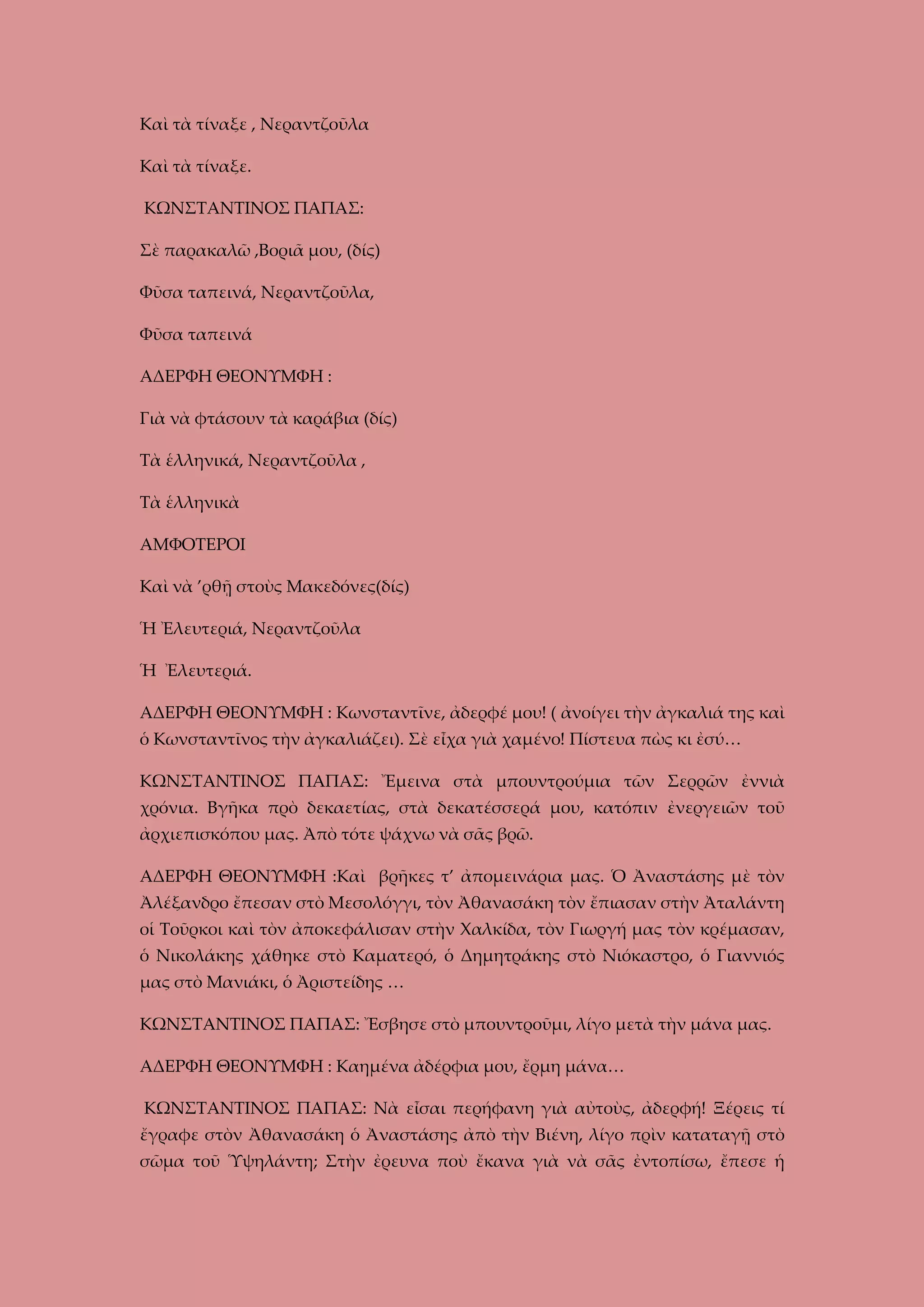 Καὶ τὰ τίναξε , Νεραντζοῦλα
Καὶ τὰ τίναξε.
ΚΩΝΣΤΑΝΤΙΝΟΣ ΠΑΠΑΣ:
Σὲ παρακαλῶ ,Βοριᾶ μου, (δίς)
Φῦσα ταπεινά, Νεραντζοῦλα,
Φῦσα ταπεινά
ΑΔΕΡΦΗ ΘΕΟΝΥΜΦΗ :
Γιὰ νὰ φτάσουν τὰ καράβια (δίς)
Τὰ ἑλληνικά, Νεραντζοῦλα ,
Τὰ ἑλληνικὰ
ΑΜΦΟΤΕΡΟΙ
Καὶ νὰ ’ρθῇ στοὺς Μακεδόνες(δίς)
Ἡ Ἐλευτεριά, Νεραντζοῦλα
Ἡ Ἐλευτεριά.
ΑΔΕΡΦΗ ΘΕΟΝΥΜΦΗ : Κωνσταντῖνε, ἀδερφέ μου! ( ἀνοίγει τὴν ἀγκαλιά της καὶ
ὁ Κωνσταντῖνος τὴν ἀγκαλιάζει). Σὲ εἶχα γιὰ χαμένο! Πίστευα πὼς κι ἐσύ…
ΚΩΝΣΤΑΝΤΙΝΟΣ ΠΑΠΑΣ: Ἔμεινα στὰ μπουντρούμια τῶν Σερρῶν ἐννιὰ
χρόνια. Βγῆκα πρὸ δεκαετίας, στὰ δεκατέσσερά μου, κατόπιν ἐνεργειῶν τοῦ
ἀρχιεπισκόπου μας. Ἀπὸ τότε ψάχνω νὰ σᾶς βρῶ.
ΑΔΕΡΦΗ ΘΕΟΝΥΜΦΗ :Καὶ βρῆκες τ’ ἀπομεινάρια μας. Ὁ Ἀναστάσης μὲ τὸν
Ἀλέξανδρο ἔπεσαν στὸ Μεσολόγγι, τὸν Ἀθανασάκη τὸν ἔπιασαν στὴν Ἀταλάντη
οἱ Τοῦρκοι καὶ τὸν ἀποκεφάλισαν στὴν Χαλκίδα, τὸν Γιωργή μας τὸν κρέμασαν,
ὁ Νικολάκης χάθηκε στὸ Καματερό, ὁ Δημητράκης στὸ Νιόκαστρο, ὁ Γιαννιός
μας στὸ Μανιάκι, ὁ Ἀριστείδης …
ΚΩΝΣΤΑΝΤΙΝΟΣ ΠΑΠΑΣ: Ἔσβησε στὸ μπουντροῦμι, λίγο μετὰ τὴν μάνα μας.
ΑΔΕΡΦΗ ΘΕΟΝΥΜΦΗ : Καημένα ἀδέρφια μου, ἔρμη μάνα…
ΚΩΝΣΤΑΝΤΙΝΟΣ ΠΑΠΑΣ: Νὰ εἶσαι περήφανη γιὰ αὐτοὺς, ἀδερφή! Ξέρεις τί
ἔγραφε στὸν Ἀθανασάκη ὁ Ἀναστάσης ἀπὸ τὴν Βιένη, λίγο πρὶν καταταγῇ στὸ
σῶμα τοῦ Ὑψηλάντη; Στὴν ἐρευνα ποὺ ἔκανα γιὰ νὰ σᾶς ἐντοπίσω, ἔπεσε ἡ

 