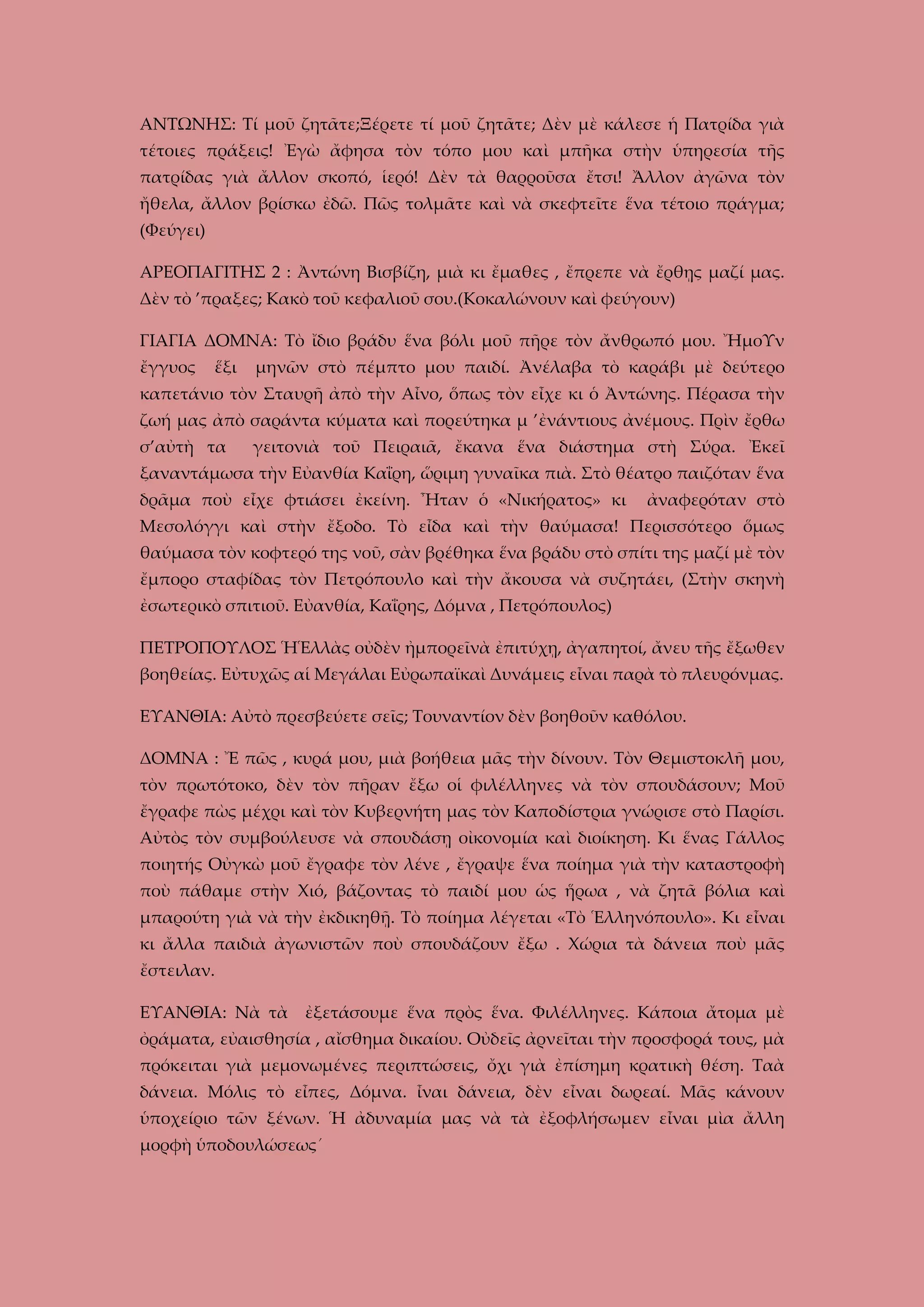 ΑΝΤΩΝΗΣ: Τί μοῦ ζητᾶτε;Ξέρετε τί μοῦ ζητᾶτε; Δὲν μὲ κάλεσε ἡ Πατρίδα γιὰ
τέτοιες πράξεις! Ἐγὼ ἄφησα τὸν τόπο μου καὶ μπῆκα στὴν ὑπηρεσία τῆς
πατρίδας γιὰ ἄλλον σκοπό, ἱερό! Δὲν τὰ θαρροῦσα ἔτσι! Ἄλλον ἀγῶνα τὸν
ἤθελα, ἄλλον βρίσκω ἐδῶ. Πῶς τολμᾶτε καὶ νὰ σκεφτεῖτε ἕνα τέτοιο πράγμα;
(Φεύγει)
ΑΡΕΟΠΑΓΙΤΗΣ 2 : Ἀντώνη Βισβίζη, μιὰ κι ἔμαθες , ἔπρεπε νὰ ἔρθῃς μαζί μας.
Δὲν τὸ ’πραξες; Κακὸ τοῦ κεφαλιοῦ σου.(Κοκαλώνουν καὶ φεύγουν)
ΓΙΑΓΙΑ ΔΟΜΝΑ: Τὸ ἴδιο βράδυ ἕνα βόλι μοῦ πῆρε τὸν ἄνθρωπό μου. ἬμοΥν
ἔγγυος

ἕξι

μηνῶν στὸ πέμπτο μου παιδί. Ἀνέλαβα τὸ καράβι μὲ δεύτερο

καπετάνιο τὸν Σταυρῆ ἀπὸ τὴν Αἶνο, ὅπως τὸν εἶχε κι ὁ Ἀντώνης. Πέρασα τὴν
ζωή μας ἀπὸ σαράντα κύματα καὶ πορεύτηκα μ ’ἐνάντιους ἀνέμους. Πρὶν ἔρθω
σ’αὐτὴ τα

γειτονιὰ τοῦ Πειραιᾶ, ἔκανα ἕνα διάστημα στὴ Σύρα. Ἐκεῖ

ξαναντάμωσα τὴν Εὐανθία Καΐρη, ὥριμη γυναῖκα πιὰ. Στὸ θέατρο παιζόταν ἕνα
δρᾶμα ποὺ εἶχε φτιάσει ἐκείνη. Ἦταν ὁ «Νικήρατος» κι

ἀναφερόταν στὸ

Μεσολόγγι καὶ στὴν ἔξοδο. Τὸ εἶδα καὶ τὴν θαύμασα! Περισσότερο ὅμως
θαύμασα τὸν κοφτερό της νοῦ, σὰν βρέθηκα ἕνα βράδυ στὸ σπίτι της μαζί μὲ τὸν
ἔμπορο σταφίδας τὸν Πετρόπουλο καὶ τὴν ἄκουσα νὰ συζητάει, (Στὴν σκηνὴ
ἐσωτερικὸ σπιτιοῦ. Εὐανθία, Καΐρης, Δόμνα , Πετρόπουλος)
ΠΕΤΡΟΠΟΥΛΟΣ ἩἙλλὰς οὐδὲν ἠμπορεῖνὰ ἐπιτύχῃ, ἀγαπητοί, ἄνευ τῆς ἔξωθεν
βοηθείας. Εὐτυχῶς αἱ Μεγάλαι Εὐρωπαϊκαὶ Δυνάμεις εἶναι παρὰ τὸ πλευρόνμας.
ΕΥΑΝΘΙΑ: Αὐτὸ πρεσβεύετε σεῖς; Τουναντίον δὲν βοηθοῦν καθόλου.
ΔΟΜΝΑ : Ἔ πῶς , κυρά μου, μιὰ βοήθεια μᾶς τὴν δίνουν. Τὸν Θεμιστοκλῆ μου,
τὸν πρωτότοκο, δὲν τὸν πῆραν ἔξω οἱ φιλέλληνες νὰ τὸν σπουδάσουν; Μοῦ
ἔγραφε πὼς μέχρι καὶ τὸν Κυβερνήτη μας τὸν Καποδίστρια γνώρισε στὸ Παρίσι.
Αὐτὸς τὸν συμβούλευσε νὰ σπουδάσῃ οἰκονομία καὶ διοίκηση. Κι ἕνας Γάλλος
ποιητής Οὐγκὼ μοῦ ἔγραφε τὸν λένε , ἔγραψε ἕνα ποίημα γιὰ τὴν καταστροφὴ
ποὺ πάθαμε στὴν Χιό, βάζοντας τὸ παιδί μου ὡς ἥρωα , νὰ ζητᾶ βόλια καὶ
μπαρούτη γιὰ νὰ τὴν ἐκδικηθῇ. Τὸ ποίημα λέγεται «Τὸ Ἑλληνόπουλο». Κι εἶναι
κι ἄλλα παιδιὰ ἀγωνιστῶν ποὺ σπουδάζουν ἔξω . Χώρια τὰ δάνεια ποὺ μᾶς
ἔστειλαν.
ΕΥΑΝΘΙΑ: Νὰ τὰ ἐξετάσουμε ἕνα πρὸς ἕνα. Φιλέλληνες. Κάποια ἄτομα μὲ
ὀράματα, εὐαισθησία , αἴσθημα δικαίου. Οὐδεῖς ἀρνεῖται τὴν προσφορά τους, μὰ
πρόκειται γιὰ μεμονωμένες περιπτώσεις, ὄχι γιὰ ἐπίσημη κρατικὴ θέση. Ταὰ
δάνεια. Μόλις τὸ εἶπες, Δόμνα. ἶναι δάνεια, δὲν εἶναι δωρεαί. Μᾶς κάνουν
ὑποχείριο τῶν ξένων. Ἡ ἀδυναμία μας νὰ τὰ ἐξοφλήσωμεν εἶναι μὶα ἄλλη
μορφὴ ὑποδουλώσεως´

 