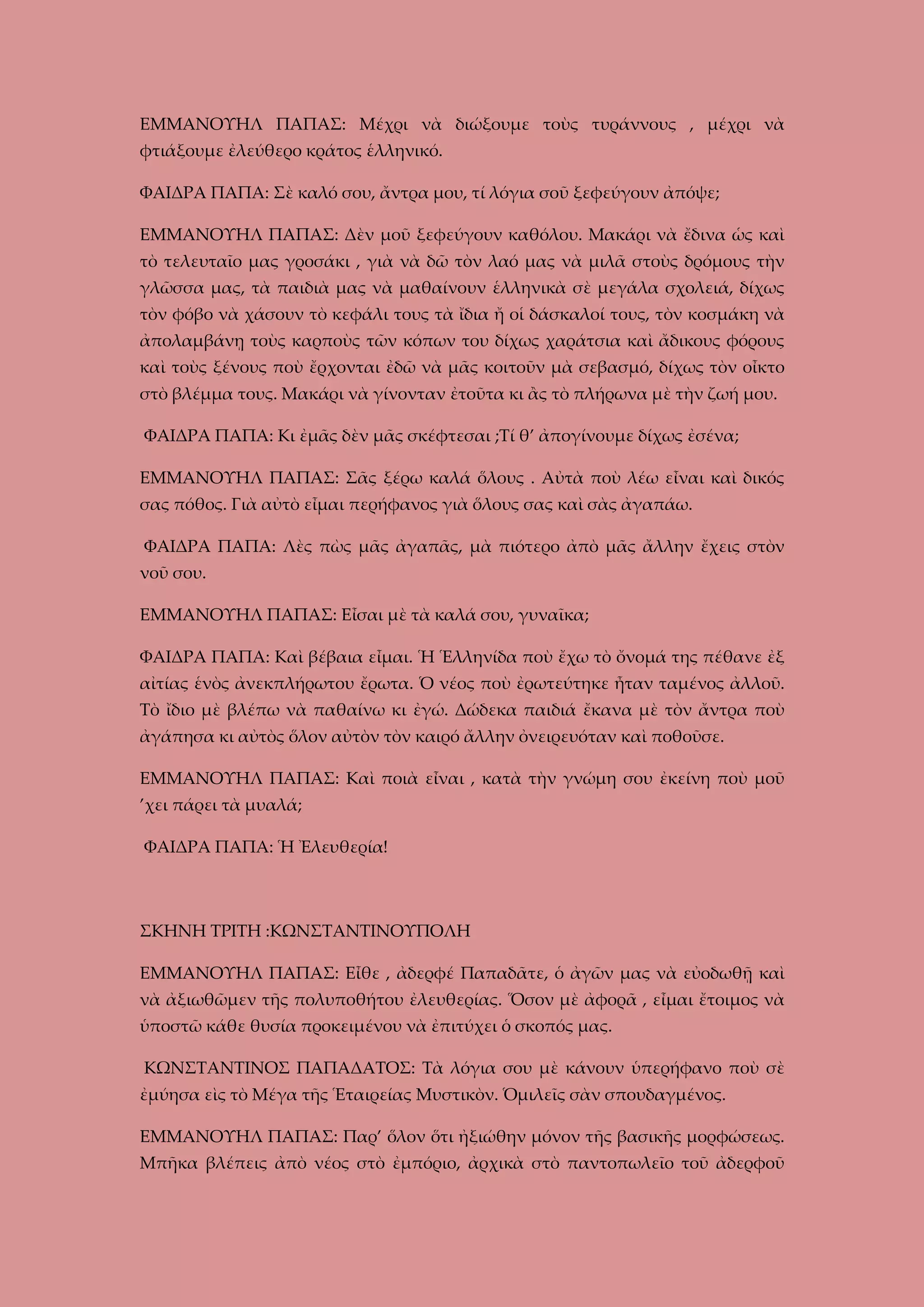 ΕΜΜΑΝΟΥΗΛ ΠΑΠΑΣ: Μέχρι νὰ διώξουμε τοὺς τυράννους , μέχρι νὰ
φτιάξουμε ἐλεύθερο κράτος ἑλληνικό.
ΦΑΙΔΡΑ ΠΑΠΑ: Σὲ καλό σου, ἄντρα μου, τί λόγια σοῦ ξεφεύγουν ἀπόψε;
ΕΜΜΑΝΟΥΗΛ ΠΑΠΑΣ: Δὲν μοῦ ξεφεύγουν καθόλου. Μακάρι νὰ ἔδινα ὡς καὶ
τὸ τελευταῖο μας γροσάκι , γιὰ νὰ δῶ τὸν λαό μας νὰ μιλᾶ στοὺς δρόμους τὴν
γλῶσσα μας, τὰ παιδιὰ μας νὰ μαθαίνουν ἑλληνικὰ σὲ μεγάλα σχολειά, δίχως
τὸν φόβο νὰ χάσουν τὸ κεφάλι τους τὰ ἴδια ἤ οἱ δάσκαλοί τους, τὸν κοσμάκη νὰ
ἀπολαμβάνῃ τοὺς καρποὺς τῶν κόπων του δίχως χαράτσια καὶ ἄδικους φόρους
καὶ τοὺς ξένους ποὺ ἔρχονται ἐδῶ νὰ μᾶς κοιτοῦν μὰ σεβασμό, δίχως τὸν οἶκτο
στὸ βλέμμα τους. Μακάρι νὰ γίνονταν ἐτοῦτα κι ἂς τὸ πλήρωνα μὲ τὴν ζωή μου.
ΦΑΙΔΡΑ ΠΑΠΑ: Κι ἐμᾶς δὲν μᾶς σκέφτεσαι ;Τί θ’ ἀπογίνουμε δίχως ἐσένα;
ΕΜΜΑΝΟΥΗΛ ΠΑΠΑΣ: Σᾶς ξέρω καλά ὅλους . Αὐτὰ ποὺ λέω εἶναι καὶ δικός
σας πόθος. Γιὰ αὐτὸ εἶμαι περήφανος γιὰ ὅλους σας καὶ σὰς ἀγαπάω.
ΦΑΙΔΡΑ ΠΑΠΑ: Λὲς πὼς μᾶς ἀγαπᾶς, μὰ πιότερο ἀπὸ μᾶς ἄλλην ἔχεις στὸν
νοῦ σου.
ΕΜΜΑΝΟΥΗΛ ΠΑΠΑΣ: Εἶσαι μὲ τὰ καλά σου, γυναῖκα;
ΦΑΙΔΡΑ ΠΑΠΑ: Καὶ βέβαια εἶμαι. Ἡ Ἑλληνίδα ποὺ ἔχω τὸ ὄνομά της πέθανε ἐξ
αἰτίας ἑνὸς ἀνεκπλήρωτου ἔρωτα. Ὁ νέος ποὺ ἐρωτεύτηκε ἦταν ταμένος ἀλλοῦ.
Τὸ ἴδιο μὲ βλέπω νὰ παθαίνω κι ἐγώ. Δώδεκα παιδιά ἔκανα μὲ τὸν ἄντρα ποὺ
ἀγάπησα κι αὐτὸς ὅλον αὐτὸν τὸν καιρό ἄλλην ὀνειρευόταν καὶ ποθοῦσε.
ΕΜΜΑΝΟΥΗΛ ΠΑΠΑΣ: Καὶ ποιὰ εἶναι , κατὰ τὴν γνώμη σου ἐκείνη ποὺ μοῦ
’χει πάρει τὰ μυαλά;
ΦΑΙΔΡΑ ΠΑΠΑ: Ἡ Ἐλευθερία!

ΣΚΗΝΗ ΤΡΙΤΗ :ΚΩΝΣΤΑΝΤΙΝΟΥΠΟΛΗ
ΕΜΜΑΝΟΥΗΛ ΠΑΠΑΣ: Εἶθε , ἀδερφέ Παπαδᾶτε, ὁ ἀγῶν μας νὰ εὐοδωθῇ καὶ
νὰ ἀξιωθῶμεν τῆς πολυποθήτου ἐλευθερίας. Ὅσον μὲ ἀφορᾶ , εἶμαι ἔτοιμος νὰ
ὑποστῶ κάθε θυσία προκειμένου νὰ ἐπιτύχει ὁ σκοπός μας.
ΚΩΝΣΤΑΝΤΙΝΟΣ ΠΑΠΑΔΑΤΟΣ: Τὰ λόγια σου μὲ κάνουν ὑπερήφανο ποὺ σὲ
ἐμύησα εὶς τὸ Μέγα τῆς Ἑταιρείας Μυστικὸν. Ὁμιλεῖς σὰν σπουδαγμένος.
ΕΜΜΑΝΟΥΗΛ ΠΑΠΑΣ: Παρ’ ὅλον ὅτι ἠξιώθην μόνον τῆς βασικῆς μορφώσεως.
Μπῆκα βλέπεις ἀπὸ νέος στὸ ἐμπόριο, ἀρχικὰ στὸ παντοπωλεῖο τοῦ ἀδερφοῦ

 
