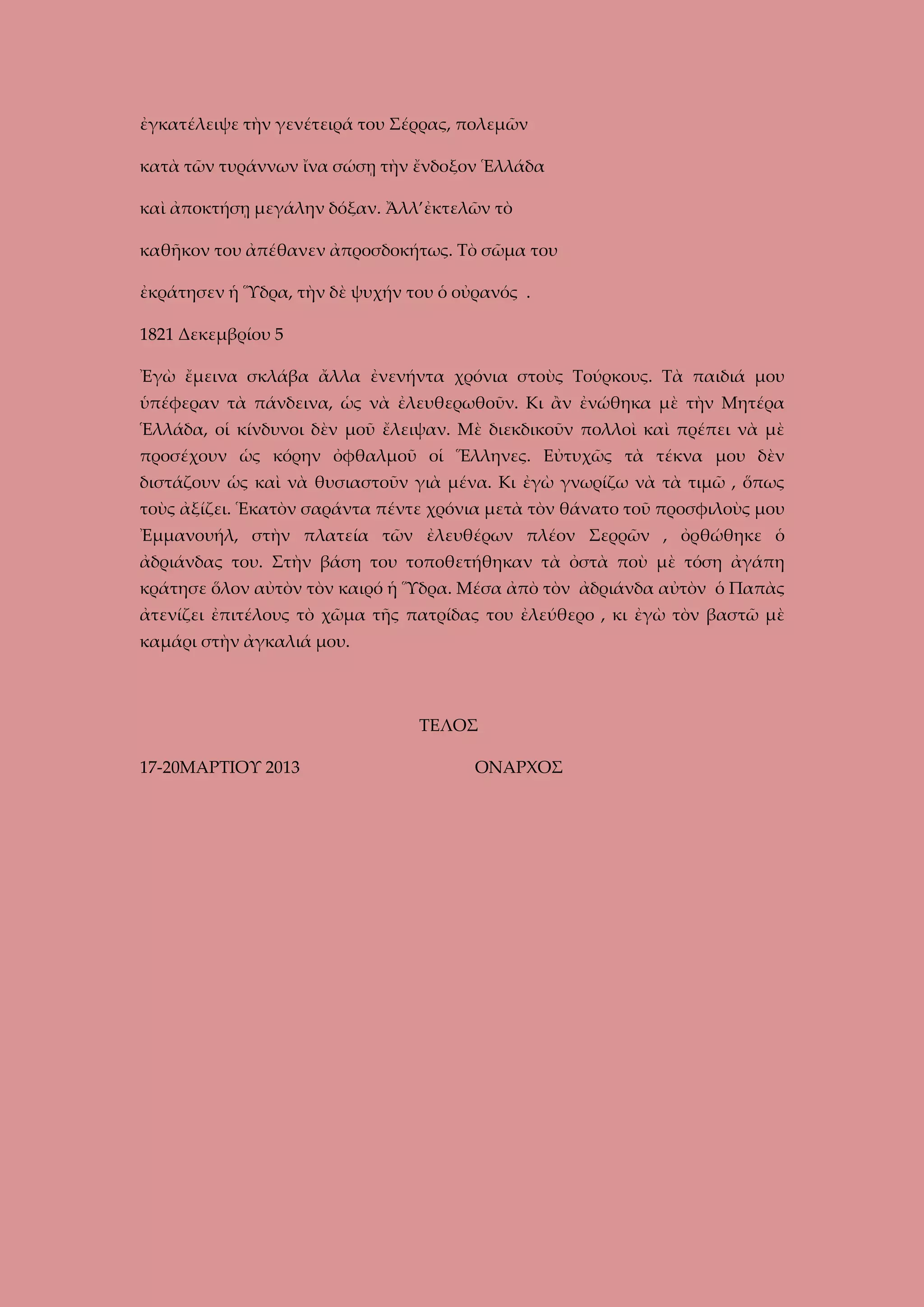 ἐγκατέλειψε τὴν γενέτειρά του Σέρρας, πολεμῶν
κατὰ τῶν τυράννων ἴνα σώσῃ τὴν ἔνδοξον Ἑλλάδα
καὶ ἀποκτήσῃ μεγάλην δόξαν. Ἄλλ’ἐκτελῶν τὸ
καθῆκον του ἀπέθανεν ἀπροσδοκήτως. Τὸ σῶμα του
ἐκράτησεν ἡ Ὕδρα, τὴν δὲ ψυχήν του ὁ οὐρανός .
1821 Δεκεμβρίου 5
Ἐγὼ ἔμεινα σκλάβα ἄλλα ἐνενήντα χρόνια στοὺς Τούρκους. Τὰ παιδιά μου
ὑπέφεραν τὰ πάνδεινα, ὡς νὰ ἐλευθερωθοῦν. Κι ἂν ἐνώθηκα μὲ τὴν Μητέρα
Ἑλλάδα, οἱ κίνδυνοι δὲν μοῦ ἔλειψαν. Μὲ διεκδικοῦν πολλοὶ καὶ πρέπει νὰ μὲ
προσέχουν ὡς κόρην ὀφθαλμοῦ οἱ Ἕλληνες. Εὐτυχῶς τὰ τέκνα μου δὲν
διστάζουν ὡς καὶ νὰ θυσιαστοῦν γιὰ μένα. Κι ἐγὼ γνωρίζω νὰ τὰ τιμῶ , ὅπως
τοὺς ἀξίζει. Ἑκατὸν σαράντα πέντε χρόνια μετὰ τὸν θάνατο τοῦ προσφιλοὺς μου
Ἐμμανουήλ, στὴν πλατεία τῶν ἐλευθέρων πλέον Σερρῶν , ὀρθώθηκε ὁ
ἀδριάνδας του. Στὴν βάση του τοποθετήθηκαν τὰ ὀστὰ ποὺ μὲ τόση ἀγάπη
κράτησε ὅλον αὐτὸν τὸν καιρό ἡ Ὕδρα. Μέσα ἀπὸ τὸν ἀδριάνδα αὐτὸν ὁ Παπὰς
ἀτενίζει ἐπιτέλους τὸ χῶμα τῆς πατρίδας του ἐλεύθερο , κι ἐγὼ τὸν βαστῶ μὲ
καμάρι στὴν ἀγκαλιά μου.

ΤΕΛΟΣ
17-20ΜΑΡΤΙΟΥ 2013

ΟΝΑΡΧΟΣ

 