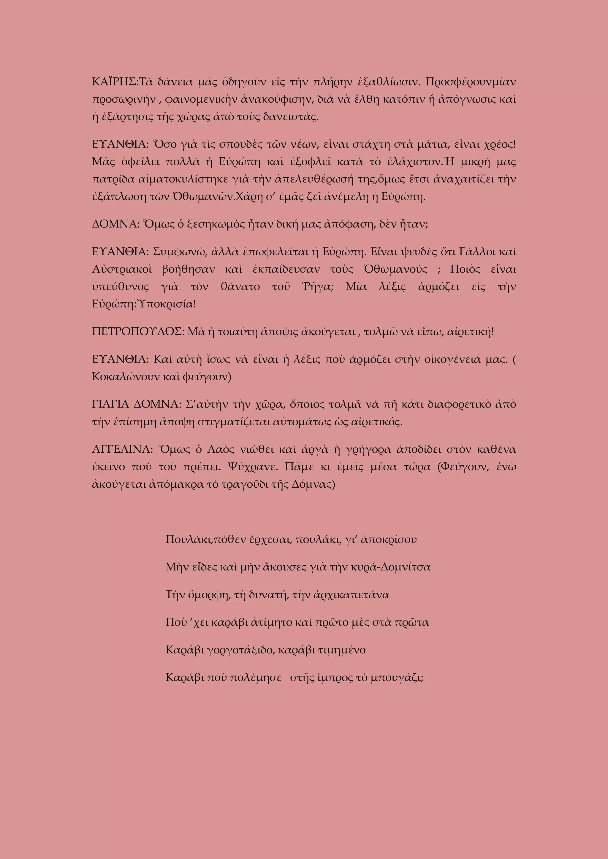 ΚΑΪΡΗΣ:Τὰ δάνεια μᾶς ὁδηγοῦν εἰς τὴν πλήρην ἐξαθλίωσιν. Προσφέρουνμίαν
προσωρινήν , φαινομενικὴν ἀνακούφισην, διὰ νὰ ἔλθῃ κατόπιν ἡ ἀπόγνωσις καὶ
ἡ ἐξάρτησις τῆς χώρας ἀπὸ τοὺς δανειστάς.
ΕΥΑΝΘΙΑ: Ὅσο γιὰ τὶς σπουδὲς τῶν νέων, εἶναι στάχτη στὰ μάτια, εἶναι χρέος!
Μᾶς ὀφείλει πολλὰ ἡ Εὐρώπη καὶ ἐξοφλεῖ κατὰ τὸ ἐλάχιστον.Ἡ μικρή μας
πατρίδα αἱματοκυλίστηκε γιὰ τὴν ἀπελευθέρωσή της,ὅμως ἔτσι ἀναχαιτίζει τὴν
ἐξάπλωση τὼν Ὀθωμανῶν.Χάρη σ’ ἐμᾶς ζεῖ ἀνέμελη ἡ Εὐρώπη.
ΔΟΜΝΑ: Ὅμως ὁ ξεσηκωμὸς ἦταν δική μας ἀπόφαση, δὲν ἦταν;
ΕΥΑΝΘΙΑ: Συμφωνῶ, ἀλλὰ ἐπωφελεῖται ἠ Εὐρώπη. Εἶναι ψευδὲς ὅτι Γάλλοι καὶ
Αὐστριακοὶ βοήθησαν καὶ ἐκπαίδευσαν τοὺς Ὀθωμανούς ; Ποιὸς εἶναι
ὑπεύθυνος

γιὰ

τὸν

θάνατο

τοῦ

Ῥῆγα;

Μία

λέξις

ἁρμόζει

εἰς

τὴν

Εὐρώπη:Ὑποκρισία!
ΠΕΤΡΟΠΟΥΛΟΣ: Μὰ ἡ τοιαύτη ἄποψις ἀκούγεται , τολμῶ νὰ εἴπω, αἰρετική!
ΕΥΑΝΘΙΑ: Καὶ αὐτὴ ἴσως νὰ εἶναι ἡ λέξις ποὺ ἀρμόζει στὴν οἰκογένειά μας. (
Κοκαλώνουν καὶ φεύγουν)
ΓΙΑΓΙΑ ΔΟΜΝΑ: Σ’αὐτὴν τὴν χῶρα, ὅποιος τολμᾶ νὰ πῇ κάτι διαφορετικὸ ἀπὸ
τὴν ἐπίσημη ἄποψη στιγματίζεται αὐτομάτως ὡς αἰρετικός.
ΑΓΓΕΛΙΝΑ: Ὅμως ὁ Λαὸς νιώθει καὶ ἀργὰ ἤ γρήγορα ἀποδίδει στὸν καθένα
ἐκεῖνο ποὺ τοῦ πρέπει. Ψύχρανε. Πᾶμε κι ἐμεῖς μέσα τώρα (Φεύγουν, ἐνῶ
ἀκούγεται ἀπόμακρα τὸ τραγοῦδι τῆς Δόμνας)

Πουλάκι,πόθεν ἔρχεσαι, πουλάκι, γι’ ἀποκρίσου
Μὴν εἶδες καὶ μὴν ἄκουσες γιὰ τὴν κυρά-Δομνίτσα
Τὴν ὄμορφη, τὴ δυνατή, τὴν ἀρχικαπετάνα
Ποὺ ’χει καράβι ἀτίμητο καὶ πρῶτο μὲς στὰ πρῶτα
Καράβι γοργοτάξιδο, καράβι τιμημένο
Καράβι ποὺ πολέμησε στῆς ἴμπρος τὸ μπουγάζι;

 