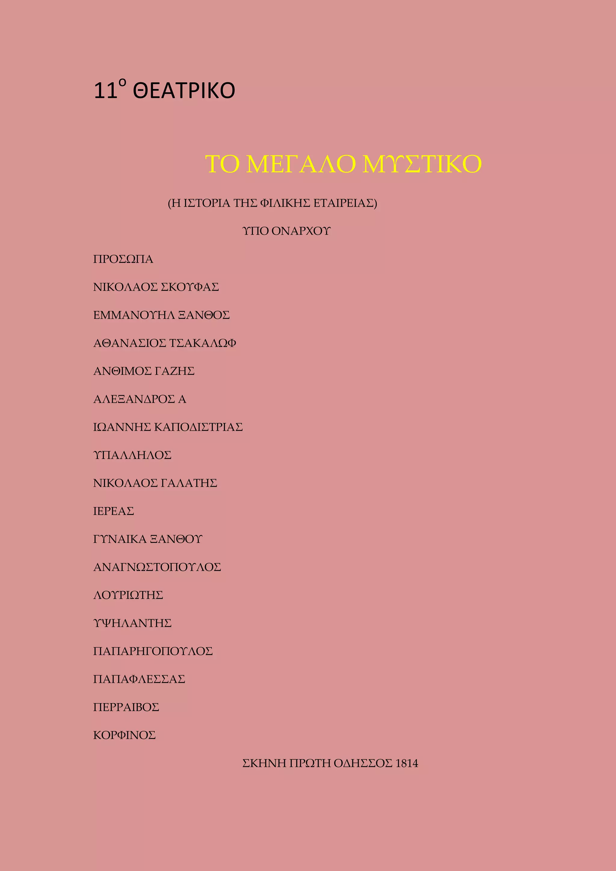 11ο ΘΕΑΤΡΙΚΟ
ΤΟ ΜΕΓΑΛΟ ΜΥΣΤΙΚΟ
(Η ΙΣΤΟΡΙΑ ΤΗΣ ΦΙΛΙΚΗΣ ΕΤΑΙΡΕΙΑΣ)
ΥΠΟ ΟΝΑΡΧΟΥ
ΠΡΟΣΩΠΑ
ΝΙΚΟΛΑΟΣ ΣΚΟΥΦΑΣ
ΕΜΜΑΝΟΥΗΛ ΞΑΝΘΟΣ
ΑΘΑΝΑΣΙΟΣ ΤΣΑΚΑΛΩΦ
ΑΝΘΙΜΟΣ ΓΑΖΗΣ
ΑΛΕΞΑΝΔΡΟΣ Α
ΙΩΑΝΝΗΣ ΚΑΠΟΔΙΣΤΡΙΑΣ
ΥΠΑΛΛΗΛΟΣ
ΝΙΚΟΛΑΟΣ ΓΑΛΑΤΗΣ
ΙΕΡΕΑΣ
ΓΥΝΑΙΚΑ ΞΑΝΘΟΥ
ΑΝΑΓΝΩΣΤΟΠΟΥΛΟΣ
ΛΟΥΡΙΩΤΗΣ
ΥΨΗΛΑΝΤΗΣ
ΠΑΠΑΡΗΓΟΠΟΥΛΟΣ
ΠΑΠΑΦΛΕΣΣΑΣ
ΠΕΡΡΑΙΒΟΣ
ΚΟΡΦΙΝΟΣ
ΣΚΗΝΗ ΠΡΩΤΗ ΟΔΗΣΣΟΣ 1814

 