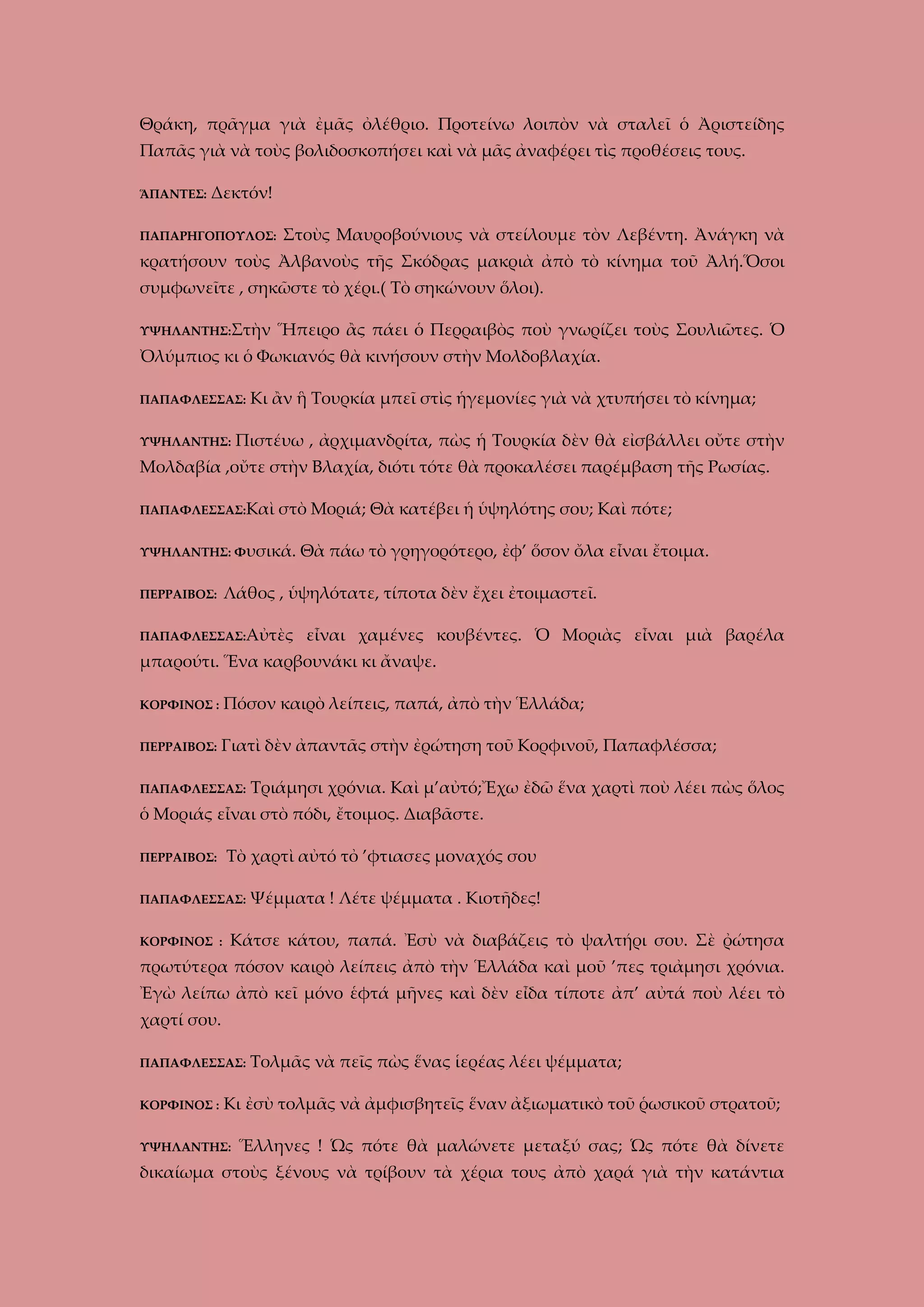 Θράκη, πρᾶγμα γιὰ ἐμᾶς ὀλέθριο. Προτείνω λοιπὸν νὰ σταλεῖ ὁ Ἀριστείδης
Παπᾶς γιὰ νὰ τοὺς βολιδοσκοπήσει καὶ νὰ μᾶς ἀναφέρει τὶς προθέσεις τους.
ἍΠΑΝΤΕΣ:

Δεκτόν!

ΠΑΠΑΡΗΓΟΠΟΥΛΟΣ:

Στοὺς Μαυροβούνιους νὰ στείλουμε τὸν Λεβέντη. Ἀνάγκη νὰ

κρατήσουν τοὺς Ἀλβανοὺς τῆς Σκόδρας μακριὰ ἀπὸ τὸ κίνημα τοῦ Ἀλή.Ὅσοι
συμφωνεῖτε , σηκῶστε τὸ χέρι.( Τὸ σηκώνουν ὅλοι).
ΥΨΗΛΑΝΤΗΣ:Στὴν

Ἥπειρο ἂς πάει ὁ Περραιβὸς ποὺ γνωρίζει τοὺς Σουλιῶτες. Ὁ

Ὀλύμπιος κι ὁ Φωκιανός θὰ κινήσουν στὴν Μολδοβλαχία.
ΠΑΠΑΦΛΕΣΣΑΣ:
ΥΨΗΛΑΝΤΗΣ:

Κι ἂν ἣ Τουρκία μπεῖ στὶς ἡγεμονίες γιὰ νὰ χτυπήσει τὸ κίνημα;

Πιστέυω , ἀρχιμανδρίτα, πὼς ἡ Τουρκία δὲν θὰ εἰσβάλλει οὔτε στὴν

Μολδαβία ,οὔτε στὴν Βλαχία, διότι τότε θὰ προκαλέσει παρέμβαση τῆς Ρωσίας.
ΠΑΠΑΦΛΕΣΣΑΣ:Καὶ

στὸ Μοριά; Θὰ κατέβει ἡ ὑψηλότης σου; Καὶ πότε;

ΥΨΗΛΑΝΤΗΣ: Φυσικά.

Θὰ πάω τὸ γρηγορότερο, ἐφ’ ὅσον ὄλα εἶναι ἔτοιμα.

Λάθος , ὑψηλότατε, τίποτα δὲν ἔχει ἐτοιμαστεῖ.

ΠΕΡΡΑΙΒΟΣ:

ΠΑΠΑΦΛΕΣΣΑΣ:Αὐτὲς

εἶναι χαμένες κουβέντες. Ὁ Μοριὰς εἶναι μιὰ βαρέλα

μπαρούτι. Ἕνα καρβουνάκι κι ἄναψε.
ΚΟΡΦΙΝΟΣ :

Πόσον καιρὸ λείπεις, παπά, ἀπὸ τὴν Ἑλλάδα;

ΠΕΡΡΑΙΒΟΣ:

Γιατὶ δὲν ἀπαντᾶς στὴν ἐρώτηση τοῦ Κορφινοῦ, Παπαφλέσσα;

ΠΑΠΑΦΛΕΣΣΑΣ:

Τριάμησι χρόνια. Καὶ μ’αὐτό;Ἔχω ἐδῶ ἕνα χαρτὶ ποὺ λέει πὼς ὅλος

ὁ Μοριάς εἶναι στὸ πόδι, ἔτοιμος. Διαβᾶστε.
ΠΕΡΡΑΙΒΟΣ:

Τὸ χαρτὶ αὐτό τὀ ’φτιασες μοναχός σου

ΠΑΠΑΦΛΕΣΣΑΣ:
ΚΟΡΦΙΝΟΣ :

Ψέμματα ! Λέτε ψέμματα . Κιοτῆδες!

Κάτσε κάτου, παπά. Ἐσὺ νὰ διαβάζεις τὸ ψαλτήρι σου. Σὲ ῤώτησα

πρωτύτερα πόσον καιρὸ λείπεις ἀπὸ τὴν Ἑλλάδα καὶ μοῦ ’πες τριἀμησι χρόνια.
Ἐγὼ λείπω ἀπὸ κεῖ μόνο ἑφτά μῆνες καὶ δὲν εἶδα τίποτε ἀπ’ αὐτά ποὺ λέει τὸ
χαρτί σου.
ΠΑΠΑΦΛΕΣΣΑΣ:
ΚΟΡΦΙΝΟΣ :

Τολμᾶς νὰ πεῖς πὼς ἕνας ἱερέας λέει ψέμματα;

Κι ἐσὺ τολμᾶς νἀ ἀμφισβητεῖς ἕναν ἀξιωματικὸ τοῦ ῥωσικοῦ στρατοῦ;

ΥΨΗΛΑΝΤΗΣ:

Ἕλληνες ! Ὡς πότε θὰ μαλώνετε μεταξύ σας; Ὡς πότε θὰ δίνετε

δικαίωμα στοὺς ξένους νὰ τρίβουν τὰ χέρια τους ἀπὸ χαρά γιὰ τὴν κατάντια

 