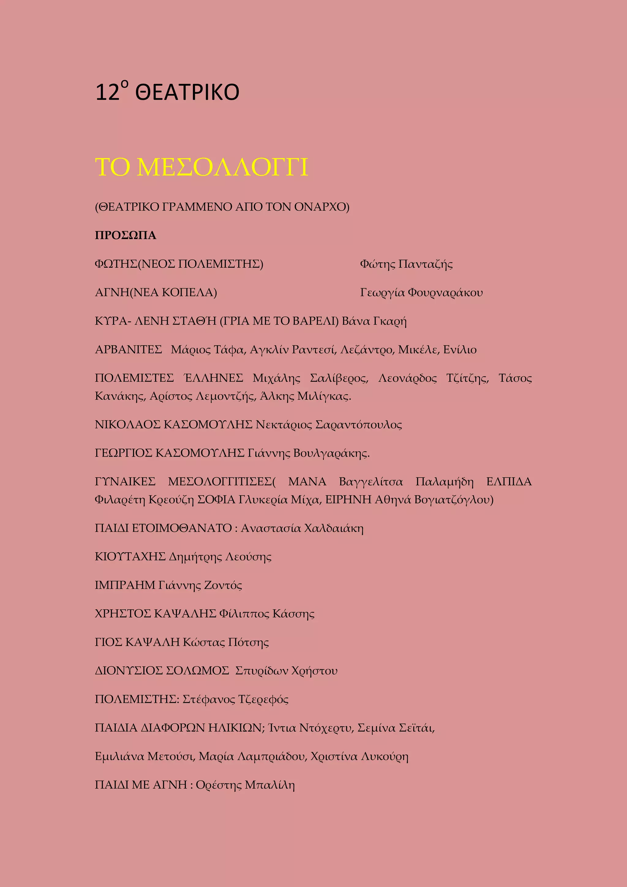 12ο ΘΕΑΤΡΙΚΟ
ΤΟ ΜΕΣΟΛΛΟΓΓΙ
(ΘΕΑΤΡΙΚΟ ΓΡΑΜΜΕΝΟ ΑΠΟ ΤΟΝ ΟΝΑΡΧΟ)
ΠΡΟΣΩΠΑ
ΦΩΤΗΣ(ΝΕΟΣ ΠΟΛΕΜΙΣΤΗΣ)

Φώτης Πανταζής

ΑΓΝΗ(ΝΕΑ ΚΟΠΕΛΑ)

Γεωργία Φουρναράκου

ΚΥΡΑ- ΛΕΝΗ ΣΤΑΘΉ (ΓΡΙΑ ΜΕ ΤΟ ΒΑΡΕΛΙ) Βάνα Γκαρή
ΑΡΒΑΝΙΤΕΣ Μάριος Τάφα, Αγκλίν Ραντεσί, Λεζάντρο, Μικέλε, Ενίλιο
ΠΟΛΕΜΙΣΤΕΣ ΈΛΛΗΝΕΣ Μιχάλης Σαλίβερος, Λεονάρδος Τζίτζης, Τάσος
Κανάκης, Αρίστος Λεμοντζής, Άλκης Μιλίγκας.
ΝΙΚΟΛΑΟΣ ΚΑΣΟΜΟΥΛΗΣ Νεκτάριος Σαραντόπουλος
ΓΕΩΡΓΙΟΣ ΚΑΣΟΜΟΥΛΗΣ Γιάννης Βουλγαράκης.
ΓΥΝΑΙΚΕΣ

ΜΕΣΟΛΟΓΓΙΤΙΣΕΣ(

ΜΑΝΑ

Βαγγελίτσα

Παλαμήδη

ΕΛΠΙΔΑ

Φιλαρέτη Κρεούζη ΣΟΦΙΑ Γλυκερία Μίχα, ΕΙΡΗΝΗ Αθηνά Βογιατζόγλου)
ΠΑΙΔΙ ΕΤΟΙΜΟΘΑΝΑΤΟ : Αναστασία Χαλδαιάκη
ΚΙΟΥΤΑΧΗΣ Δημήτρης Λεούσης
ΙΜΠΡΑΗΜ Γιάννης Ζοντός
ΧΡΗΣΤΟΣ ΚΑΨΑΛΗΣ Φίλιππος Κάσσης
ΓΙΟΣ ΚΑΨΑΛΗ Κώστας Πότσης
ΔΙΟΝΥΣΙΟΣ ΣΟΛΩΜΟΣ Σπυρίδων Χρήστου
ΠΟΛΕΜΙΣΤΗΣ: Στέφανος Τζερεφός
ΠΑΙΔΙΑ ΔΙΑΦΟΡΩΝ ΗΛΙΚΙΩΝ; Ίντια Ντόχερτυ, Σεμίνα Σεϊτάι,
Εμιλιάνα Μετούσι, Μαρία Λαμπριάδου, Χριστίνα Λυκούρη
ΠΑΙΔΙ ΜΕ ΑΓΝΗ : Ορέστης Μπαλίλη

 