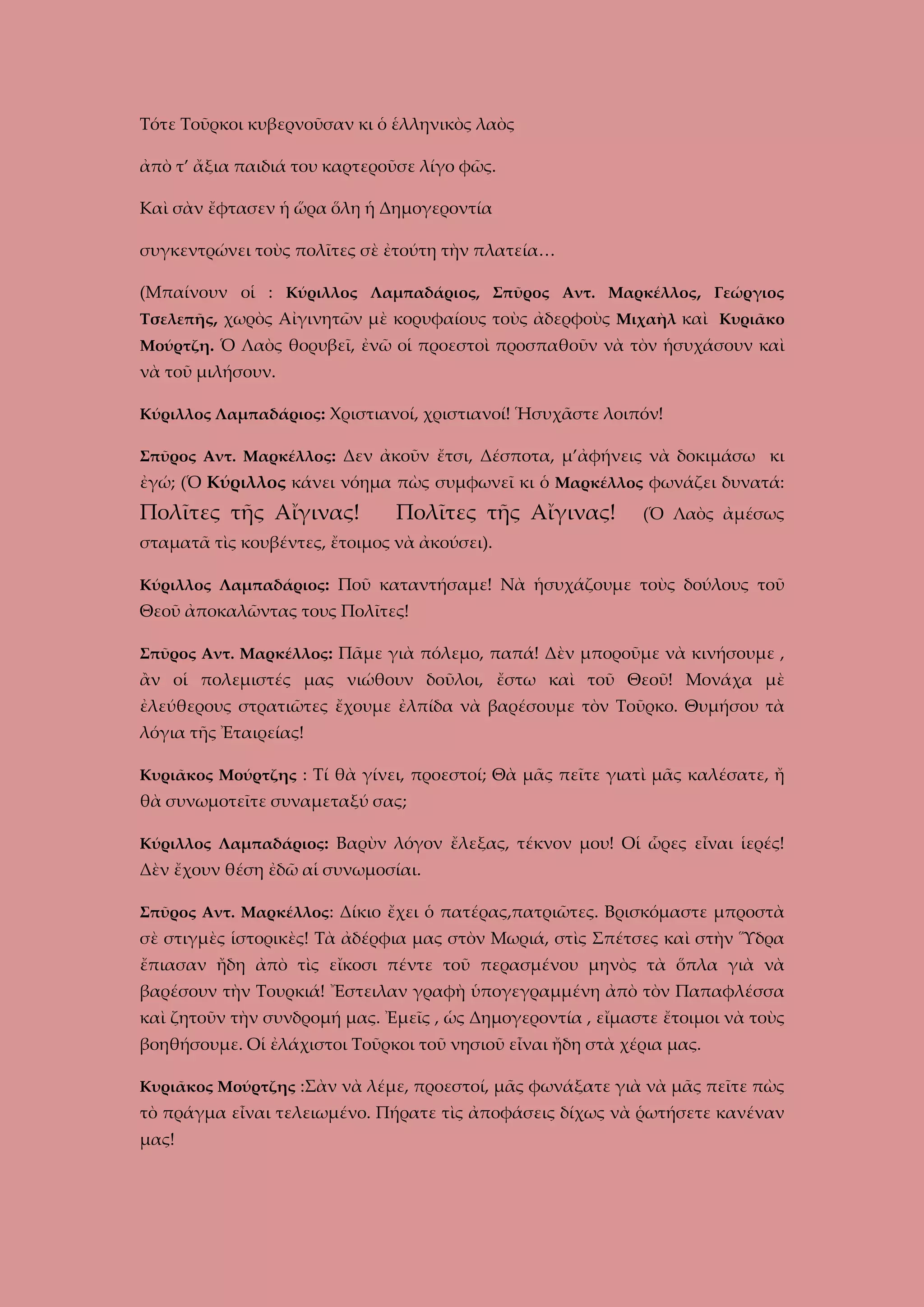 Τότε Τοῦρκοι κυβερνοῦσαν κι ὁ ἑλληνικὸς λαὸς
ἀπὸ τ’ ἄξια παιδιά του καρτεροῦσε λίγο φῶς.
Καὶ σὰν ἔφτασεν ἡ ὥρα ὅλη ἡ Δημογεροντία
συγκεντρώνει τοὺς πολῖτες σὲ ἐτούτη τὴν πλατεία…
(Μπαίνουν οἱ : Κύριλλος Λαμπαδάριος, Σπῦρος Αντ. Μαρκέλλος, Γεώργιος
Τσελεπῆς, χωρὸς Αἰγινητῶν μὲ κορυφαίους τοὺς ἀδερφοὺς Μιχαὴλ καὶ Κυριᾶκο
Μούρτζη. Ὁ Λαὸς θορυβεῖ, ἐνῶ οἱ προεστοὶ προσπαθοῦν νὰ τὸν ἡσυχάσουν καὶ

νὰ τοῦ μιλήσουν.
Κύριλλος Λαμπαδάριος: Χριστιανοί, χριστιανοί! Ἡσυχᾶστε λοιπόν!
Σπῦρος Αντ. Μαρκέλλος: Δεν ἀκοῦν ἔτσι, Δέσποτα, μ’ἀφήνεις νὰ δοκιμάσω κι

ἐγώ; (Ὁ Κύριλλος κάνει νόημα πὼς συμφωνεῖ κι ὁ Μαρκέλλος φωνάζει δυνατά:

Πολῖτες τῆς Αἴγινας!

Πολῖτες τῆς Αἴγινας!

(Ὁ Λαὸς ἀμέσως

σταματᾶ τὶς κουβέντες, ἔτοιμος νὰ ἀκούσει).
Κύριλλος Λαμπαδάριος: Ποῦ καταντήσαμε! Νὰ ἡσυχάζουμε τοὺς δούλους τοῦ

Θεοῦ ἀποκαλῶντας τους Πολῖτες!
Σπῦρος Αντ. Μαρκέλλος: Πᾶμε γιὰ πόλεμο, παπά! Δὲν μποροῦμε νὰ κινήσουμε ,

ἂν οἱ πολεμιστές μας νιώθουν δοῦλοι, ἔστω καὶ τοῦ Θεοῦ! Μονάχα μὲ
ἐλεύθερους στρατιῶτες ἔχουμε ἐλπίδα νὰ βαρέσουμε τὸν Τοῦρκο. Θυμήσου τὰ
λόγια τῆς Ἐταιρείας!
Κυριᾶκος Μούρτζης : Τί θὰ γίνει, προεστοί; Θὰ μᾶς πεῖτε γιατὶ μᾶς καλέσατε, ἤ

θὰ συνωμοτεῖτε συναμεταξύ σας;
Κύριλλος Λαμπαδάριος: Βαρὺν λόγον ἔλεξας, τέκνον μου! Οἱ ὧρες εἶναι ἱερές!

Δὲν ἔχουν θέση ἐδῶ αἱ συνωμοσίαι.
Σπῦρος Αντ. Μαρκέλλος: Δίκιο ἔχει ὁ πατέρας,πατριῶτες. Βρισκόμαστε μπροστὰ

σὲ στιγμὲς ἱστορικὲς! Τὰ ἀδέρφια μας στὸν Μωριά, στὶς Σπέτσες καὶ στὴν Ὕδρα
ἔπιασαν ἤδη ἀπὸ τὶς εἴκοσι πέντε τοῦ περασμένου μηνὸς τὰ ὅπλα γιὰ νὰ
βαρέσουν τὴν Τουρκιά! Ἔστειλαν γραφὴ ὑπογεγραμμένη ἀπὸ τὸν Παπαφλέσσα
καὶ ζητοῦν τὴν συνδρομή μας. Ἐμεῖς , ὡς Δημογεροντία , εἴμαστε ἔτοιμοι νὰ τοὺς
βοηθήσουμε. Οἱ ἐλάχιστοι Τοῦρκοι τοῦ νησιοῦ εἶναι ἤδη στὰ χέρια μας.
Κυριᾶκος Μούρτζης :Σὰν νὰ λέμε, προεστοί, μᾶς φωνάξατε γιὰ νὰ μᾶς πεῖτε πὼς

τὸ πράγμα εἶναι τελειωμένο. Πήρατε τὶς ἀποφάσεις δίχως νὰ ῥωτήσετε κανέναν
μας!

 