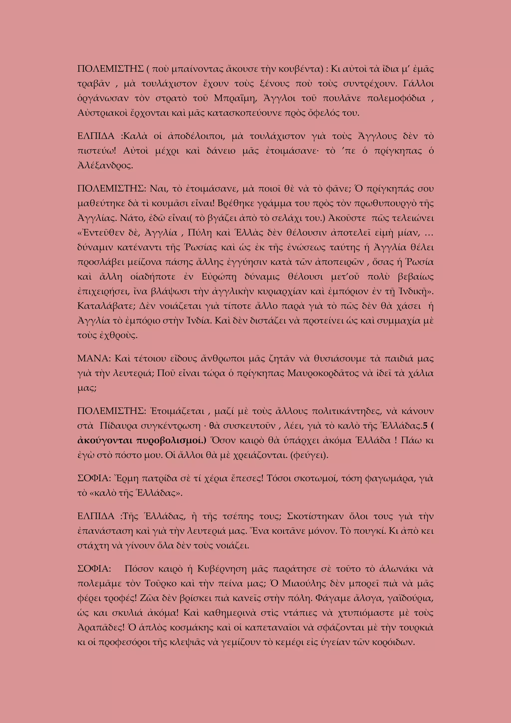 ΠΟΛΕΜΙΣΤΗΣ ( ποὺ μπαίνοντας ἄκουσε τὴν κουβέντα) : Κι αὐτοὶ τὰ ἴδια μ’ ἐμᾶς
τραβᾶν , μὰ τουλάχιστον ἔχουν τοὺς ξένους ποὺ τοὺς συντρέχουν. Γάλλοι
ὁργάνωσαν τὸν στρατὸ τοῦ Μπραΐμη, Ἄγγλοι τοῦ πουλᾶνε πολεμοφόδια ,
Αὐστριακοὶ ἔρχονται καὶ μᾶς κατασκοπεύουνε πρὸς ὄφελός του.
ΕΛΠΙΔΑ :Καλὰ οἱ ἀποδέλοιποι, μὰ τουλάχιστον γιὰ τοὺς Ἄγγλους δὲν τὸ
πιστεύω! Αὐτοὶ μέχρι καὶ δάνειο μᾶς ἐτοιμάσανε· τὸ ’πε ὁ πρίγκηπας ὁ
Ἀλέξανδρος.
ΠΟΛΕΜΙΣΤΗΣ: Ναι, τὸ ἐτοιμάσανε, μὰ ποιοῖ θὲ νὰ τὸ φᾶνε; Ὁ πρίγκηπάς σου
μαθεύτηκε δὰ τὶ κουμᾶσι εἶναι! Βρέθηκε γράμμα του πρὸς τὸν πρωθυπουργὸ τῆς
Ἀγγλίας. Νάτο, ἐδῶ εἶναι( τὸ βγάζει ἀπὸ τὸ σελάχι του.) Ἀκοῦστε πῶς τελειώνει
«Ἐντεῦθεν δὲ, Ἀγγλία , Πύλη καὶ Ἑλλὰς δὲν θέλουσιν ἀποτελεῖ εἰμὴ μίαν, …
δύναμιν κατέναντι τῆς Ῥωσίας καὶ ὡς ἐκ τῆς ἐνώσεως ταύτης ἡ Ἀγγλία θέλει
προσλάβει μείζονα πάσης ἄλλης ἐγγύησιν κατὰ τῶν ἀποπειρῶν , ὅσας ἡ Ῥωσία
καὶ ἄλλη οἱαδήποτε ἐν Εὐρώπῃ δύναμις θέλουσι μετ’οὔ πολὺ βεβαίως
ἐπιχειρήσει, ἴνα βλάψωσι τὴν ἀγγλικὴν κυριαρχίαν καὶ ἐμπόριον ἐν τῇ Ἰνδικῇ».
Καταλάβατε; Δὲν νοιάζεται γιὰ τίποτε ἄλλο παρὰ γιὰ τὸ πῶς δὲν θὰ χάσει ἡ
Ἀγγλία τὸ ἐμπόριο στὴν Ἰνδία. Καὶ δὲν διστάζει νὰ προτείνει ὡς καὶ συμμαχία μὲ
τοὺς ἐχθροὺς.
ΜΑΝΑ: Καὶ τέτοιου εἴδους ἄνθρωποι μᾶς ζητᾶν νὰ θυσιάσουμε τὰ παιδιά μας
γιὰ τὴν λευτεριά; Ποῦ εἶναι τώρα ὁ πρίγκηπας Μαυροκορδᾶτος νὰ ἰδεῖ τὰ χάλια
μας;
ΠΟΛΕΜΙΣΤΗΣ: Ἐτοιμάζεται , μαζί μὲ τοὺς ἄλλους πολιτικάντηδες, νὰ κάνουν
στὰ Πίδαυρα συγκέντρωση · θὰ συσκευτοῦν , λέει, γιὰ τὸ καλὸ τῆς Ἑλλάδας.5 (
ἀκούγονται πυροβολισμοί.) Ὅσον καιρὸ θὰ ὑπάρχει ἀκόμα Ἑλλάδα ! Πάω κι
ἐγὼ στὸ πόστο μου. Οἱ ἄλλοι θὰ μὲ χρειάζονται. (φεύγει).
ΣΟΦΙΑ: Ἔρμη πατρίδα σὲ τί χέρια ἔπεσες! Τόσοι σκοτωμοί, τόση φαγωμάρα, γιὰ
τὸ «καλὸ τῆς Ἑλλάδας».
ΕΛΠΙΔΑ :Τῆς Ἑλλάδας, ἢ τῆς τσέπης τους; Σκοτίστηκαν ὅλοι τους γιὰ τὴν
ἐπανάσταση καὶ γιὰ τὴν λευτεριά μας. Ἕνα κοιτᾶνε μόνον. Τὸ πουγκί. Κι ἀπὸ κει
στάχτη νὰ γίνουν ὅλα δὲν τοὺς νοιάζει.
ΣΟΦΙΑ:

Πόσον καιρὸ ἡ Κυβέρνηση μᾶς παράτησε σὲ τοῦτο τὸ ἁλωνάκι νὰ

πολεμᾶμε τὸν Τοῦρκο καὶ τὴν πείνα μας; Ὁ Μιαούλης δὲν μπορεῖ πιὰ νὰ μᾶς
φέρει τροφές! Ζῶα δὲν βρίσκει πιὰ κανεῖς στὴν πόλη. Φάγαμε ἄλογα, γαϊδούρια,
ὡς και σκυλιά ἀκόμα! Καὶ καθημερινὰ στὶς ντάπιες νὰ χτυπιόμαστε μὲ τοὺς
Ἀραπᾶδες! Ὁ ἁπλὸς κοσμάκης καὶ οἱ καπεταναῖοι νὰ σφάζονται μὲ τὴν τουρκιὰ
κι οἱ προφεσόροι τῆς κλεψιᾶς νὰ γεμίζουν τὸ κεμέρι εἰς ὑγείαν τῶν κορόιδων.

 