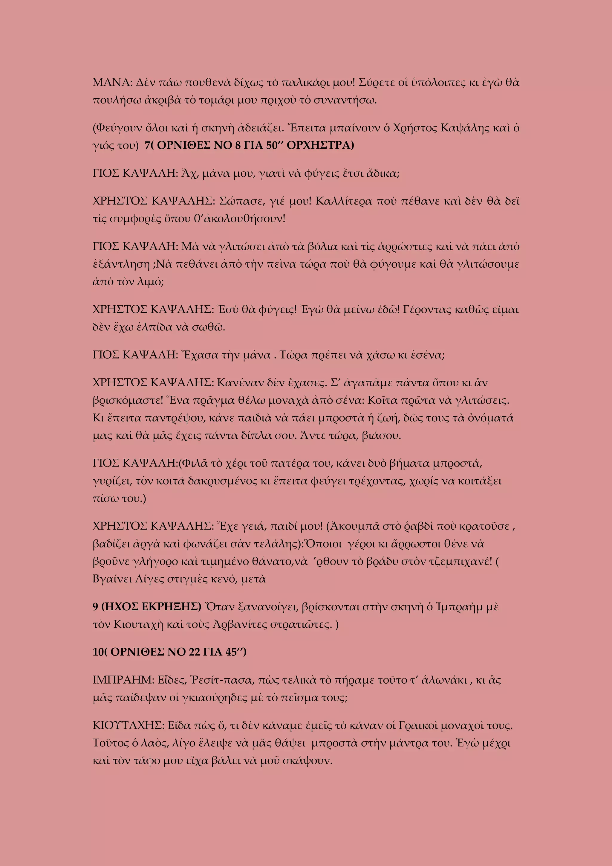 ΜΑΝΑ: Δὲν πάω πουθενὰ δίχως τὸ παλικάρι μου! Σύρετε οἱ ὑπόλοιπες κι ἐγὼ θὰ
πουλήσω ἀκριβὰ τὸ τομάρι μου πριχοὺ τὸ συναντήσω.
(Φεύγουν ὅλοι καὶ ἡ σκηνὴ ἀδειάζει. Ἔπειτα μπαίνουν ὁ Χρήστος Καψάλης καὶ ὁ
γιός του) 7( ΟΡΝΙΘΕΣ ΝΟ 8 ΓΙΑ 50’’ ΟΡΧΗΣΤΡΑ)
ΓΙΟΣ ΚΑΨΑΛΗ: Ἄχ, μάνα μου, γιατὶ νὰ φύγεις ἔτσι ἄδικα;
ΧΡΗΣΤΟΣ ΚΑΨΑΛΗΣ: Σώπασε, γιέ μου! Καλλίτερα ποὺ πέθανε καὶ δὲν θὰ δεῖ
τὶς συμφορὲς ὅπου θ’ἀκολουθήσουν!
ΓΙΟΣ ΚΑΨΑΛΗ: Μὰ νὰ γλιτώσει ἀπὸ τὰ βόλια καὶ τὶς ἁρρώστιες καὶ νὰ πάει ἀπὸ
ἐξάντληση ;Νὰ πεθάνει ἀπὸ τὴν πεὶνα τώρα ποὺ θὰ φύγουμε καὶ θὰ γλιτώσουμε
ἀπὸ τὸν λιμό;
ΧΡΗΣΤΟΣ ΚΑΨΑΛΗΣ: Ἐσὺ θὰ φύγεις! Ἐγὼ θὰ μείνω ἐδῶ! Γέροντας καθῶς εἶμαι
δὲν ἔχω ἐλπίδα νὰ σωθῶ.
ΓΙΟΣ ΚΑΨΑΛΗ: Ἔχασα τὴν μάνα . Τώρα πρέπει νὰ χάσω κι ἐσένα;
ΧΡΗΣΤΟΣ ΚΑΨΑΛΗΣ: Κανέναν δὲν ἔχασες. Σ’ ἀγαπᾶμε πάντα ὅπου κι ἂν
βρισκόμαστε! Ἕνα πρᾶγμα θέλω μοναχὰ ἀπὸ σένα: Κοῖτα πρῶτα νὰ γλιτώσεις.
Κι ἔπειτα παντρέψου, κάνε παιδιὰ νὰ πάει μπροστὰ ἡ ζωή, δῶς τους τὰ ὀνόματά
μας καὶ θὰ μᾶς ἔχεις πάντα δίπλα σου. Ἄντε τώρα, βιάσου.
ΓΙΟΣ ΚΑΨΑΛΗ:(Φιλᾶ τὸ χέρι τοῦ πατέρα του, κάνει δυὸ βήματα μπροστά,
γυρίζει, τὸν κοιτᾶ δακρυσμένος κι ἔπειτα φεύγει τρέχοντας, χωρίς να κοιτάξει
πίσω του.)
ΧΡΗΣΤΟΣ ΚΑΨΑΛΗΣ: Ἔχε γειά, παιδί μου! (Ἀκουμπᾶ στὸ ῥαβδὶ ποὺ κρατοῦσε ,
βαδίζει ἀργὰ καὶ φωνάζει σὰν τελάλης):Ὅποιοι γέροι κι ἅρρωστοι θένε νὰ
βροῦνε γλήγορο καὶ τιμημένο θάνατο,νὰ ’ρθουν τὸ βράδυ στὸν τζεμπιχανέ! (
Βγαίνει Λίγες στιγμὲς κενό, μετὰ
9 (ΗΧΟΣ ΕΚΡΗΞΗΣ) Ὅταν ξανανοίγει, βρίσκονται στὴν σκηνὴ ὁ Ἰμπραὴμ μὲ
τὸν Κιουταχὴ καὶ τοὺς Ἀρβανίτες στρατιῶτες. )
10( ΟΡΝΙΘΕΣ ΝΟ 22 ΓΙΑ 45’’)
ΙΜΠΡΑΗΜ: Εἶδες, Ῥεσίτ-πασα, πὼς τελικὰ τὸ πήραμε τοῦτο τ’ ἁλωνάκι , κι ἂς
μᾶς παίδεψαν οἱ γκιαούρηδες μὲ τὸ πεῖσμα τους;
ΚΙΟΥΤΑΧΗΣ: Εἴδα πὼς ὅ, τι δὲν κάναμε ἐμεῖς τὸ κάναν οἱ Γραικοὶ μοναχοὶ τους.
Τοῦτος ὁ λαὸς, λίγο ἔλειψε νὰ μᾶς θάψει μπροστὰ στὴν μάντρα του. Ἐγὼ μέχρι
καὶ τὸν τάφο μου εἶχα βάλει νὰ μοῦ σκάψουν.

 