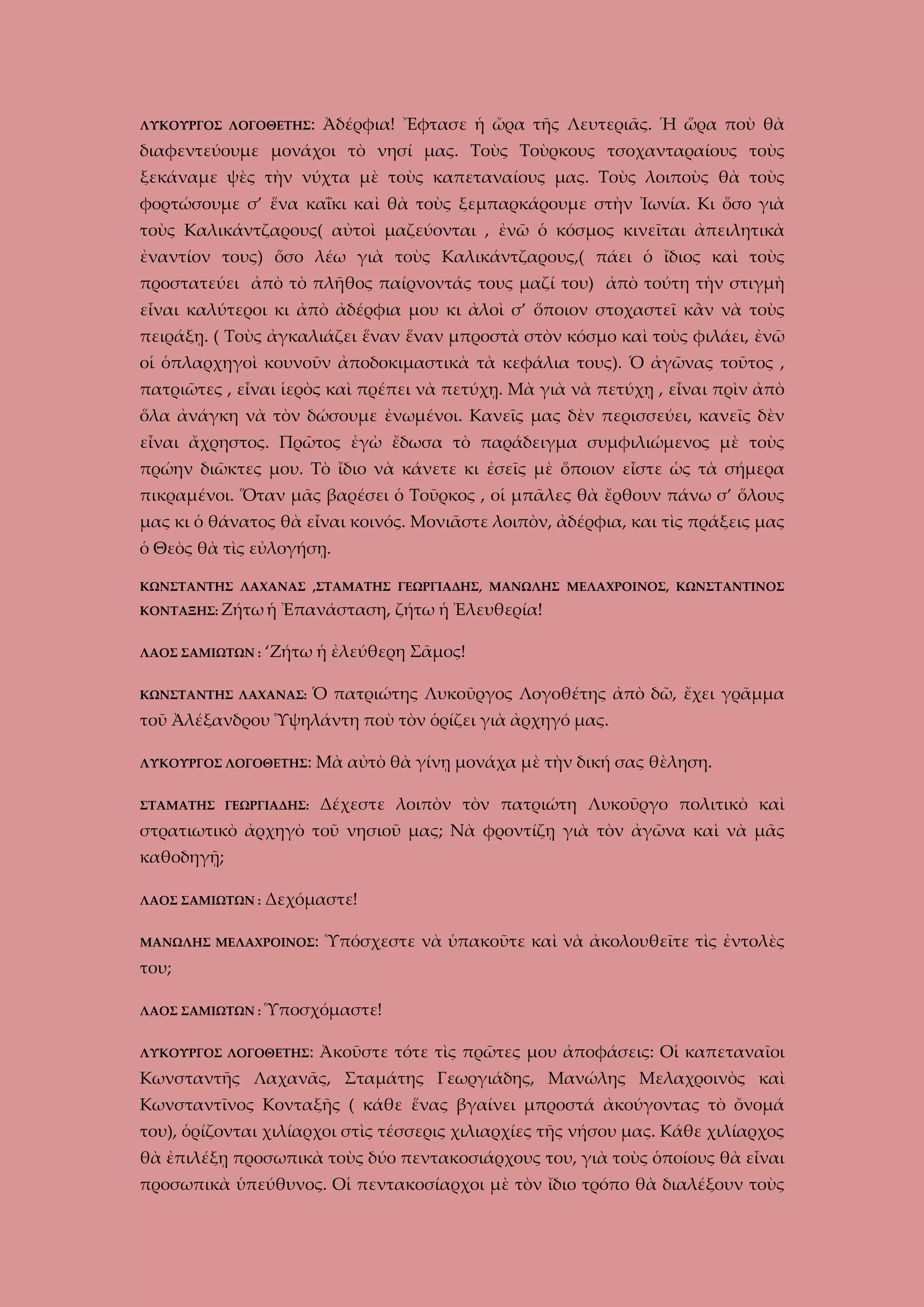 ΛΥΚΟΥΡΓΟΣ ΛΟΓΟΘΕΤΗΣ:

Ἀδέρφια! Ἔφτασε ἡ ὤρα τῆς Λευτεριᾶς. Ἡ ὥρα ποὺ θὰ

διαφεντεύουμε μονάχοι τὸ νησί μας. Τοὺς Τοὺρκους τσοχανταραίους τοὺς
ξεκάναμε ψὲς τὴν νύχτα μὲ τοὺς καπεταναίους μας. Τοὺς λοιποὺς θὰ τοὺς
φορτώσουμε σ’ ἕνα καΐκι καὶ θὰ τοὺς ξεμπαρκάρουμε στὴν Ἰωνία. Κι ὅσο γιὰ
τοὺς Καλικάντζαρους( αὐτοὶ μαζεύονται , ἐνῶ ὁ κόσμος κινεῖται ἀπειλητικὰ
ἐναντίον τους) ὅσο λέω γιὰ τοὺς Καλικάντζαρους,( πάει ὁ ἴδιος καὶ τοὺς
προστατεύει ἀπὸ τὸ πλῆθος παίρνοντάς τους μαζί του) ἀπὸ τούτη τὴν στιγμὴ
εἶναι καλύτεροι κι ἀπὸ ἀδέρφια μου κι ἀλοὶ σ’ ὅποιον στοχαστεῖ κἂν νὰ τοὺς
πειράξῃ. ( Τοὺς ἀγκαλιάζει ἕναν ἕναν μπροστὰ στὸν κόσμο καὶ τοὺς φιλάει, ἐνῶ
οἱ ὁπλαρχηγοὶ κουνοῦν ἀποδοκιμαστικὰ τὰ κεφάλια τους). Ὁ ἀγῶνας τοῦτος ,
πατριῶτες , εἶναι ἱερὸς καὶ πρέπει νὰ πετύχῃ. Μὰ γιὰ νὰ πετύχῃ , εἶναι πρὶν ἀπὸ
ὅλα ἀνάγκη νὰ τὸν δώσουμε ἐνωμένοι. Κανεῖς μας δὲν περισσεύει, κανεῖς δὲν
εἶναι ἄχρηστος. Πρῶτος ἐγὼ ἔδωσα τὸ παράδειγμα συμφιλιώμενος μὲ τοὺς
πρώην διῶκτες μου. Τὸ ἴδιο νὰ κάνετε κι ἐσεῖς μὲ ὅποιον εἶστε ὡς τὰ σήμερα
πικραμένοι. Ὅταν μᾶς βαρέσει ὁ Τοῦρκος , οἱ μπᾶλες θὰ ἔρθουν πάνω σ’ ὅλους
μας κι ὁ θάνατος θὰ εἶναι κοινός. Μονιᾶστε λοιπὸν, ἀδέρφια, και τὶς πράξεις μας
ὁ Θεὸς θὰ τὶς εὐλογήσῃ.
ΚΩΝΣΤΑΝΤΗΣ ΛΑΧΑΝΑΣ ,ΣΤΑΜΑΤΗΣ ΓΕΩΡΓΙΑΔΗΣ, ΜΑΝΩΛΗΣ ΜΕΛΑΧΡΟΙΝΟΣ, ΚΩΝΣΤΑΝΤΙΝΟΣ
ΚΟΝΤΑΞΗΣ: Ζήτω ἡ
ΛΑΟΣ ΣΑΜΙΩΤΩΝ :

Ἐπανάσταση, ζήτω ἡ Ἐλευθερία!

‘Ζήτω ἡ ἐλεύθερη Σᾶμος!

ΚΩΝΣΤΑΝΤΗΣ ΛΑΧΑΝΑΣ:

Ὁ πατριώτης Λυκοῦργος Λογοθέτης ἀπὸ δῶ, ἔχει γρᾶμμα

τοῦ Ἀλέξανδρου Ὑψηλάντη ποὺ τὸν ὁρίζει γιὰ ἀρχηγό μας.
ΛΥΚΟΥΡΓΟΣ ΛΟΓΟΘΕΤΗΣ:

Μὰ αὐτὸ θὰ γίνῃ μονάχα μὲ τὴν δική σας θὲληση.

ΣΤΑΜΑΤΗΣ ΓΕΩΡΓΙΑΔΗΣ:

Δέχεστε λοιπὸν τὸν πατριώτη Λυκοῦργο πολιτικὸ καὶ

στρατιωτικὸ ἀρχηγὸ τοῦ νησιοῦ μας; Νὰ φροντίζῃ γιὰ τὸν ἀγῶνα καὶ νὰ μᾶς
καθοδηγῇ;
ΛΑΟΣ ΣΑΜΙΩΤΩΝ :

Δεχόμαστε!

ΜΑΝΩΛΗΣ ΜΕΛΑΧΡΟΙΝΟΣ:

Ὑπόσχεστε νὰ ὑπακοῦτε καὶ νὰ ἀκολουθεῖτε τὶς ἐντολὲς

του;
ΛΑΟΣ ΣΑΜΙΩΤΩΝ : Ὑποσχόμαστε!
ΛΥΚΟΥΡΓΟΣ ΛΟΓΟΘΕΤΗΣ:

Ἀκοῦστε τότε τὶς πρῶτες μου ἀποφάσεις: Οἱ καπεταναῖοι

Κωνσταντῆς Λαχανᾶς, Σταμάτης Γεωργιάδης, Μανώλης Μελαχροινὸς καὶ
Κωνσταντῖνος Κονταξῆς ( κάθε ἕνας βγαίνει μπροστά ἀκούγοντας τὸ ὄνομά
του), ὁρίζονται χιλίαρχοι στὶς τέσσερις χιλιαρχίες τῆς νήσου μας. Κάθε χιλίαρχος
θὰ ἐπιλέξῃ προσωπικὰ τοὺς δύο πεντακοσιάρχους του, γιὰ τοὺς ὁποίους θὰ εἶναι
προσωπικὰ ὑπεύθυνος. Οἱ πεντακοσίαρχοι μὲ τὸν ἴδιο τρόπο θὰ διαλέξουν τοὺς

 