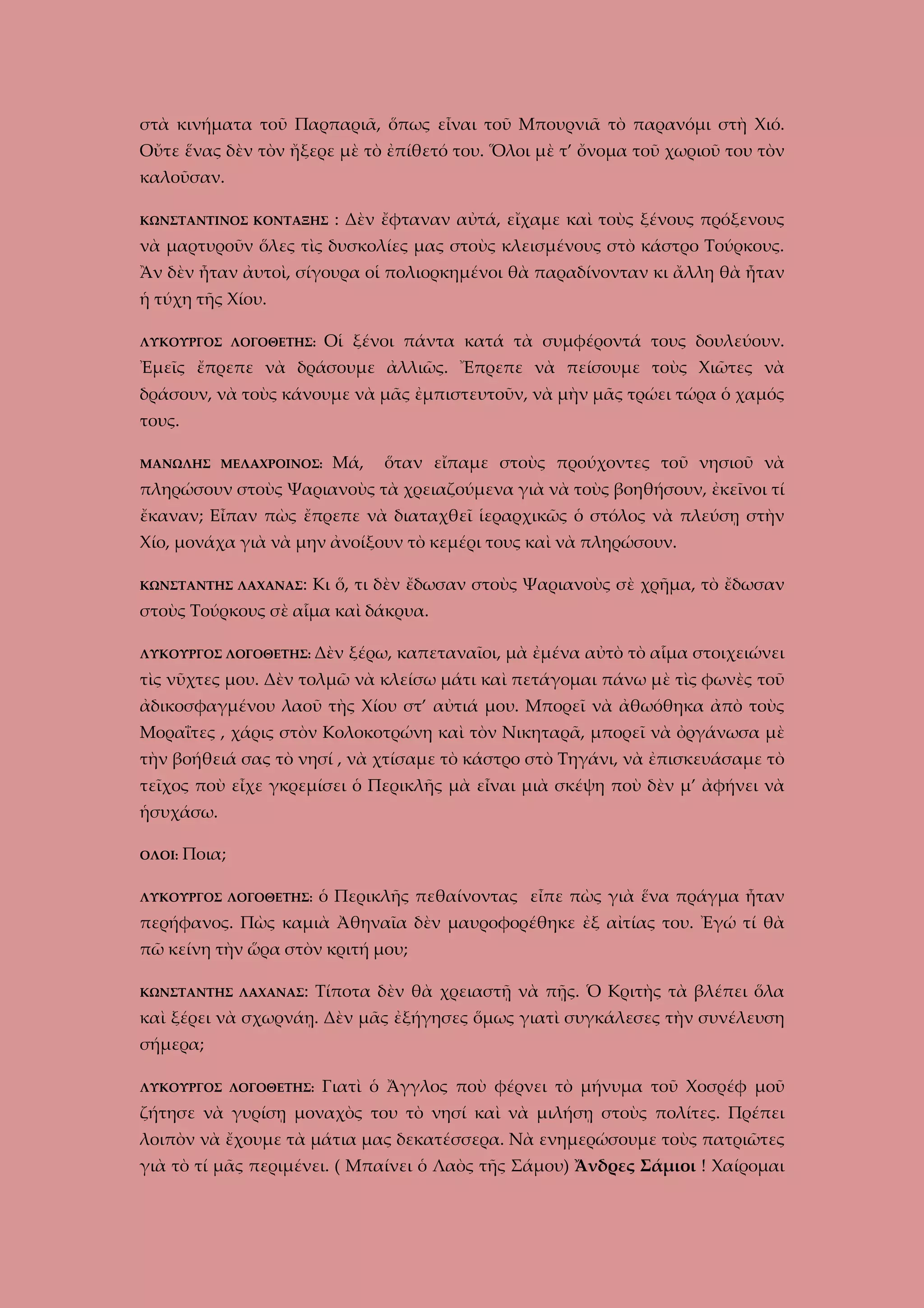 στὰ κινήματα τοῦ Παρπαριᾶ, ὅπως εἶναι τοῦ Μπουρνιᾶ τὸ παρανόμι στὴ Χιό.
Οὔτε ἕνας δὲν τὸν ἤξερε μὲ τὸ ἐπίθετό του. Ὅλοι μὲ τ’ ὄνομα τοῦ χωριοῦ του τὸν
καλοῦσαν.
ΚΩΝΣΤΑΝΤΙΝΟΣ ΚΟΝΤΑΞΗΣ

: Δὲν ἔφταναν αὐτά, εἴχαμε καὶ τοὺς ξένους πρόξενους

νὰ μαρτυροῦν ὅλες τὶς δυσκολίες μας στοὺς κλεισμένους στὸ κάστρο Τούρκους.
Ἂν δὲν ἦταν ἀυτοὶ, σίγουρα οἱ πολιορκημένοι θὰ παραδίνονταν κι ἄλλη θὰ ἦταν
ἡ τύχη τῆς Χίου.
Οἱ ξένοι πάντα κατά τὰ συμφέροντά τους δουλεύουν.

ΛΥΚΟΥΡΓΟΣ ΛΟΓΟΘΕΤΗΣ:

Ἐμεῖς ἔπρεπε νὰ δράσουμε ἀλλιῶς. Ἔπρεπε νὰ πείσουμε τοὺς Χιῶτες νὰ
δράσουν, νὰ τοὺς κάνουμε νὰ μᾶς ἐμπιστευτοῦν, νὰ μὴν μᾶς τρώει τώρα ὁ χαμός
τους.
ΜΑΝΩΛΗΣ ΜΕΛΑΧΡΟΙΝΟΣ:

Μά,

ὅταν εἴπαμε στοὺς προύχοντες τοῦ νησιοῦ νὰ

πληρώσουν στοὺς Ψαριανοὺς τὰ χρειαζούμενα γιὰ νὰ τοὺς βοηθήσουν, ἐκεῖνοι τί
ἔκαναν; Εἶπαν πὼς ἔπρεπε νὰ διαταχθεῖ ἱεραρχικῶς ὁ στόλος νὰ πλεύσῃ στὴν
Χίο, μονάχα γιὰ νὰ μην ἀνοίξουν τὸ κεμέρι τους καὶ νὰ πληρώσουν.
ΚΩΝΣΤΑΝΤΗΣ ΛΑΧΑΝΑΣ:

Κι ὅ, τι δὲν ἔδωσαν στοὺς Ψαριανοὺς σὲ χρῆμα, τὸ ἔδωσαν

στοὺς Τούρκους σὲ αἷμα καὶ δάκρυα.
ΛΥΚΟΥΡΓΟΣ ΛΟΓΟΘΕΤΗΣ: Δὲν

ξέρω, καπεταναῖοι, μὰ ἐμένα αὐτὸ τὸ αἷμα στοιχειώνει

τὶς νῦχτες μου. Δὲν τολμῶ νὰ κλείσω μάτι καὶ πετάγομαι πάνω μὲ τὶς φωνὲς τοῦ
ἀδικοσφαγμένου λαοῦ τὴς Χίου στ’ αὐτιά μου. Μπορεῖ νὰ ἀθωόθηκα ἀπὸ τοὺς
Μοραΐτες , χάρις στὸν Κολοκοτρώνη καὶ τὸν Νικηταρᾶ, μπορεῖ νὰ ὀργάνωσα μὲ
τὴν βοήθειά σας τὸ νησί , νὰ χτίσαμε τὸ κάστρο στὸ Τηγάνι, νὰ ἐπισκευάσαμε τὸ
τεῖχος ποὺ εἶχε γκρεμίσει ὁ Περικλῆς μὰ εἶναι μιὰ σκέψη ποὺ δὲν μ’ ἀφήνει νὰ
ἡσυχάσω.
ΟΛΟΙ:

Ποια;

ΛΥΚΟΥΡΓΟΣ ΛΟΓΟΘΕΤΗΣ:

ὁ Περικλῆς πεθαίνοντας εἶπε πὼς γιὰ ἕνα πράγμα ἦταν

περήφανος. Πὼς καμιὰ Ἀθηναῖα δὲν μαυροφορέθηκε ἐξ αἰτίας του. Ἐγώ τί θὰ
πῶ κείνη τὴν ὥρα στὸν κριτή μου;
ΚΩΝΣΤΑΝΤΗΣ ΛΑΧΑΝΑΣ:

Τίποτα δὲν θὰ χρειαστῇ νὰ πῇς. Ὁ Κριτὴς τὰ βλέπει ὅλα

καὶ ξέρει νὰ σχωρνάῃ. Δὲν μᾶς ἐξήγησες ὅμως γιατὶ συγκάλεσες τὴν συνέλευση
σήμερα;
ΛΥΚΟΥΡΓΟΣ ΛΟΓΟΘΕΤΗΣ:

Γιατὶ ὁ Ἄγγλος ποὺ φέρνει τὸ μήνυμα τοῦ Χοσρέφ μοῦ

ζήτησε νὰ γυρίσῃ μοναχὸς του τὸ νησί καὶ νὰ μιλήσῃ στοὺς πολίτες. Πρέπει
λοιπὸν νὰ ἔχουμε τὰ μάτια μας δεκατέσσερα. Νὰ ενημερώσουμε τοὺς πατριῶτες
γιὰ τὸ τί μᾶς περιμένει. ( Μπαίνει ὁ Λαὸς τῆς Σάμου) Ἄνδρες Σάμιοι ! Χαίρομαι

 