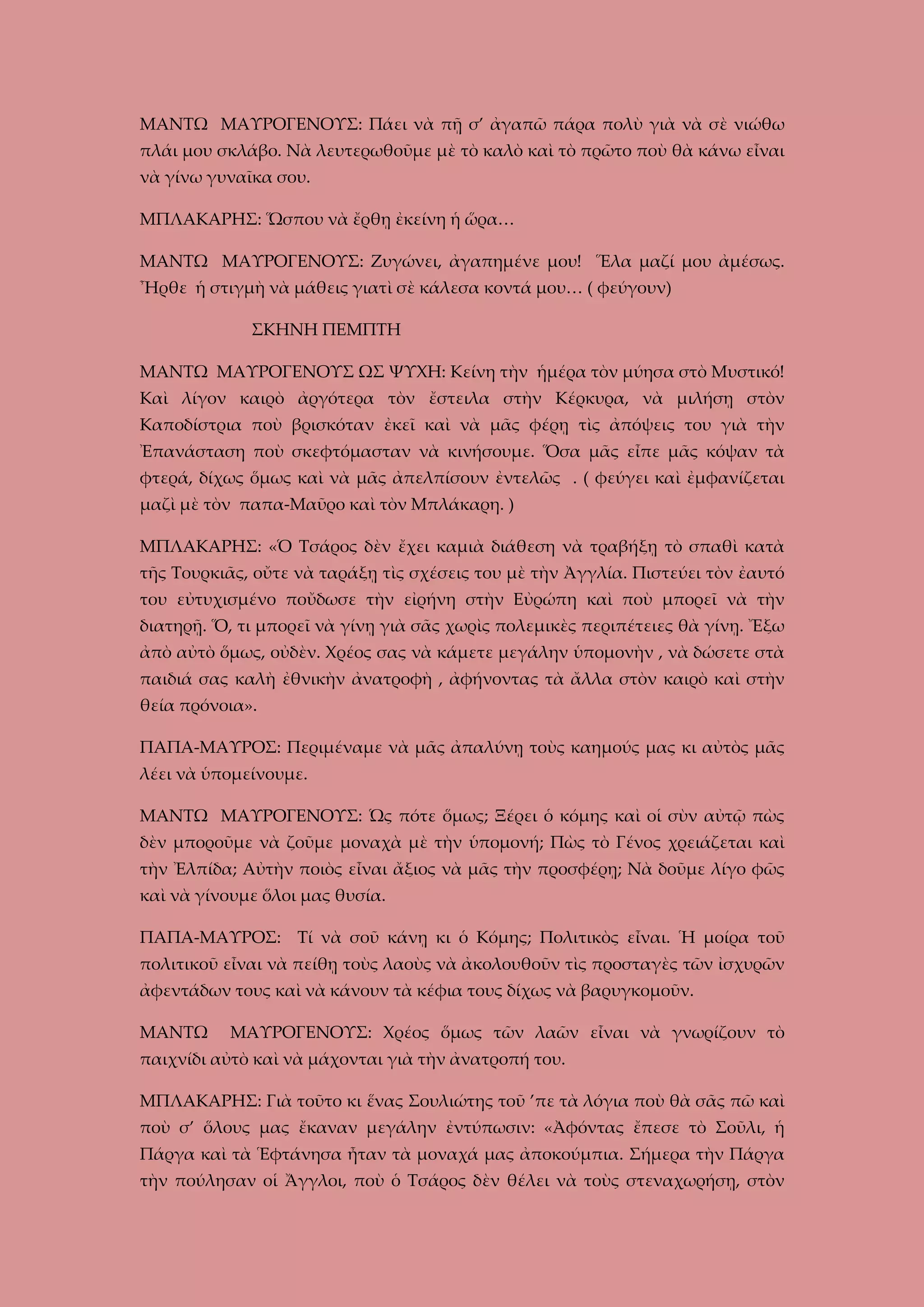 ΜΑΝΤΩ ΜΑΥΡΟΓΕΝΟΥΣ: Πάει νὰ πῇ σ’ ἀγαπῶ πάρα πολὺ γιὰ νὰ σὲ νιώθω
πλάι μου σκλάβο. Νὰ λευτερωθοῦμε μὲ τὸ καλὸ καὶ τὸ πρῶτο ποὺ θὰ κάνω εἶναι
νὰ γίνω γυναῖκα σου.
ΜΠΛΑΚΑΡΗΣ: Ὥσπου νὰ ἔρθῃ ἐκείνη ἡ ὥρα…
ΜΑΝΤΩ ΜΑΥΡΟΓΕΝΟΥΣ: Ζυγώνει, ἀγαπημένε μου! Ἕλα μαζί μου ἀμέσως.
Ἦρθε ἡ στιγμὴ νὰ μάθεις γιατὶ σὲ κάλεσα κοντά μου… ( φεύγουν)
ΣΚΗΝΗ ΠΕΜΠΤΗ
ΜΑΝΤΩ ΜΑΥΡΟΓΕΝΟΥΣ ΩΣ ΨΥΧΗ: Κείνη τὴν ἡμέρα τὸν μύησα στὸ Μυστικό!
Καὶ λίγον καιρὸ ἀργότερα τὸν ἔστειλα στὴν Κέρκυρα, νὰ μιλήσῃ στὸν
Καποδίστρια ποὺ βρισκόταν ἐκεῖ καὶ νὰ μᾶς φέρῃ τὶς ἀπόψεις του γιὰ τὴν
Ἐπανάσταση ποὺ σκεφτόμασταν νὰ κινήσουμε. Ὅσα μᾶς εἶπε μᾶς κόψαν τὰ
φτερά, δίχως ὅμως καὶ νὰ μᾶς ἀπελπίσουν ἐντελῶς . ( φεύγει καὶ ἐμφανίζεται
μαζὶ μὲ τὸν παπα-Μαῦρο καὶ τὸν Μπλάκαρη. )
ΜΠΛΑΚΑΡΗΣ: «Ὁ Τσάρος δὲν ἔχει καμιὰ διάθεση νὰ τραβήξῃ τὸ σπαθὶ κατὰ
τῆς Τουρκιᾶς, οὔτε νὰ ταράξῃ τὶς σχέσεις του μὲ τὴν Ἀγγλία. Πιστεύει τὸν ἐαυτό
του εὐτυχισμένο ποὔδωσε τὴν εἰρήνη στὴν Εὐρώπη καὶ ποὺ μπορεῖ νὰ τὴν
διατηρῇ. Ὅ, τι μπορεῖ νὰ γίνῃ γιὰ σᾶς χωρὶς πολεμικὲς περιπέτειες θὰ γίνῃ. Ἔξω
ἀπὸ αὐτὸ ὅμως, οὐδὲν. Χρέος σας νὰ κάμετε μεγάλην ὑπομονὴν , νὰ δώσετε στὰ
παιδιά σας καλὴ ἐθνικὴν ἀνατροφὴ , ἀφήνοντας τὰ ἄλλα στὸν καιρὸ καὶ στὴν
θεία πρόνοια».
ΠΑΠΑ-ΜΑΥΡΟΣ: Περιμέναμε νὰ μᾶς ἀπαλύνῃ τοὺς καημούς μας κι αὐτὸς μᾶς
λέει νὰ ὑπομείνουμε.
ΜΑΝΤΩ ΜΑΥΡΟΓΕΝΟΥΣ: Ὡς πότε ὅμως; Ξέρει ὁ κόμης καὶ οἱ σὺν αὐτῷ πὼς
δὲν μποροῦμε νὰ ζοῦμε μοναχὰ μὲ τὴν ὑπομονή; Πὼς τὸ Γένος χρειάζεται καὶ
τὴν Ἐλπίδα; Αὐτὴν ποιὸς εἶναι ἄξιος νὰ μᾶς τὴν προσφέρῃ; Νὰ δοῦμε λίγο φῶς
καὶ νὰ γίνουμε ὅλοι μας θυσία.
ΠΑΠΑ-ΜΑΥΡΟΣ: Τί νὰ σοῦ κάνῃ κι ὁ Κόμης; Πολιτικὸς εἶναι. Ἡ μοίρα τοῦ
πολιτικοῦ εἶναι νὰ πείθῃ τοὺς λαοὺς νὰ ἀκολουθοῦν τὶς προσταγὲς τῶν ἰσχυρῶν
ἀφεντάδων τους καὶ νὰ κάνουν τὰ κέφια τους δίχως νὰ βαρυγκομοῦν.
ΜΑΝΤΩ

ΜΑΥΡΟΓΕΝΟΥΣ: Χρέος ὅμως τῶν λαῶν εἶναι νὰ γνωρίζουν τὸ

παιχνίδι αὐτὸ καὶ νὰ μάχονται γιὰ τὴν ἀνατροπή του.
ΜΠΛΑΚΑΡΗΣ: Γιὰ τοῦτο κι ἕνας Σουλιώτης τοῦ ’πε τὰ λόγια ποὺ θὰ σᾶς πῶ καὶ
ποὺ σ’ ὅλους μας ἔκαναν μεγάλην ἐντύπωσιν: «Ἀφόντας ἔπεσε τὸ Σοῦλι, ἡ
Πάργα καὶ τὰ Ἑφτάνησα ἦταν τὰ μοναχά μας ἀποκούμπια. Σήμερα τὴν Πάργα
τὴν πούλησαν οἱ Ἄγγλοι, ποὺ ὁ Τσάρος δὲν θέλει νὰ τοὺς στεναχωρήσῃ, στὸν

 