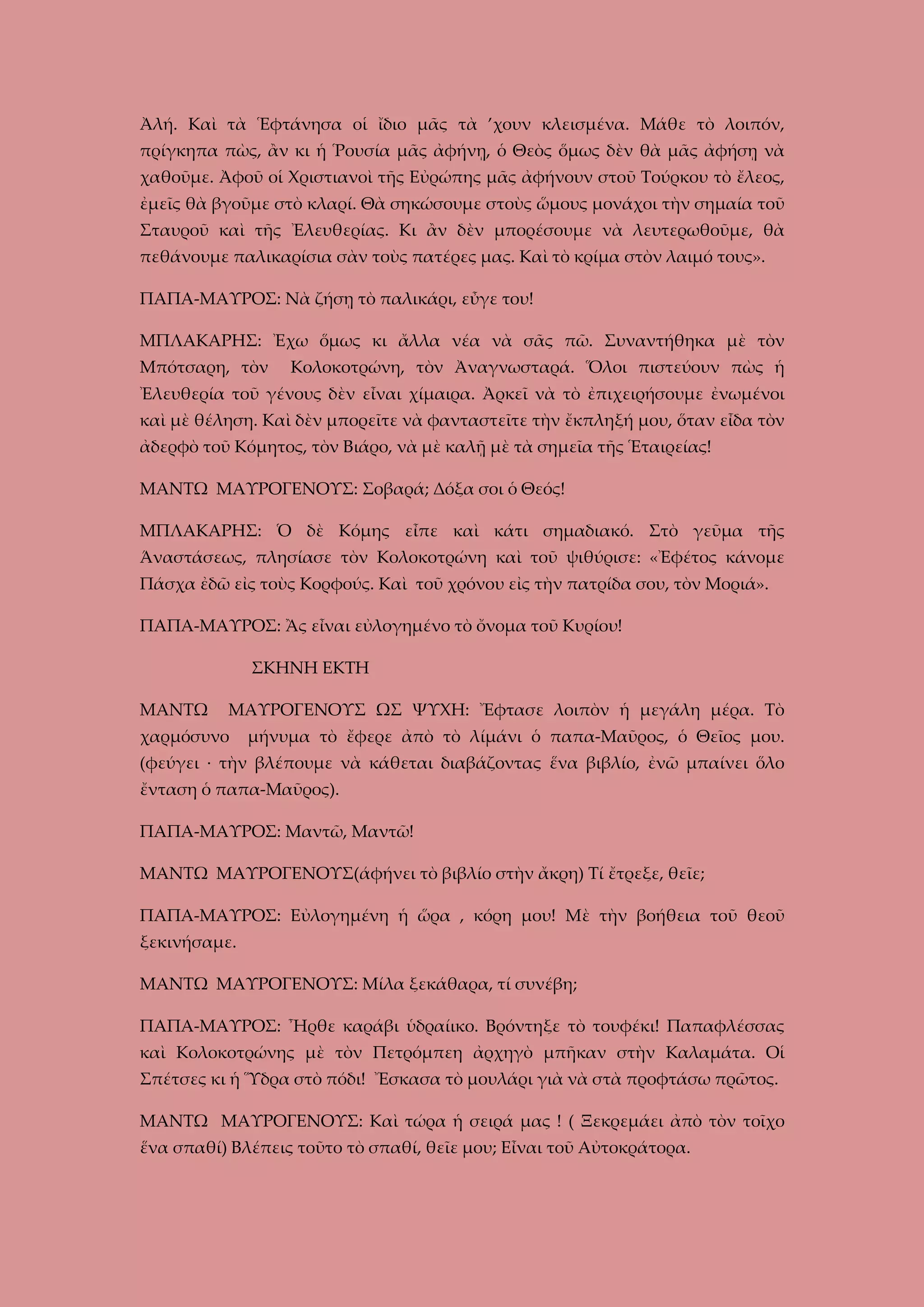 Ἀλή. Καὶ τὰ Ἑφτάνησα οἱ ἴδιο μᾶς τὰ ’χουν κλεισμένα. Μάθε τὸ λοιπόν,
πρίγκηπα πὼς, ἂν κι ἡ Ῥουσία μᾶς ἀφήνῃ, ὁ Θεὸς ὅμως δὲν θὰ μᾶς ἀφήσῃ νὰ
χαθοῦμε. Ἀφοῦ οἱ Χριστιανοὶ τῆς Εὐρώπης μᾶς ἀφήνουν στοῦ Τούρκου τὸ ἔλεος,
ἐμεῖς θὰ βγοῦμε στὸ κλαρί. Θὰ σηκώσουμε στοὺς ὥμους μονάχοι τὴν σημαία τοῦ
Σταυροῦ καὶ τῆς Ἐλευθερίας. Κι ἂν δὲν μπορέσουμε νὰ λευτερωθοῦμε, θὰ
πεθάνουμε παλικαρίσια σὰν τοὺς πατέρες μας. Καὶ τὸ κρίμα στὸν λαιμό τους».
ΠΑΠΑ-ΜΑΥΡΟΣ: Νὰ ζήσῃ τὸ παλικάρι, εὖγε του!
ΜΠΛΑΚΑΡΗΣ: Ἐχω ὅμως κι ἄλλα νέα νὰ σᾶς πῶ. Συναντήθηκα μὲ τὸν
Μπότσαρη, τὸν

Κολοκοτρώνη, τὸν Ἀναγνωσταρά. Ὅλοι πιστεύουν πὼς ἡ

Ἐλευθερία τοῦ γένους δὲν εἶναι χίμαιρα. Ἀρκεῖ νὰ τὸ ἐπιχειρήσουμε ἐνωμένοι
καὶ μὲ θέληση. Καὶ δὲν μπορεῖτε νὰ φανταστεῖτε τὴν ἔκπληξή μου, ὅταν εἶδα τὸν
ἀδερφὸ τοῦ Κόμητος, τὸν Βιάρο, νὰ μὲ καλῇ μὲ τὰ σημεῖα τῆς Ἑταιρείας!
ΜΑΝΤΩ ΜΑΥΡΟΓΕΝΟΥΣ: Σοβαρά; Δόξα σοι ὁ Θεός!
ΜΠΛΑΚΑΡΗΣ: Ὁ δὲ Κόμης εἶπε καὶ κάτι σημαδιακό. Στὸ γεῦμα τῆς
Άναστάσεως, πλησίασε τὸν Κολοκοτρώνη καὶ τοῦ ψιθύρισε: «Ἐφέτος κάνομε
Πάσχα ἐδῶ εἰς τοὺς Κορφούς. Καὶ τοῦ χρόνου εἰς τὴν πατρίδα σου, τὸν Μοριά».
ΠΑΠΑ-ΜΑΥΡΟΣ: Ἂς εἶναι εὐλογημένο τὸ ὄνομα τοῦ Κυρίου!
ΣΚΗΝΗ ΕΚΤΗ
ΜΑΝΤΩ

ΜΑΥΡΟΓΕΝΟΥΣ ΩΣ ΨΥΧΗ: Ἔφτασε λοιπὸν ἡ μεγάλη μέρα. Τὸ

χαρμόσυνο

μήνυμα τὸ ἔφερε ἀπὸ τὸ λίμάνι ὁ παπα-Μαῦρος, ὁ Θεῖος μου.

(φεύγει · τὴν βλέπουμε νὰ κάθεται διαβάζοντας ἕνα βιβλίο, ἐνῶ μπαίνει ὅλο
ἔνταση ὁ παπα-Μαῦρος).
ΠΑΠΑ-ΜΑΥΡΟΣ: Μαντῶ, Μαντῶ!
ΜΑΝΤΩ ΜΑΥΡΟΓΕΝΟΥΣ(άφήνει τὸ βιβλίο στὴν ἄκρη) Τί ἔτρεξε, θεῖε;
ΠΑΠΑ-ΜΑΥΡΟΣ: Εὐλογημένη ἡ ὥρα , κόρη μου! Μὲ τὴν βοήθεια τοῦ θεοῦ
ξεκινήσαμε.
ΜΑΝΤΩ ΜΑΥΡΟΓΕΝΟΥΣ: Μίλα ξεκάθαρα, τί συνέβη;
ΠΑΠΑ-ΜΑΥΡΟΣ: Ἦρθε καράβι ὑδραίικο. Βρόντηξε τὸ τουφέκι! Παπαφλέσσας
καὶ Κολοκοτρώνης μὲ τὸν Πετρόμπεη ἀρχηγὸ μπῆκαν στὴν Καλαμάτα. Οἱ
Σπέτσες κι ἡ Ὕδρα στὸ πόδι! Ἔσκασα τὸ μουλάρι γιὰ νὰ στὰ προφτάσω πρῶτος.
ΜΑΝΤΩ ΜΑΥΡΟΓΕΝΟΥΣ: Καὶ τώρα ἡ σειρά μας ! ( Ξεκρεμάει ἀπὸ τὸν τοῖχο
ἕνα σπαθί) Βλέπεις τοῦτο τὸ σπαθί, θεῖε μου; Εἶναι τοῦ Αὐτοκράτορα.

 