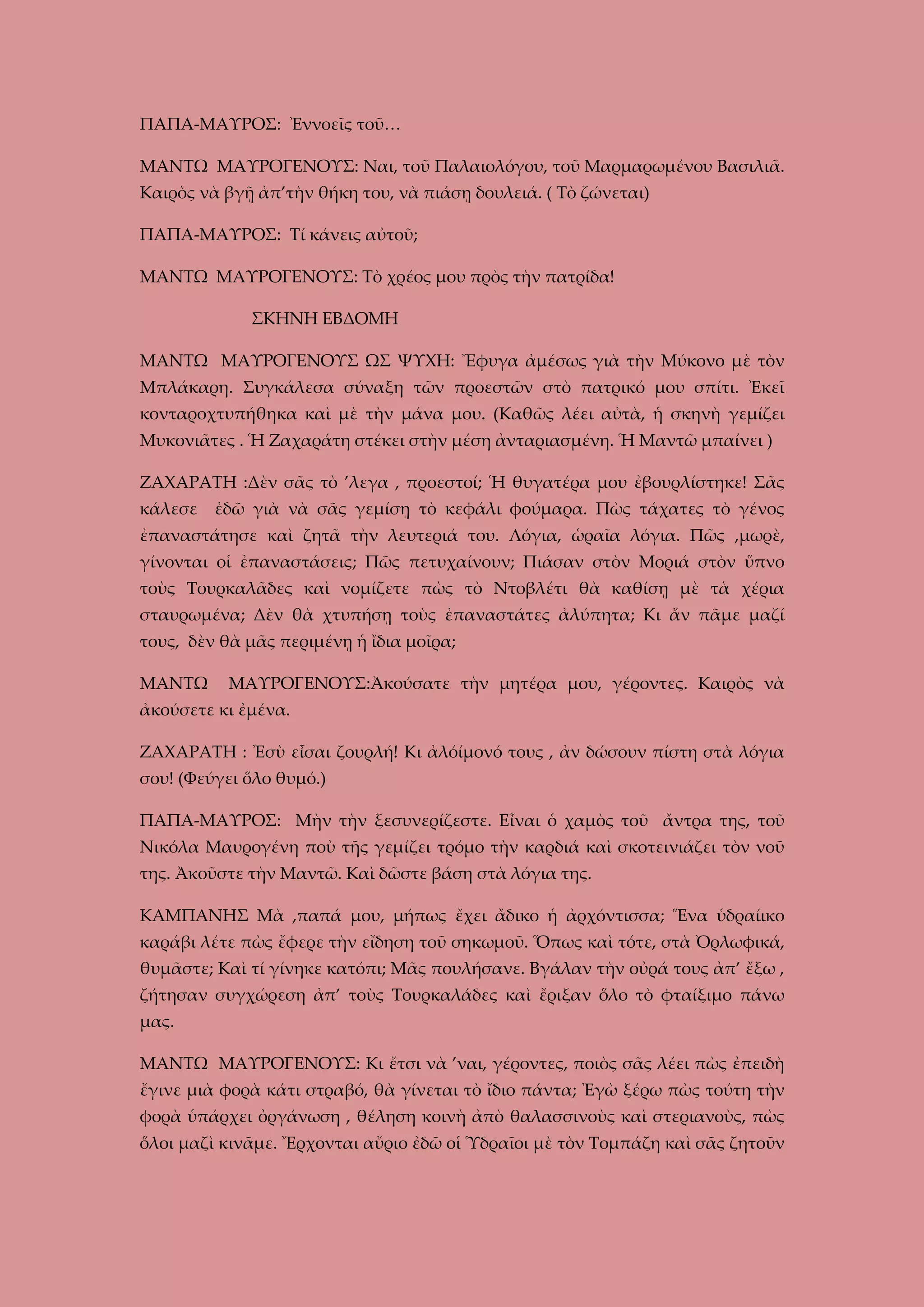 ΠΑΠΑ-ΜΑΥΡΟΣ: Ἐννοεῖς τοῦ…
ΜΑΝΤΩ ΜΑΥΡΟΓΕΝΟΥΣ: Ναι, τοῦ Παλαιολόγου, τοῦ Μαρμαρωμένου Βασιλιᾶ.
Καιρὸς νὰ βγῇ ἀπ’τὴν θήκη του, νὰ πιάσῃ δουλειά. ( Τὸ ζώνεται)
ΠΑΠΑ-ΜΑΥΡΟΣ: Τί κάνεις αὐτοῦ;
ΜΑΝΤΩ ΜΑΥΡΟΓΕΝΟΥΣ: Τὸ χρέος μου πρὸς τὴν πατρίδα!
ΣΚΗΝΗ ΕΒΔΟΜΗ
ΜΑΝΤΩ ΜΑΥΡΟΓΕΝΟΥΣ ΩΣ ΨΥΧΗ: Ἔφυγα ἀμέσως γιὰ τὴν Μύκονο μὲ τὸν
Μπλάκαρη. Συγκάλεσα σύναξη τῶν προεστῶν στὸ πατρικό μου σπίτι. Ἐκεῖ
κονταροχτυπήθηκα καὶ μὲ τὴν μάνα μου. (Καθῶς λέει αὐτὰ, ἡ σκηνὴ γεμίζει
Μυκονιᾶτες . Ἡ Ζαχαράτη στέκει στὴν μέση ἀνταριασμένη. Ἡ Μαντῶ μπαίνει )
ΖΑΧΑΡΑΤΗ :Δὲν σᾶς τὸ ’λεγα , προεστοί; Ἡ θυγατέρα μου ἐβουρλίστηκε! Σᾶς
κάλεσε

ἐδῶ γιὰ νὰ σᾶς γεμίσῃ τὸ κεφάλι φούμαρα. Πὼς τάχατες τὸ γένος

ἐπαναστάτησε καὶ ζητᾶ τὴν λευτεριά του. Λόγια, ὡραῖα λόγια. Πῶς ,μωρὲ,
γίνονται οἱ ἐπαναστάσεις; Πῶς πετυχαίνουν; Πιάσαν στὸν Μοριά στὸν ὕπνο
τοὺς Τουρκαλᾶδες καὶ νομίζετε πὼς τὸ Ντοβλέτι θὰ καθίσῃ μὲ τὰ χέρια
σταυρωμένα; Δὲν θὰ χτυπήσῃ τοὺς ἐπαναστάτες ἀλύπητα; Κι ἄν πᾶμε μαζί
τους, δὲν θὰ μᾶς περιμένῃ ἡ ἴδια μοῖρα;
ΜΑΝΤΩ

ΜΑΥΡΟΓΕΝΟΥΣ:Ἀκούσατε τὴν μητέρα μου, γέροντες. Καιρὸς νὰ

ἀκούσετε κι ἐμένα.
ΖΑΧΑΡΑΤΗ : Ἐσὺ εἶσαι ζουρλή! Κι ἀλόίμονό τους , ἀν δώσουν πίστη στὰ λόγια
σου! (Φεύγει ὅλο θυμό.)
ΠΑΠΑ-ΜΑΥΡΟΣ: Μὴν τὴν ξεσυνερίζεστε. Εἶναι ὁ χαμὸς τοῦ ἄντρα της, τοῦ
Νικόλα Μαυρογένη ποὺ τῆς γεμίζει τρόμο τὴν καρδιά καὶ σκοτεινιάζει τὸν νοῦ
της. Ἀκοῦστε τὴν Μαντῶ. Καὶ δῶστε βάση στὰ λόγια της.
ΚΑΜΠΑΝΗΣ Μὰ ,παπά μου, μήπως ἔχει ἄδικο ἡ ἀρχόντισσα; Ἕνα ὑδραίικο
καράβι λέτε πὼς ἔφερε τὴν εἴδηση τοῦ σηκωμοῦ. Ὅπως καὶ τότε, στὰ Ὀρλωφικά,
θυμᾶστε; Καὶ τί γίνηκε κατόπι; Μᾶς πουλήσανε. Βγάλαν τὴν οὐρά τους ἀπ’ ἔξω ,
ζήτησαν συγχώρεση ἀπ’ τοὺς Τουρκαλάδες καὶ ἔριξαν ὅλο τὸ φταίξιμο πάνω
μας.
ΜΑΝΤΩ ΜΑΥΡΟΓΕΝΟΥΣ: Κι ἔτσι νὰ ’ναι, γέροντες, ποιὸς σᾶς λέει πὼς ἐπειδὴ
ἔγινε μιὰ φορὰ κάτι στραβό, θὰ γίνεται τὸ ἴδιο πάντα; Ἐγὼ ξέρω πὼς τούτη τὴν
φορὰ ὑπάρχει ὀργάνωση , θέληση κοινὴ ἀπὸ θαλασσινοὺς καὶ στεριανοὺς, πὼς
ὅλοι μαζὶ κινᾶμε. Ἔρχονται αὔριο ἐδῶ οἱ Ὑδραῖοι μὲ τὸν Τομπάζη καὶ σᾶς ζητοῦν

 