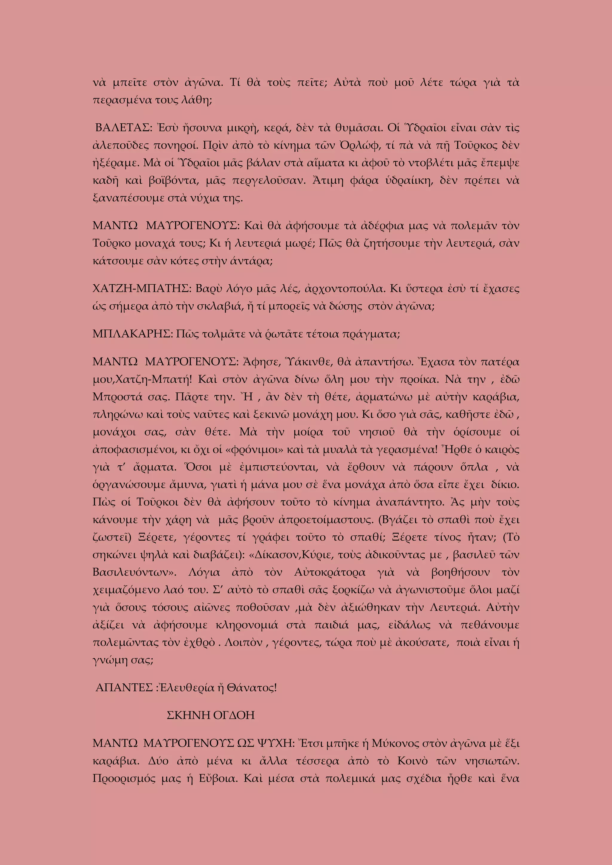 νὰ μπεῖτε στὸν ἀγῶνα. Τί θὰ τοὺς πεῖτε; Αὐτὰ ποὺ μοῦ λέτε τώρα γιὰ τὰ
περασμένα τους λάθη;
ΒΑΛΕΤΑΣ: Ἐσὺ ἤσουνα μικρὴ, κερά, δὲν τὰ θυμᾶσαι. Οἱ Ὑδραῖοι εἶναι σὰν τὶς
ἀλεποῦδες πονηροί. Πρὶν ἀπὸ τὸ κίνημα τῶν Ὀρλώφ, τί πὰ νὰ πῇ Τοῦρκος δὲν
ἠξέραμε. Μὰ οἱ Ὑδραῖοι μᾶς βάλαν στὰ αἵματα κι ἀφοῦ τὸ ντοβλέτι μᾶς ἔπεμψε
καδῆ καὶ βοϊβόντα, μᾶς περγελοῦσαν. Ἄτιμη φάρα ὑδραίικη, δὲν πρέπει νὰ
ξαναπέσουμε στὰ νύχια της.
ΜΑΝΤΩ ΜΑΥΡΟΓΕΝΟΥΣ: Καὶ θὰ ἀφήσουμε τὰ ἀδέρφια μας νὰ πολεμᾶν τὸν
Τοῦρκο μοναχά τους; Κι ἡ λευτεριά μωρέ; Πῶς θὰ ζητήσουμε τὴν λευτεριά, σὰν
κάτσουμε σὰν κότες στὴν άντάρα;
ΧΑΤΖΗ-ΜΠΑΤΗΣ: Βαρὺ λόγο μᾶς λές, ἀρχοντοπούλα. Κι ὕστερα ἐσὺ τί ἔχασες
ὡς σήμερα ἀπὸ τὴν σκλαβιά, ἤ τί μπορεῖς νὰ δώσῃς στὸν ἀγῶνα;
ΜΠΛΑΚΑΡΗΣ: Πῶς τολμᾶτε νὰ ῥωτᾶτε τέτοια πράγματα;
ΜΑΝΤΩ ΜΑΥΡΟΓΕΝΟΥΣ: Ἄφησε, Ὑάκινθε, θὰ ἀπαντήσω. Ἔχασα τὸν πατέρα
μου,Χατζη-Μπατή! Καὶ στὸν ἀγῶνα δίνω ὅλη μου τὴν προίκα. Νὰ την , ἐδῶ
Μπροστά σας. Πᾶρτε την. Ἤ , ἂν δὲν τὴ θέτε, ἀρματώνω μὲ αὐτὴν καράβια,
πληρώνω καὶ τοὺς ναῦτες καὶ ξεκινῶ μονάχη μου. Κι ὅσο γιὰ σᾶς, καθῆστε ἐδῶ ,
μονάχοι σας, σὰν θέτε. Μὰ τὴν μοίρα τοῦ νησιοῦ θὰ τὴν ὁρίσουμε οἱ
ἀποφασισμένοι, κι ὄχι οἱ «φρόνιμοι» καὶ τὰ μυαλὰ τὰ γερασμένα! Ἦρθε ὁ καιρὸς
γιὰ τ’ ἄρματα. Ὅσοι μὲ ἐμπιστεύονται, νὰ ἔρθουν νὰ πάρουν ὅπλα , νὰ
ὁργανώσουμε ἄμυνα, γιατὶ ἡ μάνα μου σὲ ἕνα μονάχα ἀπὸ ὅσα εἶπε ἔχει δίκιο.
Πὼς οἱ Τοῦρκοι δὲν θὰ ἀφήσουν τοῦτο τὸ κίνημα ἀναπάντητο. Ἂς μὴν τοὺς
κάνουμε τὴν χάρη νὰ μᾶς βροῦν ἀπροετοίμαστους. (Βγάζει τὸ σπαθὶ ποὺ ἔχει
ζωστεῖ) Ξέρετε, γέροντες τί γράφει τοῦτο τὸ σπαθί; Ξέρετε τίνος ἦταν; (Τὸ
σηκώνει ψηλὰ καὶ διαβάζει): «Δίκασον,Κύριε, τοὺς ἀδικοῦντας με , βασιλεῦ τῶν
Βασιλευόντων».

Λόγια

ἀπὸ

τὸν

Αὐτοκράτορα

γιὰ

νὰ

βοηθήσουν

τὸν

χειμαζόμενο λαό του. Σ’ αὐτὸ τὸ σπαθὶ σᾶς ξορκίζω νὰ ἀγωνιστοῦμε ὅλοι μαζί
γιὰ ὅσους τόσους αἰῶνες ποθοῦσαν ,μὰ δὲν ἀξιώθηκαν τὴν Λευτεριά. Αὐτὴν
ἀξίζει νὰ ἀφήσουμε κληρονομιά στὰ παιδιά μας, εἰδάλως νὰ πεθάνουμε
πολεμῶντας τὸν ἐχθρὸ . Λοιπὸν , γέροντες, τώρα ποὺ μὲ ἀκούσατε, ποιὰ εἶναι ἡ
γνώμη σας;
ΑΠΑΝΤΕΣ :Ἐλευθερία ἤ Θάνατος!
ΣΚΗΝΗ ΟΓΔΟΗ
ΜΑΝΤΩ ΜΑΥΡΟΓΕΝΟΥΣ ΩΣ ΨΥΧΗ: Ἔτσι μπῆκε ἡ Μύκονος στὸν ἀγῶνα μὲ ἕξι
καράβια. Δύο ἀπὸ μένα κι ἄλλα τέσσερα ἀπὸ τὸ Κοινὸ τῶν νησιωτῶν.
Προορισμός μας ἡ Εὔβοια. Καὶ μέσα στὰ πολεμικά μας σχέδια ἦρθε καὶ ἕνα

 