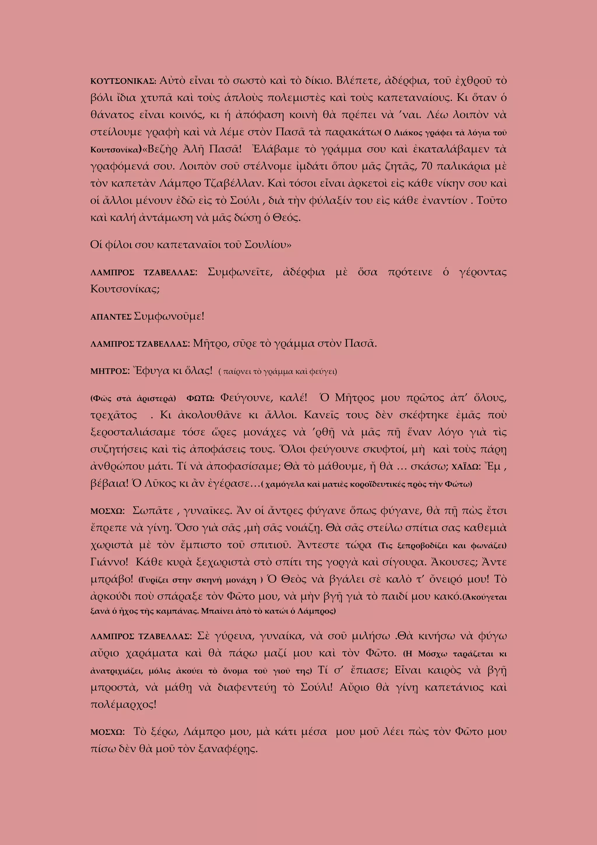 ΚΟΥΤΣΟΝΙΚΑΣ:

Αὐτὸ εἶναι τὸ σωστὸ καὶ τὸ δίκιο. Βλέπετε, ἀδέρφια, τοῦ ἐχθροῦ τὸ

βόλι ἴδια χτυπᾶ καὶ τοὺς ἁπλοὺς πολεμιστὲς καὶ τοὺς καπεταναίους. Κι ὅταν ὁ
θάνατος εἶναι κοινός, κι ἡ ἀπόφαση κοινὴ θὰ πρέπει νὰ ’ναι. Λέω λοιπὸν νὰ
στείλουμε γραφὴ καὶ νὰ λέμε στὸν Πασᾶ τὰ παρακάτω( Ο Λιάκος γράφει τὰ λόγια τοῦ
Κουτσονίκα)«Βεζὴρ

Ἀλῆ Πασᾶ! Ἐλάβαμε τὸ γράμμα σου καὶ ἐκαταλάβαμεν τὰ

γραφόμενά σου. Λοιπὸν σοῦ στέλνομε ἰμδάτι ὅπου μᾶς ζητᾶς, 70 παλικάρια μὲ
τὸν καπετὰν Λάμπρο Τζαβέλλαν. Καὶ τόσοι εἶναι ἀρκετοὶ εἰς κάθε νίκην σου καὶ
οἱ ἄλλοι μένουν ἐδῶ εὶς τὸ Σούλι , διὰ τὴν φύλαξίν του εὶς κάθε ἐναντίον . Τοῦτο
καὶ καλή ἀντάμωση νὰ μᾶς δώσῃ ὁ Θεός.
Οἱ φίλοι σου καπεταναῖοι τοῦ Σουλίου»
ΛΑΜΠΡΟΣ

ΤΖΑΒΕΛΛΑΣ:

Συμφωνεῖτε, ἀδέρφια μὲ ὅσα πρότεινε ὁ γέροντας

Κουτσονίκας;
ΑΠΑΝΤΕΣ Συμφωνοῦμε!
ΛΑΜΠΡΟΣ ΤΖΑΒΕΛΛΑΣ:
ΜΗΤΡΟΣ:

Μῆτρο, σῦρε τὸ γράμμα στὸν Πασᾶ.

Ἔφυγα κι ὅλας!

(Φῶς στὰ ἀριστερὰ)

τρεχᾶτος

ΦΩΤΩ:

( παίρνει τὸ γράμμα καὶ φεύγει)

Φεύγουνε, καλέ!

Ὁ Μῆτρος μου πρῶτος ἀπ’ ὅλους,

. Κι ἀκολουθᾶνε κι ἄλλοι. Κανεῖς τους δὲν σκέφτηκε ἐμᾶς ποὺ

ξεροσταλιάσαμε τόσε ὥρες μονάχες νὰ ’ρθῇ νὰ μᾶς πῇ ἕναν λόγο γιὰ τὶς
συζητήσεις καὶ τὶς ἀποφάσεις τους. Ὅλοι φεύγουνε σκυφτοί, μὴ καὶ τοὺς πάρῃ
ἀνθρώπου μάτι. Τί νὰ ἀποφασίσαμε; Θὰ τὸ μάθουμε, ἤ θὰ … σκάσω; ΧΑΪΔΩ: Ἔμ ,
βέβαια! Ὁ Λῦκος κι ἂν ἐγέρασε…( χαμόγελα καὶ ματιὲς κοροϊδευτικές πρὸς τὴν Φώτω)
ΜΟΣΧΩ:

Σωπᾶτε , γυναῖκες. Ἄν οἱ ἄντρες φύγανε ὅπως φύγανε, θὰ πῇ πὼς ἔτσι

ἔπρεπε νὰ γίνῃ. Ὅσο γιὰ σᾶς ,μὴ σᾶς νοιάζῃ. Θὰ σᾶς στείλω σπίτια σας καθεμιὰ
χωριστὰ μὲ τὸν ἔμπιστο τοῦ σπιτιοῦ. Ἄντεστε τώρα

(Τις ξεπροβοδίζει και φωνάζει)

Γιάννο! Κάθε κυρὰ ξεχωριστὰ στὸ σπίτι της γοργὰ καὶ σίγουρα. Ἄκουσες; Ἄντε
μπράβο!

(Γυρίζει στην σκηνή μονάχη )

Ὁ Θεὸς νὰ βγάλει σὲ καλὸ τ’ ὄνειρό μου! Τὸ

ἀρκούδι ποὺ σπάραξε τὸν Φῶτο μου, νὰ μὴν βγῇ γιὰ τὸ παιδί μου κακό.(Ἀκούγεται
ξανὰ ὁ ἦχος τῆς καμπάνας. Μπαίνει ἀπὸ τὸ κατώι ὁ Λάμπρος)
ΛΑΜΠΡΟΣ ΤΖΑΒΕΛΛΑΣ:

Σὲ γύρευα, γυναίκα, νὰ σοῦ μιλήσω .Θὰ κινήσω νὰ φύγω

αὔριο χαράματα καὶ θὰ πάρω μαζί μου καὶ τὸν Φῶτο.
ἀνατριχιάζει, μόλις ἀκούει τὸ ὄνομα τοῦ γιοῦ της)

(Η Μόσχω ταράζεται κι

Τί σ’ ἔπιασε; Εἶναι καιρὸς νὰ βγῇ

μπροστὰ, νὰ μάθῃ νὰ διαφεντεύῃ τὸ Σούλι! Αὔριο θὰ γίνῃ καπετάνιος καὶ
πολέμαρχος!
ΜΟΣΧΩ:

Τὸ ξέρω, Λάμπρο μου, μὰ κάτι μέσα μου μοῦ λέει πὼς τὸν Φῶτο μου

πίσω δὲν θὰ μοῦ τὸν ξαναφέρῃς.

 