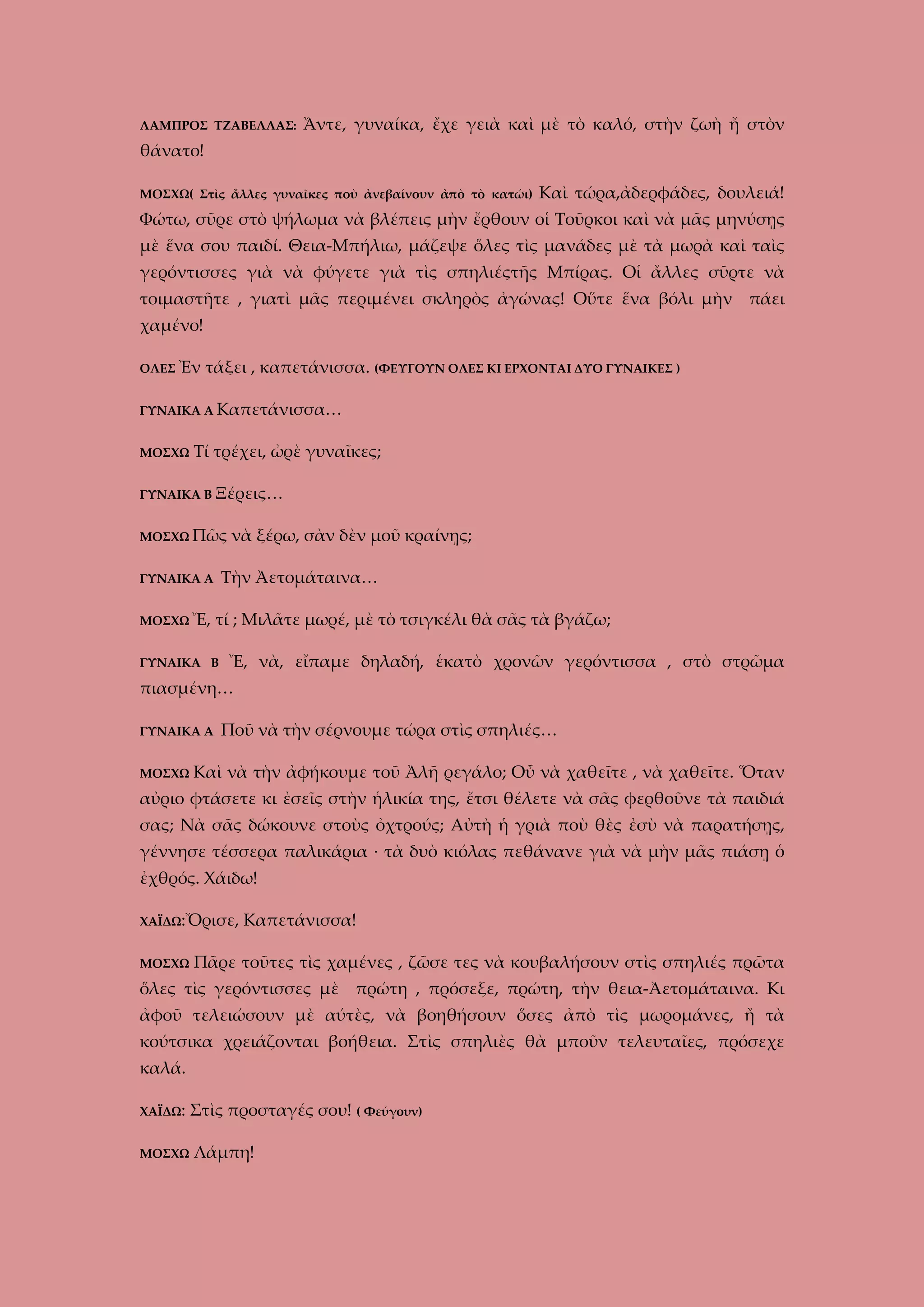 ΛΑΜΠΡΟΣ ΤΖΑΒΕΛΛΑΣ:

Ἄντε, γυναίκα, ἔχε γειὰ καὶ μὲ τὸ καλό, στὴν ζωὴ ἤ στὸν

θάνατο!
ΜΟΣΧΩ( Στὶς ἄλλες γυναῖκες ποὺ ἀνεβαίνουν ἀπὸ τὸ κατώι)

Καὶ τώρα,ἀδερφάδες, δουλειά!

Φώτω, σῦρε στὸ ψήλωμα νὰ βλέπεις μὴν ἔρθουν οἱ Τοῦρκοι καὶ νὰ μᾶς μηνύσῃς
μὲ ἕνα σου παιδί. Θεια-Μπήλιω, μάζεψε ὅλες τὶς μανάδες μὲ τὰ μωρὰ καὶ ταὶς
γερόντισσες γιὰ νὰ φύγετε γιὰ τὶς σπηλιέςτῆς Μπίρας. Οἱ ἄλλες σῦρτε νὰ
τοιμαστῆτε , γιατὶ μᾶς περιμένει σκληρὸς ἀγώνας! Οὕτε ἕνα βόλι μὴν πάει
χαμένο!
ΟΛΕΣ Ἐν

τάξει , καπετάνισσα. (ΦΕΥΓΟΥΝ ΟΛΕΣ ΚΙ ΕΡΧΟΝΤΑΙ ΔΥΟ ΓΥΝΑΙΚΕΣ )

ΓΥΝΑΙΚΑ Α Καπετάνισσα…
ΜΟΣΧΩ

Τί τρέχει, ὠρὲ γυναῖκες;

ΓΥΝΑΙΚΑ Β Ξέρεις…
ΜΟΣΧΩ Πῶς

Τὴν Ἀετομάταινα…

ΓΥΝΑΙΚΑ Α
ΜΟΣΧΩ Ἔ,

νὰ ξέρω, σὰν δὲν μοῦ κραίνῃς;

τί ; Μιλᾶτε μωρέ, μὲ τὸ τσιγκέλι θὰ σᾶς τὰ βγάζω;

ΓΥΝΑΙΚΑ Β

Ἔ, νὰ, εἴπαμε δηλαδή, ἑκατὸ χρονῶν γερόντισσα , στὸ στρῶμα

πιασμένη…
ΓΥΝΑΙΚΑ Α
ΜΟΣΧΩ

Ποῦ νὰ τὴν σέρνουμε τώρα στὶς σπηλιές…

Καὶ νὰ τὴν ἀφήκουμε τοῦ Ἀλῆ ρεγάλο; Οὖ νὰ χαθεῖτε , νὰ χαθεῖτε. Ὅταν

αὐριο φτάσετε κι ἐσεῖς στὴν ἡλικία της, ἔτσι θέλετε νὰ σᾶς φερθοῦνε τὰ παιδιά
σας; Νὰ σᾶς δώκουνε στοὺς ὀχτρούς; Αὐτὴ ἡ γριὰ ποὺ θὲς ἐσὺ νὰ παρατήσῃς,
γέννησε τέσσερα παλικάρια · τὰ δυὸ κιόλας πεθάνανε γιὰ νὰ μὴν μᾶς πιάσῃ ὁ
ἐχθρός. Χάιδω!
ΧΑΪΔΩ:Ὄρισε,
ΜΟΣΧΩ

Καπετάνισσα!

Πᾶρε τοῦτες τὶς χαμένες , ζῶσε τες νὰ κουβαλήσουν στὶς σπηλιές πρῶτα

ὅλες τὶς γερόντισσες μὲ πρώτη , πρόσεξε, πρώτη, τὴν θεια-Ἀετομάταινα. Κι
ἀφοῦ τελειώσουν μὲ αύτὲς, νὰ βοηθήσουν ὅσες ἀπὸ τὶς μωρομάνες, ἤ τὰ
κούτσικα χρειάζονται βοήθεια. Στὶς σπηλιὲς θὰ μποῦν τελευταῖες, πρόσεχε
καλά.
ΧΑΪΔΩ:

Στὶς προσταγές σου! ( Φεύγουν)

ΜΟΣΧΩ

Λάμπη!

 
