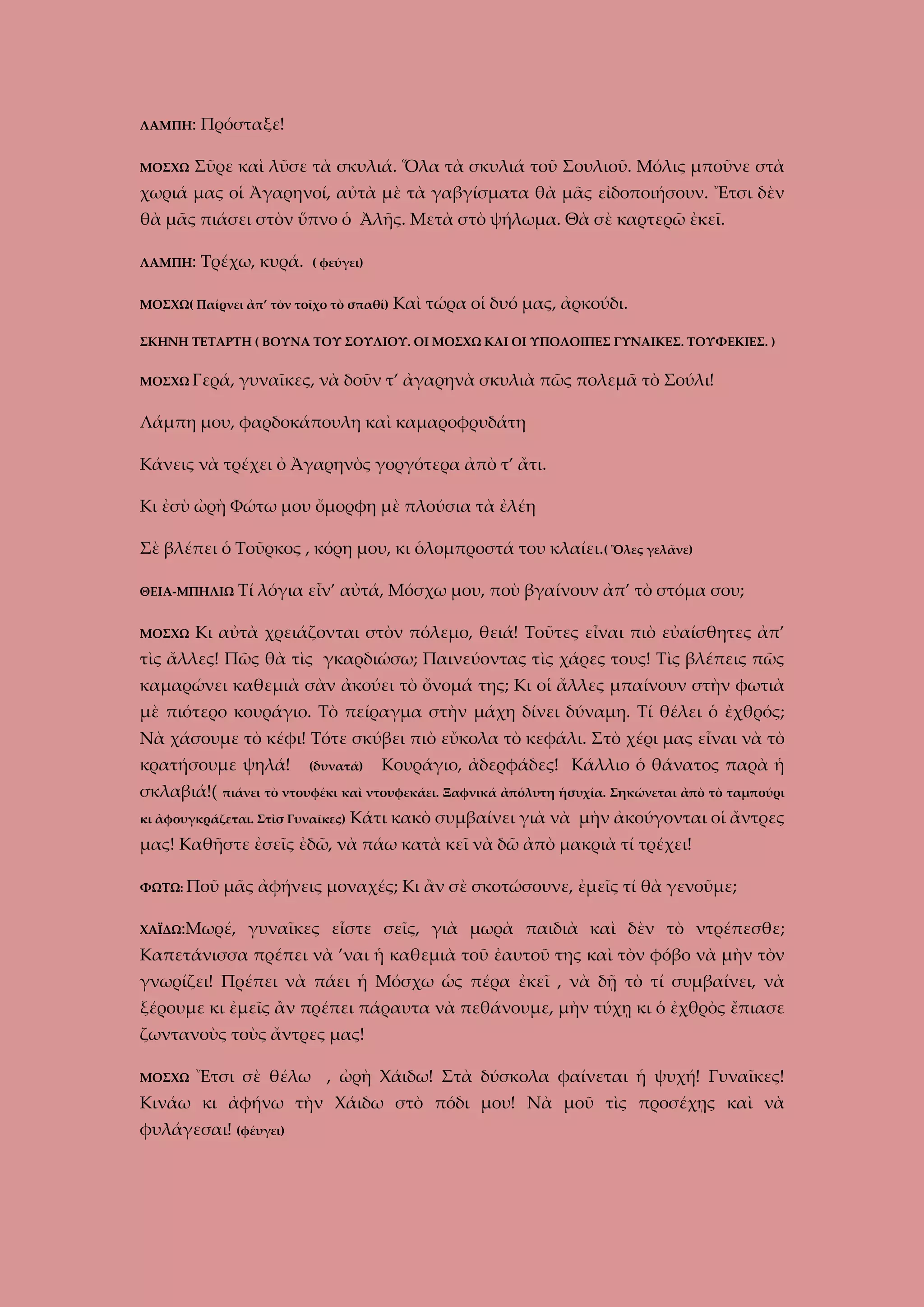 ΛΑΜΠΗ:
ΜΟΣΧΩ

Πρόσταξε!

Σῦρε καὶ λῦσε τὰ σκυλιά. Ὅλα τὰ σκυλιά τοῦ Σουλιοῦ. Μόλις μποῦνε στὰ

χωριά μας οἱ Ἀγαρηνοί, αὐτὰ μὲ τὰ γαβγίσματα θὰ μᾶς εἰδοποιήσουν. Ἔτσι δὲν
θὰ μᾶς πιάσει στὸν ὕπνο ὁ Ἀλῆς. Μετὰ στὸ ψήλωμα. Θὰ σὲ καρτερῶ ἐκεῖ.
ΛΑΜΠΗ:

Τρέχω, κυρά.

( φεύγει)

ΜΟΣΧΩ( Παίρνει ἀπ’ τὸν τοῖχο τὸ σπαθί)

Καὶ τώρα οἱ δυό μας, ἀρκούδι.

ΣΚΗΝΗ ΤΕΤΑΡΤΗ ( ΒΟΥΝΑ ΤΟΥ ΣΟΥΛΙΟΥ. ΟΙ ΜΟΣΧΩ ΚΑΙ ΟΙ ΥΠΟΛΟΙΠΕΣ ΓΥΝΑΙΚΕΣ. ΤΟΥΦΕΚΙΕΣ. )
ΜΟΣΧΩ Γερά,

γυναῖκες, νὰ δοῦν τ’ ἀγαρηνὰ σκυλιὰ πῶς πολεμᾶ τὸ Σούλι!

Λάμπη μου, φαρδοκάπουλη καὶ καμαροφρυδάτη
Κάνεις νὰ τρέχει ὀ Ἀγαρηνὸς γοργότερα ἀπὸ τ’ ἄτι.
Κι ἐσὺ ὠρὴ Φώτω μου ὄμορφη μὲ πλούσια τὰ ἐλέη
Σὲ βλέπει ὁ Τοῦρκος , κόρη μου, κι ὁλομπροστά του κλαίει.( Ὅλες γελᾶνε)
ΘΕΙΑ-ΜΠΗΛΙΩ
ΜΟΣΧΩ

Τί λόγια εἶν’ αὐτά, Μόσχω μου, ποὺ βγαίνουν ἀπ’ τὸ στόμα σου;

Κι αὐτὰ χρειάζονται στὸν πόλεμο, θειά! Τοῦτες εἶναι πιὸ εὐαίσθητες ἀπ’

τὶς ἄλλες! Πῶς θὰ τὶς γκαρδιώσω; Παινεύοντας τὶς χάρες τους! Τὶς βλέπεις πῶς
καμαρώνει καθεμιὰ σὰν ἀκούει τὸ ὄνομά της; Κι οἱ ἄλλες μπαίνουν στὴν φωτιὰ
μὲ πιότερο κουράγιο. Τὸ πείραγμα στὴν μάχη δίνει δύναμη. Τί θέλει ὁ ἐχθρός;
Νὰ χάσουμε τὸ κέφι! Τότε σκύβει πιὸ εὔκολα τὸ κεφάλι. Στὸ χέρι μας εἶναι νὰ τὸ
κρατήσουμε ψηλά!
σκλαβιά!(

(δυνατά)

Κουράγιο, ἀδερφάδες! Κάλλιο ὁ θάνατος παρὰ ἡ

πιάνει τὸ ντουφέκι καὶ ντουφεκάει. Ξαφνικά ἀπόλυτη ἡσυχία. Σηκώνεται ἀπὸ τὸ ταμπούρι

κι ἀφουγκράζεται. Στὶσ Γυναῖκες)

Κάτι κακὸ συμβαίνει γιὰ νὰ μὴν ἀκούγονται οἱ ἄντρες

μας! Καθῆστε ἐσεῖς ἐδῶ, νὰ πάω κατὰ κεῖ νὰ δῶ ἀπὸ μακριὰ τί τρέχει!
ΦΩΤΩ: Ποῦ

μᾶς ἀφήνεις μοναχές; Κι ἂν σὲ σκοτώσουνε, ἐμεῖς τί θὰ γενοῦμε;

ΧΑΪΔΩ:Μωρέ,

γυναῖκες εἶστε σεῖς, γιὰ μωρὰ παιδιὰ καὶ δὲν τὸ ντρέπεσθε;

Καπετάνισσα πρέπει νὰ ’ναι ἡ καθεμιὰ τοῦ ἐαυτοῦ της καὶ τὸν φόβο νὰ μὴν τὸν
γνωρίζει! Πρέπει νὰ πάει ἡ Μόσχω ὡς πέρα ἐκεῖ , νὰ δῇ τὸ τί συμβαίνει, νὰ
ξέρουμε κι ἐμεῖς ἂν πρέπει πάραυτα νὰ πεθάνουμε, μὴν τύχῃ κι ὁ ἐχθρὸς ἔπιασε
ζωντανοὺς τοὺς ἄντρες μας!
ΜΟΣΧΩ

Ἔτσι σὲ θέλω , ὠρὴ Χάιδω! Στὰ δύσκολα φαίνεται ἡ ψυχή! Γυναῖκες!

Κινάω κι ἀφήνω τὴν Χάιδω στὸ πόδι μου! Νὰ μοῦ τὶς προσέχῃς καὶ νὰ
φυλάγεσαι! (φέυγει)

 