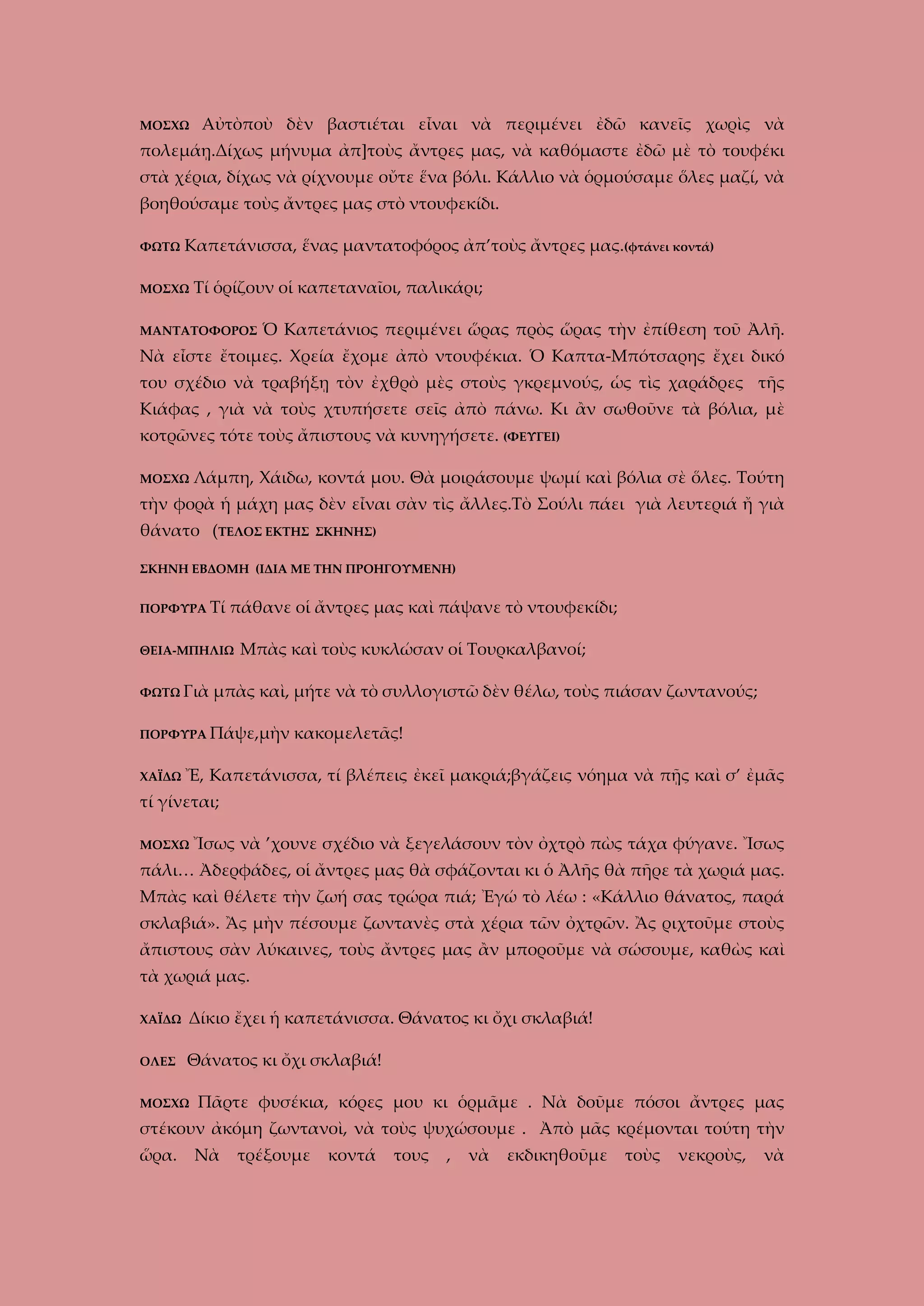 ΜΟΣΧΩ

Αὐτὸποὺ δὲν βαστιέται εἶναι νὰ περιμένει ἐδῶ κανεῖς χωρὶς νὰ

πολεμάῃ.Δίχως μήνυμα ἀπ]τοὺς ἄντρες μας, νὰ καθόμαστε ἐδῶ μὲ τὸ τουφέκι
στὰ χέρια, δίχως νὰ ρίχνουμε οὔτε ἕνα βόλι. Κάλλιο νὰ ὁρμούσαμε ὅλες μαζί, νὰ
βοηθούσαμε τοὺς ἄντρες μας στὸ ντουφεκίδι.
ΦΩΤΩ

Καπετάνισσα, ἕνας μαντατοφόρος ἀπ’τοὺς ἄντρες μας.(φτάνει κοντά)

ΜΟΣΧΩ

Τί ὁρίζουν οἱ καπεταναῖοι, παλικάρι;

ΜΑΝΤΑΤΟΦΟΡΟΣ

Ὁ Καπετάνιος περιμένει ὥρας πρὸς ὥρας τὴν ἐπίθεση τοῦ Ἀλῆ.

Νὰ εἶστε ἔτοιμες. Χρεία ἔχομε ἀπὸ ντουφέκια. Ὁ Καπτα-Μπότσαρης ἔχει δικό
του σχέδιο νὰ τραβήξῃ τὸν ἐχθρὸ μὲς στοὺς γκρεμνούς, ὡς τὶς χαράδρες τῆς
Κιάφας , γιὰ νὰ τοὺς χτυπήσετε σεῖς ἀπὸ πάνω. Κι ἂν σωθοῦνε τὰ βόλια, μὲ
κοτρῶνες τότε τοὺς ἄπιστους νὰ κυνηγήσετε. (ΦΕΥΓΕΙ)
ΜΟΣΧΩ

Λάμπη, Χάιδω, κοντά μου. Θὰ μοιράσουμε ψωμί καὶ βόλια σὲ ὅλες. Τούτη

τὴν φορὰ ἡ μάχη μας δὲν εἶναι σὰν τὶς ἄλλες.Τὸ Σούλι πάει γιὰ λευτεριά ἤ γιὰ
θάνατο (ΤΕΛΟΣ ΕΚΤΗΣ

ΣΚΗΝΗΣ)

ΣΚΗΝΗ ΕΒΔΟΜΗ (ΙΔΙΑ ΜΕ ΤΗΝ ΠΡΟΗΓΟΥΜΕΝΗ)
ΠΟΡΦΥΡΑ Τί

πάθανε οἱ ἄντρες μας καὶ πάψανε τὸ ντουφεκίδι;

ΘΕΙΑ-ΜΠΗΛΙΩ
ΦΩΤΩ Γιὰ

Μπὰς καὶ τοὺς κυκλώσαν οἱ Τουρκαλβανοί;

μπὰς καὶ, μήτε νὰ τὸ συλλογιστῶ δὲν θέλω, τοὺς πιάσαν ζωντανούς;

ΠΟΡΦΥΡΑ Πάψε,μὴν
ΧΑΪΔΩ

κακομελετᾶς!

Ἔ, Καπετάνισσα, τί βλέπεις ἐκεῖ μακριά;βγάζεις νόημα νὰ πῇς καὶ σ’ ἐμᾶς

τί γίνεται;
ΜΟΣΧΩ

Ἴσως νὰ ’χουνε σχέδιο νὰ ξεγελάσουν τὸν ὀχτρὸ πὼς τάχα φύγανε. Ἴσως

πάλι… Ἀδερφάδες, οἱ ἄντρες μας θὰ σφάζονται κι ὁ Ἀλῆς θὰ πῆρε τὰ χωριά μας.
Μπὰς καὶ θέλετε τὴν ζωή σας τρώρα πιά; Ἐγώ τὸ λέω : «Κάλλιο θάνατος, παρά
σκλαβιά». Ἂς μὴν πέσουμε ζωντανὲς στὰ χέρια τῶν ὀχτρῶν. Ἂς ριχτοῦμε στοὺς
ἄπιστους σὰν λύκαινες, τοὺς ἄντρες μας ἂν μποροῦμε νὰ σώσουμε, καθὼς καὶ
τὰ χωριά μας.
ΧΑΪΔΩ

Δίκιο ἔχει ἡ καπετάνισσα. Θάνατος κι ὄχι σκλαβιά!

ΟΛΕΣ

Θάνατος κι ὄχι σκλαβιά!

ΜΟΣΧΩ

Πᾶρτε φυσέκια, κόρες μου κι ὁρμᾶμε . Νὰ δοῦμε πόσοι ἄντρες μας

στέκουν ἀκόμη ζωντανοὶ, νὰ τοὺς ψυχώσουμε . Ἀπὸ μᾶς κρέμονται τούτη τὴν
ὥρα.

Νὰ

τρέξουμε

κοντά

τους

,

νὰ

εκδικηθοῦμε

τοὺς

νεκροὺς,

νὰ

 