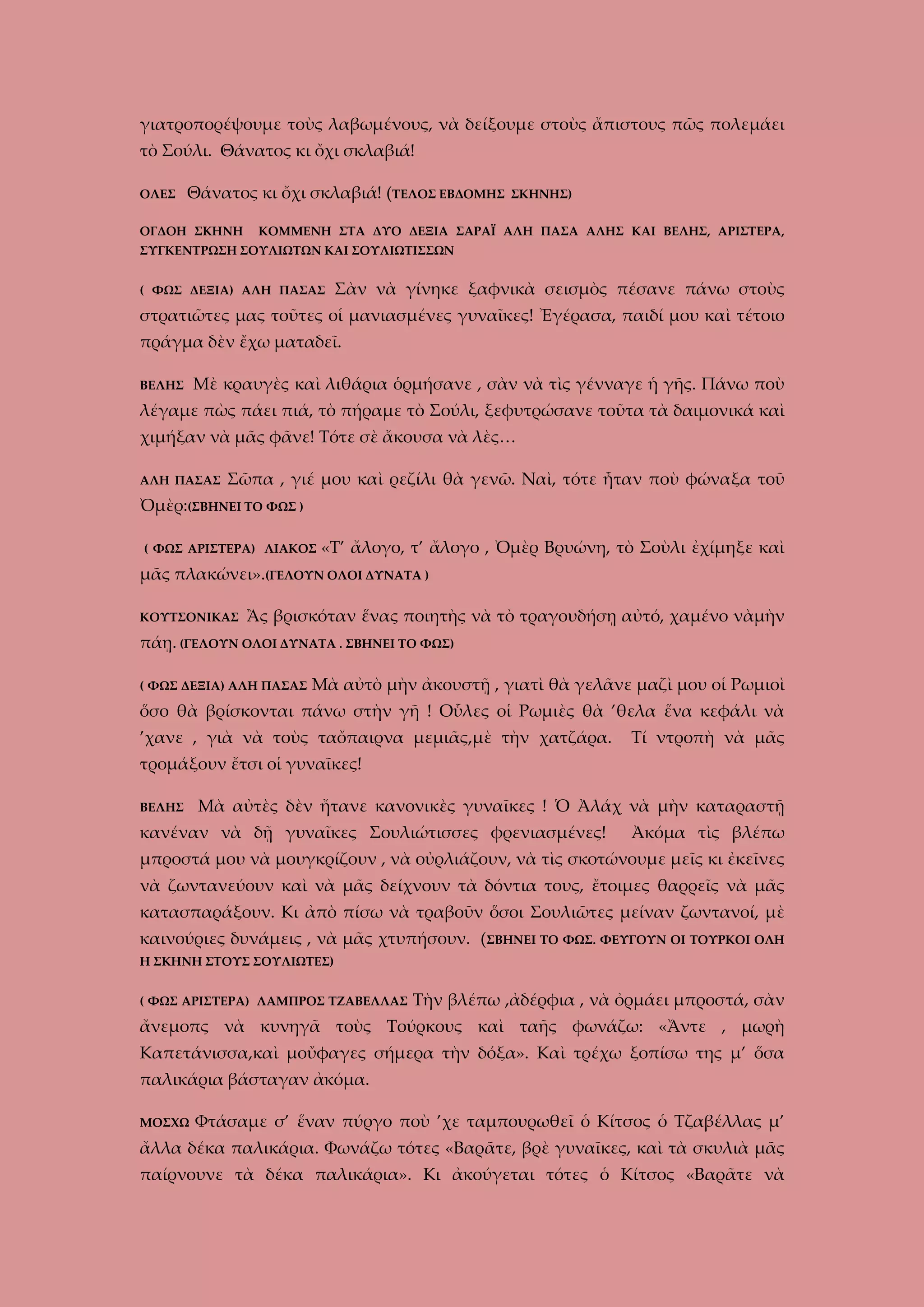 γιατροπορέψουμε τοὺς λαβωμένους, νὰ δείξουμε στοὺς ἄπιστους πῶς πολεμάει
τὸ Σούλι. Θάνατος κι ὄχι σκλαβιά!
ΟΛΕΣ

Θάνατος κι ὄχι σκλαβιά! (ΤΕΛΟΣ ΕΒΔΟΜΗΣ

ΟΓΔΟΗ ΣΚΗΝΗ

ΣΚΗΝΗΣ)

ΚΟΜΜΕΝΗ ΣΤΑ ΔΥΟ ΔΕΞΙΑ ΣΑΡΑΪ ΑΛΗ ΠΑΣΑ ΑΛΗΣ ΚΑΙ ΒΕΛΗΣ, ΑΡΙΣΤΕΡΑ,

ΣΥΓΚΕΝΤΡΩΣΗ ΣΟΥΛΙΩΤΩΝ ΚΑΙ ΣΟΥΛΙΩΤΙΣΣΩΝ
( ΦΩΣ ΔΕΞΙΑ) ΑΛΗ ΠΑΣΑΣ

Σὰν νὰ γίνηκε ξαφνικὰ σεισμὸς πέσανε πάνω στοὺς

στρατιῶτες μας τοῦτες οἱ μανιασμένες γυναῖκες! Ἐγέρασα, παιδί μου καὶ τέτοιο
πράγμα δὲν ἔχω ματαδεῖ.
ΒΕΛΗΣ

Μὲ κραυγὲς καὶ λιθάρια ὁρμήσανε , σὰν νὰ τὶς γένναγε ἡ γῆς. Πάνω ποὺ

λέγαμε πὼς πάει πιά, τὸ πήραμε τὸ Σούλι, ξεφυτρώσανε τοῦτα τὰ δαιμονικά καὶ
χιμήξαν νὰ μᾶς φᾶνε! Τότε σὲ ἄκουσα νὰ λὲς…
ΑΛΗ ΠΑΣΑΣ

Σῶπα , γιέ μου καὶ ρεζίλι θὰ γενῶ. Ναὶ, τότε ἦταν ποὺ φώναξα τοῦ

Ὀμὲρ:(ΣΒΗΝΕΙ ΤΟ ΦΩΣ )
( ΦΩΣ ΑΡΙΣΤΕΡΑ) ΛΙΑΚΟΣ

«Τ’ ἄλογο, τ’ ἄλογο , Ὀμὲρ Βρυώνη, τὸ Σοὺλι ἐχίμηξε καὶ

μᾶς πλακώνει».(ΓΕΛΟΥΝ ΟΛΟΙ ΔΥΝΑΤΑ )
ΚΟΥΤΣΟΝΙΚΑΣ

Ἂς βρισκόταν ἕνας ποιητὴς νὰ τὸ τραγουδήσῃ αὐτό, χαμένο νὰμὴν

πάῃ. (ΓΕΛΟΥΝ ΟΛΟΙ ΔΥΝΑΤΑ . ΣΒΗΝΕΙ ΤΟ ΦΩΣ)
( ΦΩΣ ΔΕΞΙΑ) ΑΛΗ ΠΑΣΑΣ

Μὰ αὐτὸ μὴν ἀκουστῇ , γιατὶ θὰ γελᾶνε μαζὶ μου οἱ Ρωμιοὶ

ὅσο θὰ βρίσκονται πάνω στὴν γῆ ! Οὗλες οἱ Ρωμιὲς θὰ ’θελα ἕνα κεφάλι νὰ
’χανε , γιὰ νὰ τοὺς ταὄπαιρνα μεμιᾶς,μὲ τὴν χατζάρα.

Τί ντροπὴ νὰ μᾶς

τρομάξουν ἔτσι οἱ γυναῖκες!
ΒΕΛΗΣ

Μὰ αὐτὲς δὲν ἤτανε κανονικὲς γυναῖκες ! Ὁ Ἀλάχ νὰ μὴν καταραστῇ

κανέναν νὰ δῇ γυναῖκες Σουλιώτισσες φρενιασμένες!

Ἀκόμα τὶς βλέπω

μπροστά μου νὰ μουγκρίζουν , νὰ οὐρλιάζουν, νὰ τὶς σκοτώνουμε μεῖς κι ἐκεῖνες
νὰ ζωντανεύουν καὶ νὰ μᾶς δείχνουν τὰ δόντια τους, ἔτοιμες θαρρεῖς νὰ μᾶς
κατασπαράξουν. Κι ἀπὸ πίσω νὰ τραβοῦν ὅσοι Σουλιῶτες μείναν ζωντανοί, μὲ
καινούριες δυνάμεις , νὰ μᾶς χτυπήσουν. (ΣΒΗΝΕΙ ΤΟ ΦΩΣ. ΦΕΥΓΟΥΝ ΟΙ ΤΟΥΡΚΟΙ ΟΛΗ
Η ΣΚΗΝΗ ΣΤΟΥΣ ΣΟΥΛΙΩΤΕΣ)
( ΦΩΣ ΑΡΙΣΤΕΡΑ) ΛΑΜΠΡΟΣ ΤΖΑΒΕΛΛΑΣ

Τὴν βλέπω ,ἀδέρφια , νὰ ὀρμάει μπροστά, σὰν

ἄνεμοπς νὰ κυνηγᾶ τοὺς Τούρκους καὶ ταῆς φωνάζω: «Ἄντε , μωρὴ
Καπετάνισσα,καὶ μοὔφαγες σήμερα τὴν δόξα». Καὶ τρέχω ξοπίσω της μ’ ὅσα
παλικάρια βάσταγαν ἀκόμα.
ΜΟΣΧΩ

Φτάσαμε σ’ ἕναν πύργο ποὺ ’χε ταμπουρωθεῖ ὁ Κίτσος ὁ Τζαβέλλας μ’

ἄλλα δέκα παλικάρια. Φωνάζω τότες «Βαρᾶτε, βρὲ γυναῖκες, καὶ τὰ σκυλιὰ μᾶς
παίρνουνε τὰ δέκα παλικάρια». Κι ἀκούγεται τότες ὁ Κίτσος «Βαρᾶτε νὰ

 