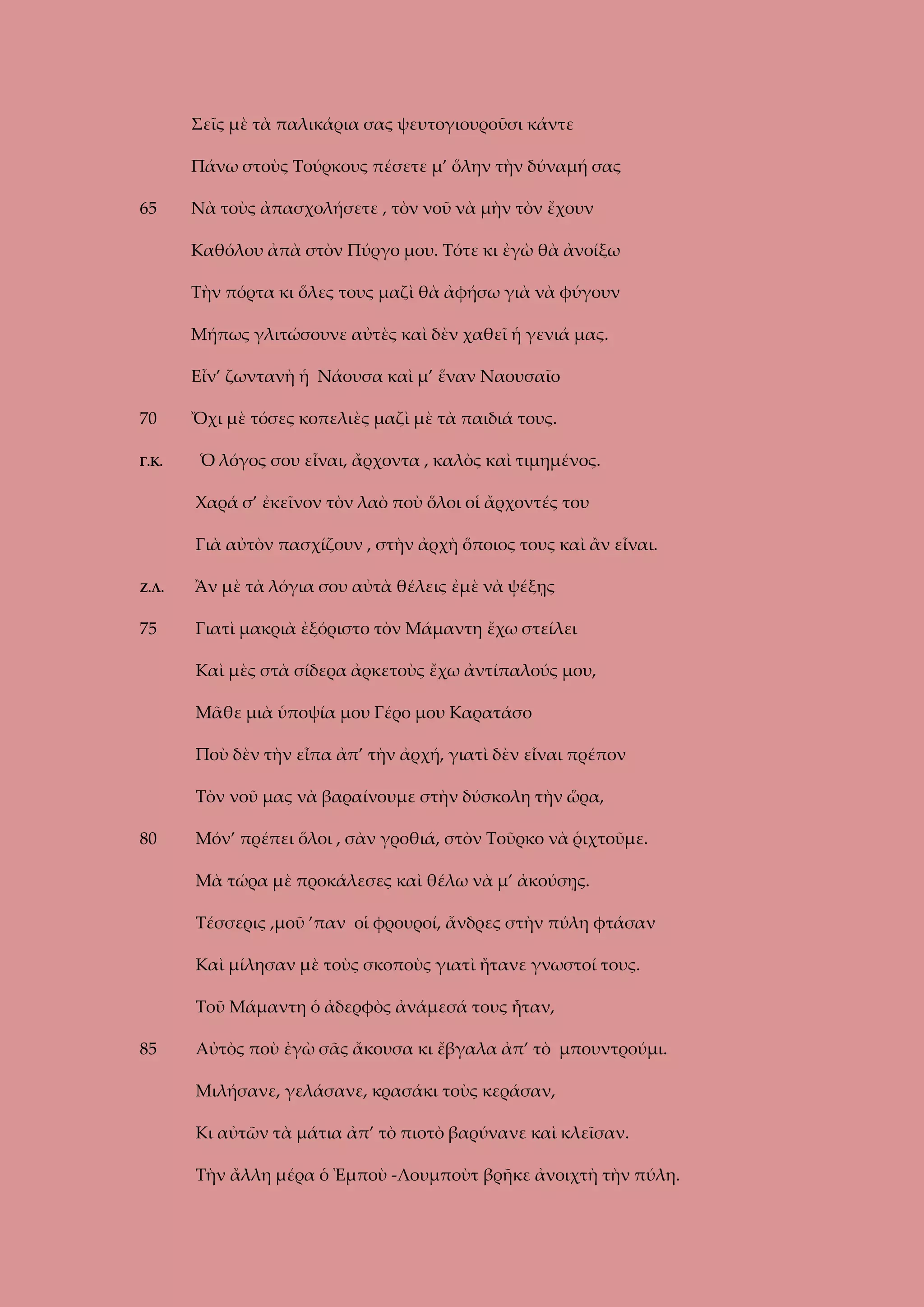 Σεῖς μὲ τὰ παλικάρια σας ψευτογιουροῦσι κάντε
Πάνω στοὺς Τούρκους πέσετε μ’ ὅλην τὴν δύναμή σας
65

Νὰ τοὺς ἀπασχολήσετε , τὸν νοῦ νὰ μὴν τὸν ἔχουν
Καθόλου ἀπὰ στὸν Πύργο μου. Τότε κι ἐγὼ θὰ ἀνοίξω
Τὴν πόρτα κι ὅλες τους μαζὶ θὰ ἀφήσω γιὰ νὰ φύγουν
Μήπως γλιτώσουνε αὐτὲς καὶ δὲν χαθεῖ ἡ γενιά μας.
Εἶν’ ζωντανὴ ἡ Νάουσα καὶ μ’ ἕναν Ναουσαῖο

70
Γ.Κ.

Ὄχι μὲ τόσες κοπελιὲς μαζὶ μὲ τὰ παιδιά τους.
Ὁ λόγος σου εἶναι, ἄρχοντα , καλὸς καὶ τιμημένος.
Χαρά σ’ ἐκεῖνον τὸν λαὸ ποὺ ὅλοι οἱ ἄρχοντές του
Γιὰ αὐτὸν πασχίζουν , στὴν ἀρχὴ ὅποιος τους καὶ ἂν εἶναι.

Ζ.Λ.

Ἂν μὲ τὰ λόγια σου αὐτὰ θέλεις ἐμὲ νὰ ψέξῃς

75

Γιατὶ μακριὰ ἐξόριστο τὸν Μάμαντη ἔχω στείλει
Καὶ μὲς στὰ σίδερα ἀρκετοὺς ἔχω ἀντίπαλούς μου,
Μᾶθε μιὰ ὑποψία μου Γέρο μου Καρατάσο
Ποὺ δὲν τὴν εἶπα ἀπ’ τὴν ἀρχή, γιατὶ δὲν εἶναι πρέπον
Τὸν νοῦ μας νὰ βαραίνουμε στὴν δύσκολη τὴν ὥρα,

80

Μόν’ πρέπει ὅλοι , σὰν γροθιά, στὸν Τοῦρκο νὰ ῥιχτοῦμε.
Μὰ τώρα μὲ προκάλεσες καὶ θέλω νὰ μ’ ἀκούσῃς.
Τέσσερις ,μοῦ ’παν οἱ φρουροί, ἄνδρες στὴν πύλη φτάσαν
Καὶ μίλησαν μὲ τοὺς σκοποὺς γιατὶ ἤτανε γνωστοί τους.
Τοῦ Μάμαντη ὁ ἀδερφὸς ἀνάμεσά τους ἦταν,

85

Αὐτὸς ποὺ ἐγὼ σᾶς ἄκουσα κι ἔβγαλα ἀπ’ τὸ μπουντρούμι.
Μιλήσανε, γελάσανε, κρασάκι τοὺς κεράσαν,
Κι αὐτῶν τὰ μάτια ἀπ’ τὸ πιοτὸ βαρύνανε καὶ κλεῖσαν.
Τὴν ἄλλη μέρα ὁ Ἐμποὺ -Λουμποὺτ βρῆκε ἀνοιχτὴ τὴν πύλη.

 