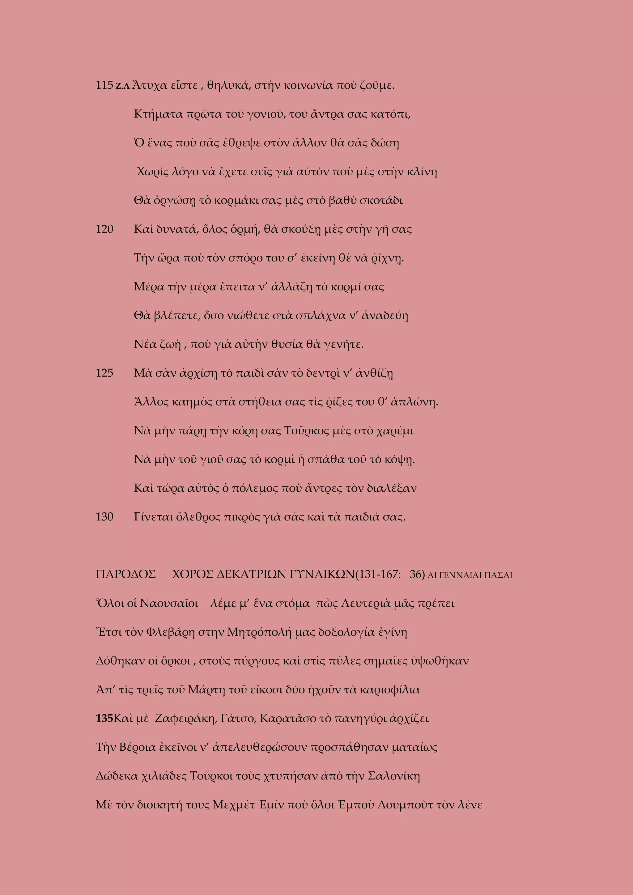 115 Ζ.Λ Ἄτυχα εἶστε , θηλυκά, στὴν κοινωνία ποὺ ζοῦμε.
Κτήματα πρῶτα τοῦ γονιοῦ, τοῦ ἄντρα σας κατόπι,
Ὁ ἕνας ποὺ σᾶς ἔθρεψε στὸν ἄλλον θὰ σᾶς δώσῃ
Χωρὶς λόγο νὰ ἔχετε σεῖς γιὰ αὐτὸν ποὺ μὲς στὴν κλίνη
Θὰ ὀργώσῃ τὸ κορμάκι σας μὲς στὸ βαθὺ σκοτάδι
120

Καὶ δυνατά, ὅλος ὁρμή, θὰ σκούξῃ μὲς στὴν γῆ σας
Τὴν ὥρα ποὺ τὸν σπόρο του σ’ ἐκείνη θὲ νὰ ῥίχνῃ.
Μέρα τὴν μέρα ἔπειτα ν’ ἀλλάζῃ τὸ κορμί σας
Θὰ βλέπετε, ὅσο νιώθετε στὰ σπλάχνα ν’ ἀναδεύῃ
Νέα ζωὴ , ποὺ γιὰ αὐτὴν θυσία θὰ γενῆτε.

125

Μὰ σὰν ἀρχίσῃ τὸ παιδὶ σὰν τὸ δεντρὶ ν’ ἀνθίζῃ
Ἄλλος καημὸς στὰ στήθεια σας τὶς ῥίζες του θ’ ἁπλώνῃ.
Νὰ μὴν πάρῃ τὴν κόρη σας Τοῦρκος μὲς στὸ χαρέμι
Νὰ μὴν τοῦ γιοῦ σας τὸ κορμὶ ἡ σπάθα τοῦ τὸ κόψῃ.
Καὶ τώρα αὐτὸς ὁ πόλεμος ποὺ ἄντρες τὸν διαλέξαν

130

Γίνεται ὄλεθρος πικρὸς γιὰ σᾶς καὶ τὰ παιδιά σας.

ΠΑΡΟΔΟΣ

ΧΟΡΟΣ ΔΕΚΑΤΡΙΩΝ ΓΥΝΑΙΚΩΝ(131-167: 36) ΑΙ ΓΕΝΝΑΙΑΙ ΠΑΣΑΙ

Ὅλοι οἱ Ναουσαῖοι

λέμε μ’ ἕνα στόμα πὼς Λευτεριὰ μᾶς πρέπει

Ἔτσι τὸν Φλεβάρη στην Μητρόπολή μας δοξολογία ἐγίνη
Δόθηκαν οἱ ὅρκοι , στοὺς πύργους καὶ στὶς πῦλες σημαῖες ὑψωθῆκαν
Ἀπ’ τὶς τρεῖς τοῦ Μάρτη τοῦ εἴκοσι δύο ἡχοῦν τὰ καριοφίλια
135Καὶ μὲ Ζαφειράκη, Γάτσο, Καρατᾶσο τὸ πανηγύρι ἀρχίζει
Τὴν Βέροια ἐκεῖνοι ν’ ἀπελευθερώσουν προσπάθησαν ματαίως
Δώδεκα χιλιάδες Τοῦρκοι τοὺς χτυπήσαν ἀπὸ τὴν Σαλονίκη
Μὲ τὸν διοικητή τους Μεχμέτ Ἐμίν ποὺ ὅλοι Ἐμποὺ Λουμποὺτ τὸν λένε

 