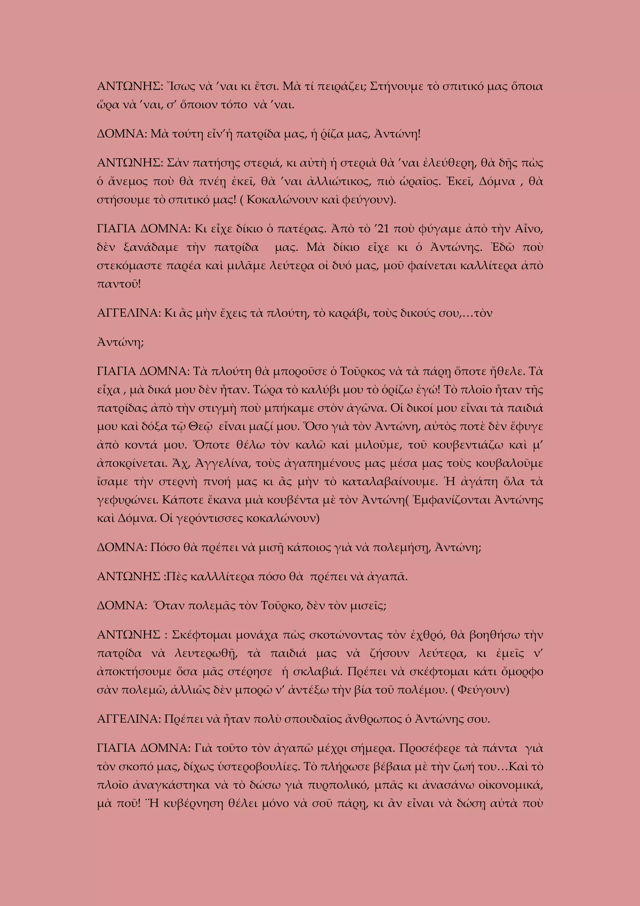ΑΝΤΩΝΗΣ: Ἴσως νὰ ’ναι κι ἔτσι. Μὰ τί πειράζει; Στήνουμε τὸ σπιτικό μας ὅποια
ὥρα νὰ ’ναι, σ’ ὅποιον τόπο νὰ ’ναι.
ΔΟΜΝΑ: Μὰ τούτη εἶν’ἡ πατρίδα μας, ἡ ῥίζα μας, Ἀντώνη!
ΑΝΤΩΝΗΣ: Σὰν πατήσῃς στεριά, κι αὐτὴ ἡ στεριὰ θὰ ’ναι ἐλεύθερη, θὰ δῇς πὼς
ὁ ἄνεμος ποὺ θὰ πνέῃ ἐκεῖ, θὰ ’ναι ἀλλιώτικος, πιὸ ὡραῖος. Ἐκεῖ, Δόμνα , θὰ
στήσουμε τὸ σπιτικό μας! ( Κοκαλώνουν καὶ φεύγουν).
ΓΙΑΓΙΑ ΔΟΜΝΑ: Κι εἶχε δίκιο ὁ πατέρας. Ἀπὸ τὸ ’21 ποὺ φύγαμε ἀπὸ τὴν Αἶνο,
δὲν ξανάδαμε τὴν πατρίδα

μας. Μὰ δίκιο εἶχε κι ὁ Ἀντώνης. Ἐδῶ ποὺ

στεκόμαστε παρέα καὶ μιλᾶμε λεύτερα οἰ δυό μας, μοῦ φαίνεται καλλίτερα ἀπὸ
παντοῦ!
ΑΓΓΕΛΙΝΑ: Κι ἂς μὴν ἔχεις τὰ πλούτη, τὸ καράβι, τοὺς δικούς σου,…τὸν
Ἀντώνη;
ΓΙΑΓΙΑ ΔΟΜΝΑ: Τὰ πλούτη θὰ μποροῦσε ὁ Τοῦρκος νὰ τὰ πάρῃ ὅποτε ἤθελε. Τὰ
εἶχα , μὰ δικά μου δὲν ἦταν. Τώρα τὸ καλύβι μου τὸ ὁρίζω ἐγώ! Τὸ πλοῖο ἦταν τῆς
πατρίδας ἀπὸ τὴν στιγμὴ ποὺ μπήκαμε στὸν ἀγῶνα. Οἱ δικοί μου εἶναι τὰ παιδιά
μου καὶ δόξα τῷ Θεῷ εἶναι μαζί μου. Ὅσο γιὰ τὸν Ἀντώνη, αὐτὸς ποτὲ δὲν ἔφυγε
ἀπὸ κοντά μου. Ὅποτε θέλω τὸν καλῶ καὶ μιλοῦμε, τοῦ κουβεντιάζω καὶ μ’
ἀποκρίνεται. Ἄχ, Ἀγγελίνα, τοὺς ἀγαπημένους μας μέσα μας τοὺς κουβαλοῦμε
ἴσαμε τὴν στερνὴ πνοή μας κι ἂς μὴν τὸ καταλαβαίνουμε. Ἡ ἀγάπη ὅλα τὰ
γεφυρώνει. Κάποτε ἔκανα μιὰ κουβέντα μὲ τὸν Ἀντώνη( Ἐμφανίζονται Ἀντώνης
καὶ Δόμνα. Οἱ γερόντισσες κοκαλώνουν)
ΔΟΜΝΑ: Πόσο θὰ πρέπει νὰ μισῇ κάποιος γιὰ νὰ πολεμήσῃ, Ἀντώνη;
ΑΝΤΩΝΗΣ :Πὲς καλλλίτερα πόσο θὰ πρέπει νὰ ἀγαπᾶ.
ΔΟΜΝΑ: Ὅταν πολεμᾶς τὸν Τοῦρκο, δὲν τὸν μισεῖς;
ΑΝΤΩΝΗΣ : Σκέφτομαι μονάχα πὼς σκοτώνοντας τὸν ἐχθρό, θὰ βοηθήσω τὴν
πατρίδα νὰ λευτερωθῇ, τὰ παιδιά μας νὰ ζήσουν λεύτερα, κι ἐμεῖς ν’
ἀποκτήσουμε ὅσα μᾶς στέρησε ἡ σκλαβιά. Πρέπει νὰ σκέφτομαι κάτι ὄμορφο
σὰν πολεμῶ, ἀλλιῶς δὲν μπορῶ ν’ ἀντέξω τὴν βία τοῦ πολέμου. ( Φεύγουν)
ΑΓΓΕΛΙΝΑ: Πρέπει νὰ ἦταν πολὺ σπουδαῖος ἄνθρωπος ὁ Ἀντώνης σου.
ΓΙΑΓΙΑ ΔΟΜΝΑ: Γιὰ τοῦτο τὸν ἀγαπῶ μέχρι σήμερα. Προσέφερε τὰ πάντα γιὰ
τὸν σκοπό μας, δίχως ὑστεροβουλίες. Τὸ πλήρωσε βέβαια μὲ τὴν ζωή του…Καὶ τὸ
πλοῖο ἀναγκάστηκα νὰ τὸ δώσω γιὰ πυρπολικό, μπᾶς κι ἀνασάνω οἰκονομικά,
μὰ ποῦ! ¨Η κυβέρνηση θέλει μόνο νὰ σοῦ πάρῃ, κι ἂν εἶναι νὰ δώσῃ αὐτὰ ποὺ

 