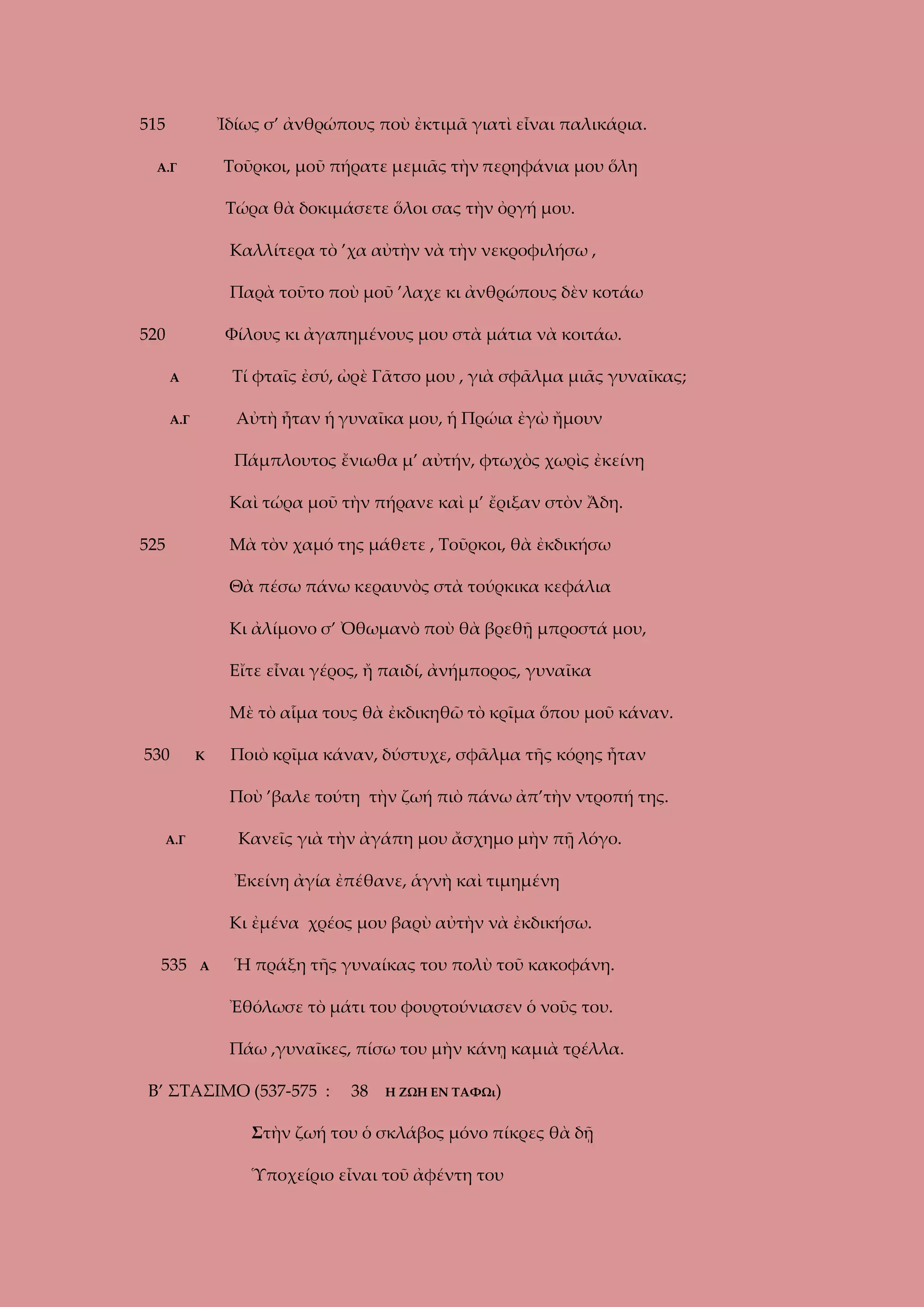 515

Ἰδίως σ’ ἀνθρώπους ποὺ ἐκτιμᾶ γιατὶ εἶναι παλικάρια.
Τοῦρκοι, μοῦ πήρατε μεμιᾶς τὴν περηφάνια μου ὅλη

Α.Γ

Τώρα θὰ δοκιμάσετε ὅλοι σας τὴν ὀργή μου.
Καλλίτερα τὸ ’χα αὐτὴν νὰ τὴν νεκροφιλήσω ,
Παρὰ τοῦτο ποὺ μοῦ ’λαχε κι ἀνθρώπους δὲν κοτάω
520

Φίλους κι ἀγαπημένους μου στὰ μάτια νὰ κοιτάω.
Τί φταῖς ἐσύ, ὠρὲ Γᾶτσο μου , γιὰ σφᾶλμα μιᾶς γυναῖκας;

Α

Αὐτὴ ἦταν ἡ γυναῖκα μου, ἡ Πρώια ἐγὼ ἤμουν

Α.Γ

Πάμπλουτος ἔνιωθα μ’ αὐτήν, φτωχὸς χωρὶς ἐκείνη
Καὶ τώρα μοῦ τὴν πήρανε καὶ μ’ ἔριξαν στὸν Ἄδη.
525

Μὰ τὸν χαμό της μάθετε , Τοῦρκοι, θὰ ἐκδικήσω
Θὰ πέσω πάνω κεραυνὸς στὰ τούρκικα κεφάλια
Κι ἀλίμονο σ’ Ὀθωμανὸ ποὺ θὰ βρεθῇ μπροστά μου,
Εἴτε εἶναι γέρος, ἤ παιδί, ἀνήμπορος, γυναῖκα
Μὲ τὸ αἷμα τους θὰ ἐκδικηθῶ τὸ κρῖμα ὅπου μοῦ κάναν.

530

Κ

Ποιὸ κρῖμα κάναν, δύστυχε, σφᾶλμα τῆς κόρης ἦταν
Ποὺ ’βαλε τούτη τὴν ζωή πιὸ πάνω ἀπ’τὴν ντροπή της.
Κανεῖς γιὰ τὴν ἀγάπη μου ἄσχημο μὴν πῇ λόγο.

Α.Γ

Ἐκείνη ἀγία ἐπέθανε, ἁγνὴ καὶ τιμημένη
Κι ἐμένα χρέος μου βαρὺ αὐτὴν νὰ ἐκδικήσω.
535

Α

Ἡ πράξη τῆς γυναίκας του πολὺ τοῦ κακοφάνη.
Ἐθόλωσε τὸ μάτι του φουρτούνιασεν ὁ νοῦς του.
Πάω ,γυναῖκες, πίσω του μὴν κάνῃ καμιὰ τρέλλα.

Β’ ΣΤΑΣΙΜΟ (537-575 :

38

Η ΖΩΗ ΕΝ ΤΑΦΩι)

Στὴν ζωή του ὁ σκλάβος μόνο πίκρες θὰ δῇ
Ὑποχείριο εἶναι τοῦ ἀφέντη του

 