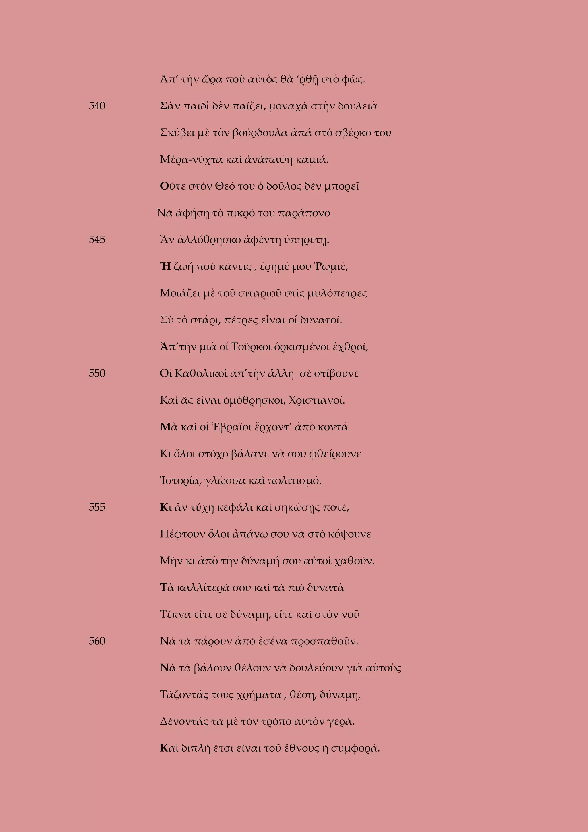 Ἀπ’ τὴν ὥρα ποὺ αὐτὸς θὰ ‘ῤθῇ στὸ φῶς.
540

Σὰν παιδὶ δὲν παίζει, μοναχὰ στὴν δουλειὰ
Σκύβει μὲ τὸν βούρδουλα ἀπά στὸ σβέρκο του
Μέρα-νύχτα καὶ ἀνάπαψη καμιά.
Οὔτε στὸν Θεό του ὁ δοῦλος δὲν μπορεῖ
Νὰ ἀφήσῃ τὸ πικρό του παράπονο

545

Ἂν ἀλλόθρησκο ἀφέντη ὑπηρετῇ.
Ἡ ζωή ποὺ κάνεις , ἔρημέ μου Ῥωμιέ,
Μοιάζει μὲ τοῦ σιταριοῦ στὶς μυλόπετρες
Σὺ τὸ στάρι, πέτρες εἶναι οἱ δυνατοί.
Ἀπ’τὴν μιὰ οἱ Τοῦρκοι ὁρκισμένοι ἐχθροί,

550

Οἱ Καθολικοὶ ἀπ’τὴν ἄλλη σὲ στίβουνε
Καὶ ἂς εἶναι ὁμόθρησκοι, Χριστιανοί.
Μὰ καὶ οἱ Ἑβραῖοι ἔρχοντ’ ἀπὸ κοντά
Κι ὅλοι στόχο βάλανε νὰ σοῦ φθείρουνε
Ἱστορία, γλῶσσα καὶ πολιτισμό.

555

Κι ἂν τύχῃ κεφάλι καὶ σηκώσῃς ποτέ,
Πέφτουν ὅλοι ἀπάνω σου νὰ στὸ κόψουνε
Μὴν κι ἀπὸ τὴν δύναμή σου αὐτοὶ χαθοῦν.
Τὰ καλλίτερά σου καὶ τὰ πιὸ δυνατὰ
Τέκνα εἴτε σὲ δύναμη, εἴτε καὶ στὸν νοῦ

560

Νὰ τὰ πάρουν ἀπὸ ἐσένα προσπαθοῦν.
Νὰ τὰ βάλουν θέλουν νὰ δουλεύουν γιὰ αὐτοὺς
Τάζοντάς τους χρήματα , θέση, δύναμη,
Δένοντάς τα μὲ τὸν τρόπο αὐτὸν γερά.
Καὶ διπλὴ ἔτσι εἶναι τοῦ ἔθνους ἡ συμφορά.

 
