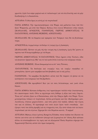 χρωστᾶ, ζητᾶ ἕνα κάρο χαρτιά καὶ σὲ ταλαιπωρεῖ γιὰ νὰ ἀπελπιστῆς καὶ νὰ μὴν
διεκδικήσῃς ὅ, τι δικαιοῦσαι.
ΑΓΓΕΛΙΝΑ: Τί ίδέα ὅμως κι αὐτὴ μὲ τὰ πυρπολικά!
ΓΙΑΓΙΑ ΔΟΜΝΑ: Τὴν πρωτοσκέφτηκαν στὰ Ψαρά, καὶ μάλιστα ἔνας ποὺ δὲν
ἦταν Ψαριανός, μὰ ἀπὸ τὴν Πάργα. Κάπως ἔτσι ἐγινε:( Μπαίνουν στὴν σκηνὴ
ΣΚΑΝΔΑΛΗΣ, ΑΓΝΩΣΤΟΣ, ΓΙΑΝΝΙΤΣΗΣ, ΓΙΩΡΓΗΣ ΔΗΜΟΥΛΙΤΣΑΣ Ἤ
ΠΑΤΑΤΟΥΚΟΣ, ΑΝΤΩΝΗΣ ΒΙΣΒΙΖΗΣ, ΑΠΟΣΤΟΛΗΣ)
ΣΚΑΝΔΑΛΗΣ: Μὲ τὰ δίκροτα καὶ τρίκροτα τῶν Τούρκων πῶς θὰ τὰ βγάλουμε
πέρα;
ΑΓΝΩΣΤΟΣ:ἂς περιμένουμε νὰ δοῦμε τί γνώμη ἔχει ἡ Διοίκηση.
ΣΚΑΝΔΑΛΗΣ: Ὥσπου νὰ μᾶς πῇ τὴν γνώμη της ἡ Διοίκηση, ἐμεῖς θὰ ’μαστε οἱ
πρῶτοι ποὺ θ’ἀναμετρηθοῦμε μὲ τὰ θεριά.
ΓΙΩΡΓΗΣ ΔΗΜΟΥΛΙΤΣΑΣ Ἤ ΠΑΤΑΤΟΥΚΟΣ: Ὅταν ἤμουν στὴν Τουλών, εἶδα
νὰ φτιάνουν ἡφαίστεια. Θὰ ’ναι τὸ πιὸ καλὸ ὅπλο ἐνάντια στὰ τούρκικα πλοῖα.
ΑΝΤΩΝΗΣ ΒΙΣΒΙΖΗΣ : Εἶναι δοκιμασμένα κι ἀπ’ τοὺς Ῥώσους.
ΠΑΤΑΤΟΥΚΟΣ: Τὰ δούλεψα καὶ γνωρίζω πῶς νὰ γυρίζω σκαφίδια σὲ
μπουρλότα. Δῶστε μου καράβια καὶ δυὸ βοηθοὺς καὶ τί σᾶς μέλει;
ΓΙΑΝΝΙΤΣΗΣ : Τὰ καράβια θὰ βρεθοῦν αὐτοὶ ποὺ θὰ πάρουν τὸ ῥίσκο νὰ τὰ
κολλήσουν στὰ τούρκικα ποῦ θὰ βρεθοῦν;
ΑΠΟΣΤΟΛΗΣ: Θὰ ἀμειφθοῦν! Καὶ γιὰ νὰ τοὺς δελεάσουμε, καὶ γιατὶ εἶναι
δίκαιο.
ΓΙΑΓΙΑ ΔΟΜΝΑ: Κάποιοι ἄνθρωποι, ἐνῶ προσέφεραν πολλὰ στὴν ἐπανάσταση,
δὲν ἀκούστηκαν πολύ. Οὔτε κι ἀργότερα τοὺς δόθηκε ἡ ἀξία ποὺ τοὺς ἔπρεπε.
Ἕνας ἀπ’ αὐτοὺς ἦταν κι ὁ Πατατοῦκος. ἀπὸ τὴν Πάργα ἦρθε στὰ Ψαρά. Ἔγινε
μετατροπέας πλοίων σὲ πυρπολικά. Αὐτὸς μετέτρεψε καὶ τὴν «Καλομοίρα» μου.
Λιγόλογος, σπάνια χαμογελοῦσε , καὶ τότε μόνο στὰ παιδιά. Δίδαξε τὴν τέχνη
του καὶ σὲ ἄλλους. Ἡ προσφορά του στὸν ἀγῶν ἦταν πολὺ σπουδαῖα.

Δὲν

ζήτησε ποτέ του ἄλλη ἀμοιβὴ γιὰ τὶς ὐπηρεσίες του, ἔξω ἀπὸ πλοῖα ποὺ τὰ ἔκανε
πυρπολικὰ γιὰ τὸν ἀγῶνα. Σήμερα δὲν τὸν θυμᾶται κανεῖς . Τί κρίμα!
ΑΓΓΕΛΙΝΑ: Μήπως εἶναι ὁ μόνος; Καημένη Ἑλλάδα, πόσα παιδιά σου ἔδωσαν τὰ
πάντα γιὰ σένα γιὰ νὰ πεθάνουν φτωχὰ καὶ ξεχασμένα ἀπ’ ὅλους; Καὶ κάποιοι
ἄλλοι νὰ ἀπολαμβάνουν τὶς τιμὲς καὶ τὰ ἀξιώματα! Ποιὸς θυμᾶται σήμερα τὸν
Ἐμμανουὴλ Παππᾶ, αὐτὸν τὸν τίμιο πατριώτη;

 