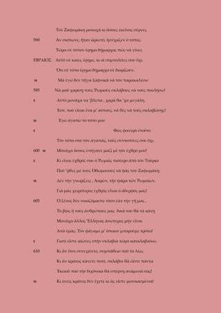 Τὸν Ζαφειράκη μοναχὰ κι ὅσους ἐκεῖνος σέρνει,
590

Ἂν σκότωνε, ἦταν ἀρκετό, ἡσύχαζεν ὁ τόπος.
Τώρα σὲ τόπον ἔρημο δήμαρχος πῶς νὰ γίνω;

ΕΒΡΑΙΟΣ Αὐτὸ σὲ καίει, ἔρημε, κι οἱ συμπολίτες σου ὄχι.
Ὅτι σὲ τόπο ἔρημο δήμαρχο σὲ διορίζουν.
Μὰ ἐγώ δὲν πῆγα ξαφνικὰ νὰ τὸν παρακαλέσω

Μ

595

Νὰ μοῦ χαρίσῃ τοὺς Ῥωμιοὺς σκλάβους νὰ τοὺς πουλήσω!
Αὐτὸ μονάχα να ’βλεπα , χαρά θα ’χα μεγάλη.

Ε

Ἐσύ, ποὺ εἶσαι ἕνα μ’ αὐτούς, νὰ θὲς νὰ τοὺς σκλαβώσῃς!
Ἐγὼ ἀγαπῶ τὸ τόπο μου

Μ

Φῶς φανερὸ ἐτοῦτο

Ε

Τὸν τόπο σου τὸν ἀγαπᾶς, τοὺς συντοπίτες σου ὄχι.
600
Ε

Μ

Μονάχα ὅσους ἐπήγανε μαζὶ μὲ τὸν ἐχθρό μου!
Κι εἶναι ἐχθρός σου ὁ Ῥωμιὸς πιότερο ἀπὸ τὸν Τοῦρκο
Ποὺ ’ῤθες μὲ τοὺς Ὀθωμανοὺς νὰ φᾶς τὸν Ζαφειράκη;

Μ

Δὲν τὴν γνωρίζεις , Ἀαρῶν, τὴν φάρα τῶν Ῥωμαίων.
Γιὰ μᾶς χειρότερος ἐχθρὸς εἶναι ὁ ἀδερφός μας!

605

Ὁ ξένος δὲν νοιαζόμαστε τόσο ἐὰν τὴν γῆ μας ,
Τὸ βιὸς ἤ τοὺς ἀνθρώπους μας δικά του θὰ τὰ κάνῃ
Μονάχα ἄλλος Ἕλληνας ἀνώτερος μὴν εἶναι
Ἀπὸ ἐμᾶς. Τὸν φάγαμε μ’ ὅποιον μποροῦμε τρόπο!

Ε

Γιατὶ εἶστε αἰῶνες στὴν σκλαβιὰ τώρα καταλαβαίνω.

610

Κι ἂν ἔτσι συνεχίσετε, συμπάθειο ποὺ τὸ λέω,
Κι ἂν κράτος κάνετε ποτέ, σκλάβοι θὰ εἶστε πάντα
Ἐκειοῦ ποὺ τὴν διχόνοια θὰ σπέρνῃ ἀνάμεσά σας!

Μ

Κι ἐσεῖς κράτος δὲν ἔχετε κι ἂς εἶστε μονοιασμένοι!

 