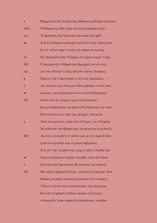 Ε

Θαρρεῖς δὲν θὰ τὸ κάνουμε, Μάμαντη; Οἰκτρὰ γελιέσαι!

615 Κ

Ὁ Μάμαντης; Μὰ τώρα πιὰ ὅλα ξεκάθαρα εἶναι.

Α Χ.

Ἡ προδοσία τῆς Νάουσας ἀπὸ παιδί της ἦρθε ·

Β.Χ

Ἀπὸ τοῦ Μάμαντη ἀδερφὸ ποὺ ἦταν στὴν πόλη μέσα
Κι ἀπ’ αὐτὸν πῆρε ἐντολὴ τὴν πόρτα νὰ ἀνοίξῃ.

ΓΧ.

Νὰ βάλῃ μέσα τὴν Τουρκιά, στὸ αἷμα νὰ μᾶς πνίξῃ,

620

Ὁ ἀρχομανὴς ὁ Μάμαντης δήμαρχος γιὰ νὰ γίνῃ.

Α Χ.

Δὲν τον ἐθέλησ’ ὁ λαός, θὰ τόνε κάνῃ ὁ Τοῦρκος.

Κ

Πάψετε πιὰ ν’ἀκούσουμε τί λὲν καὶ παρακάτω.

Ε

Δὲν ἄκουσες τὸν λόγο μου; Ποῦ χάθηκεν ὁ νοῦς σου;

Μ

Ἄκουσα , μὰ σκεφτόμουνα τὸν σκύλο Ζαφειράκη

625

Αὐτὸν ποὺ μὲ ἐξόρισε πέρα στὴ Σαλονίκη
Καὶ μοῦ θρονιάστη γιὰ καλά στῆς Νάουσας τὸν τόπο
Πιστεύοντας πὼς πάει πιά, ἡσύχασ’ ἀπὸ μένα.

Ε

Ἔτσι νὰ τρώγεστε γερὰ σεῖς οἱ Ῥωμιοί , κι ὁ Τοῦρκος
Νὰ κάθεται στὸ σβέρκο σας, νὰ τρώῃ σας τὸ μεδοῦλι,

630

Κι ἐσεῖς νὰ σκύβετε σ’ αὐτὸν καὶ νὰ τὸν προσκυνᾶτε
Γιατὶ συναμετάξυ σας τὸ μίσος κυβερνάει,
Ἐνῶ ἀπ’ τὴν πατρίδα σας παίρνει ὅλα τ’ ἀγαθά της!

Μ

Ἐμεῖς τουλάχιστο ἔχουμε πατρίδα, ἐσᾶς ποῦ εἶναι;

Ε

Στὸ εἶπα καὶ πρωτύτερα, θὰ κάνουμε καὶ κρᾶτος!

635

Μὰ πρῶτα χρῆμα θέλουμε, γιὰ αὐτὸ πασχίζουμ’ ὅλοι,
Μικροί, μεγάλοι, σερνικοί μὰ ἀκόμα καὶ γυναῖκες,
Ὅλοι σὲ τοῦτον τὸν σκοπὸ δώσαμε τὴν ψυχή μας.
Καὶ σὰν τὸ χρῆμα μπόλικο ἔχουμε στὸ κεμέρι,
Δύναμη θὰ ’χουμε ἀρκετὴ νὰ φτιάσουμε πατρίδα.

 