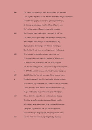 640

Γιὰ τοῦτο καὶ ζητήσαμε τοὺς Ναουσαίους γιὰ δούλους.
Γερὰ ἔχουν μπράτσα κι ἀπ’ αὐτοὺς πολλὰ θὰ πάρουμε ἄσπρα.
Μ’ αὐτὰ τὴν χώρα μας ἐμεῖς νὰ χτίσουμε ποθοῦμε,
Κι ὅποιος ἐμπόδιο μᾶς σταθεῖ, ἀλὶ κι ἀλίμονό του.
Εἶν’ στὸ ἐμπόριο οἱ Ῥωμιοὶ γερὰ πολὺ κεφάλια

645

Καὶ ὁ χαμὸς τους κέρδος μας ἐμπορικὸ θὲ νἀ ’ναι.
Γιὰ τοῦτο νὰ σᾶς βγάλουμε πασχίζουμε ἀπ’τὴν μέση
Ἀπὸ στυγνὸ ὑπολογισμὸ κι ἀπ’ἀντιπάθεια ὄχι.
Ἔμεῖς, γιὰ νὰ πετύχουμε τὸν βασικό σκοπό μας
Καὶ δοῦλοι θὲ νὰ γίνουμε στὸν μέγιστον ἐχθρό μας.

650

Σεῖς πολεμᾶτε διαρκῶς κι ἔχετε μέγα κόστος
Σὲ λαβωμένους καὶ νεκρούς, ἐρείπια κι ἀναπήρους.
Ἡ Ἑλλάδα σας σὲ κόκαλα θὰ ’ναι θεμελιωμένη
Καὶ δὲν θὰ ὑπάρχουν Ἕλληνες γιὰ νὰ τὴν κατοικήσουν.

Μ

Ἡ Ἑλλάδα ἀπὸ τὰ κόκαλα σὰν θὰ ’βγῃ τῶν Ἑλλήνων

655

Σκλάβα δὲν θὰ ’ναι πιὰ ποτέ, μὰ θὰ μεγαλουργήσῃ.

Ε

Ὡραῖα λόγια αὐτὰ ποὺ λές, μὰ πράξη πῶς θὰ γίνουν;
Ἐσὺ πουλᾶς τὴν πόλη σου γιὰ ἐκδίκηση τοῦ ὀχτροῦ σου,
Ὅπως τὸν λὲς, στὸν ἄπιστο ποὺ δοῦλο κι ἐσὲ θὰ ’χῃ,
Χωρὶς νὰ δείχνῃς πὼς αὐτὸ κάπως σὲ ἐνδιαφέρει.

660

Πάνω ἀπὸ τὴν πατρίδα σου τὸ ἄτομό σου βάζεις.
Ἐσὺ θὲς νὰ καλοπερνᾶς, οἱ ἄλλοι , δὲν σὲ νοιάζει
Νὰ ζήσουν ἂν μπορέσουνε, κι ἂς εἶναι καὶ δικοί σου.
Τόση ὥρα εἴμαστε ἐδῶ καὶ γιὰ τὸν ἀδερφό σου
Ποὺ ἄδικα πῆγε στὴν σφαγή, λέξη καμιὰ δὲν εἶπες.

665

Μὲ τὴν δική σου ἐντολὴ τὴν πόρτα εἶχε ἀνοίξει.

 